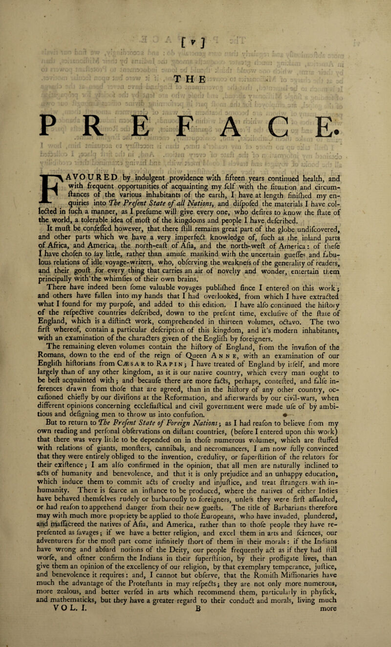 ( J tM R E A FAVOURED by indulgent providence with fifteen years continued health, and with frequent opportunities of acquainting my felf with the iituation and circum- ftances of the various inhabitants of the earth, I have at length finished my en¬ quiries into The Prefent State of all Nations, and difpofed the materials I have col¬ lected in fuch a manner, as I prefume will give every one, who defires to know the ftate of the world, a tolerable idea of moft of the kingdoms and people I have dcfcribed. It muft be confelfed however, that there (till remains great part of the globe undifcovered, and other parts which we have a very imperfedt knowledge of, fuch as the inland parts of Africa, and America, the north-eaft of Afia, and the north-weft of America: of thefe I have chofen to lay little, rather than amufe mankind with the uncertain gueffes and fabu¬ lous relations of idle voyage-writers, who, obferving the weaknefs of the generality of readers, and their gouft for every thing that carries an air of novelty and wonder, entertain them principally with* the whim lies of their own brains. There have indeed been fome valuable voyages publilhed fince I entered on this work j and others have fallen into my hands that I had overlooked, from which I have extracted what I found for my purpole, and added to this edition. I have alfo continued the hiftory of the refpeCtive countries defcribed, down to the prefent time, exclufive of the ftate of England, which is a diftinCt work, comprehended in thirteen volumes, oCtavo. The two firft whereof, contain a particular defcription of this kingdom, and it’s modern inhabitants, with an examination of the characters given of the Englifh by foreigners. The remaining eleven volumes contain the hiftory of England, from the invafion of the Romans, down to the end of the reign of Queen Anne, with an examination of our Englifh hiftorians from C^sar to Rapinj I have treated of England by itfelf, and more largely than of any other kingdom, as it is our native country, which every man ought to be beft acquainted with; and becaufe there are more faCts, perhaps, contefted, and falfe in¬ ferences drawn from thofe that are agreed, than in the hiftory of any other country, oc- cafioned chiefly by our divifions at the Reformation, and afterwards by our civil-wars, when different opinions concerning ecclefiaftical and civil government were made ufe of by ambi¬ tious and defigning men to throw us into confulion. * - But to return to The Prefent State of Foreign Nations; as I had reafon to believe from my own reading and perfonal obfervations on diftant countries, (before I entered upon this work) that there was very little to be depended on in thofe numerous volumes, which are fluffed with relations of giants, monfters, cannibals, and necromancers, I am now fully convinced that they were entirely obliged to the invention, credulity, or fuperftition of the relators for their exiftence; I am alfo confirmed in the opinion, that all men are naturally inclined to aCts of humanity and benevolence, and that it is only prejudice and an unhappy education, which induce them to commit adts of cruelty and injuftice, and treat ftrangers. with in¬ humanity. There is fcarce an inftance to be produced, where the natives of either Indies have behaved themfelves rudely or barbaroufly to foreigners, unlefs they were firft affaulted, or had reafon to apprehend danger from their new guefts. The title of Barbarians therefore may with much more propriety be applied to thofe Europeans, who have invaded, plundered, and maflacreed the natives of Afia, and America, rather than to thofe people they have re- prefented as favages; if we have a better religion, and excel them in arts and fciences, our adventurers for the moft part come infinitely fhort of them in their morals: if the Indians have wrong and abfurd notions of the Deity, our people frequently adt as if they had fill worfe, and oftner confirm the Indians in their fuperftition, by their profligate lives, than give them an opinion of the excellency of our religion, by that exemplary temperance, juftice, and benevolence it requires: and, I cannot but obferve, that the Romifh Miflionaries have much the advantage of the Proteftants in may refpedtsj they are not only more numerous, more zealous, and better verfed in arts which recommend them, particularly in phyfick, and mathematicks, but they have a greater regard to their condudt and morals, living much