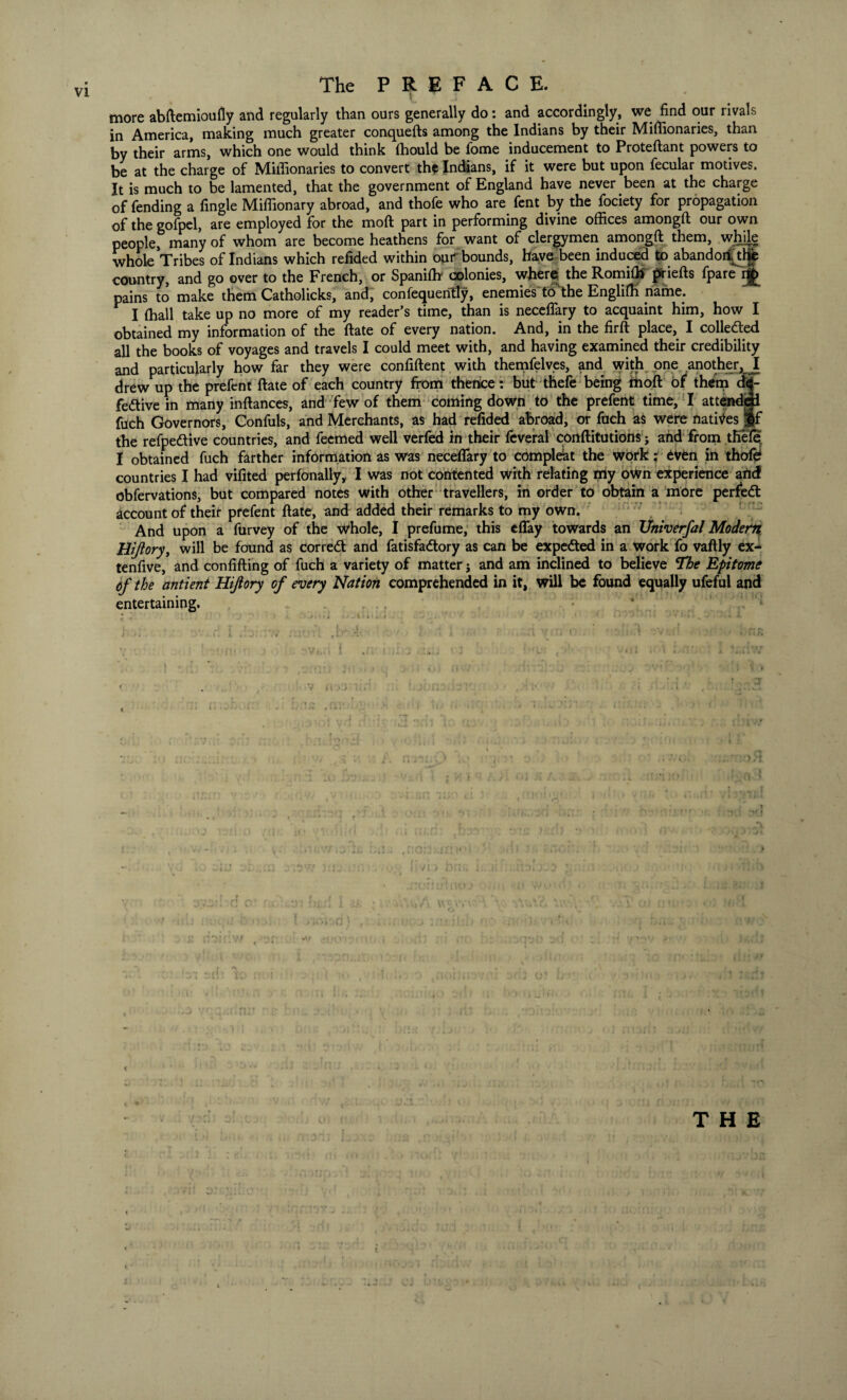 more abftemioufly and regularly than ours generally do: and accordingly, we find our rivals in America, making much greater conquefts among the Indians by their Mifiionaries, than by their arms, which one would think lhould be fome inducement to Proteftant powers to be at the charge of Mifiionaries to convert the Indians, if it were but upon fecular motives. It is much to be lamented, that the government of England have never been at the charge of fending a fingle Miflionary abroad, and thofe who are fent by the fociety for propagation of the gofpel, are employed for the moft part in performing divine offices amongft our own people, many of whom are become heathens for want of clergymen amongft them, while whole Tribes of Indians which refided within our bounds, have been induced to abandoiitlfe country, and go over to the French, or Spaniftr colonies, where the Romifli priefts fpareij£ pains to make them Catholicks, and, consequently, enemies to the Englifti name. I (hall take up no more of my reader’s time, than is necefiary to acquaint him, how I obtained my information of the ftate of every nation. And, in the firft place, I collected all the books of voyages and travels I could meet with, and having examined their credibility and particularly how far they were confident with themfelves, and with one another, I drew up the prefcnt ftate of each country from thence: but thefe being moft of them df- fedtive in many inftances, and few of them coming down to the prefent time, I attended fuch Governors, Confuls, and Merchants, as had refided abroad, or fuch as were natives pf the refpe&ive countries, and feemed well verfed in their feveral conftitutions; and from tfiele I obtained fuch farther information as was necefiary to compleat the work: even in thofe countries I had vifited perfonally, I was not contented with relating my own experience and obfervations, but compared notes with other travellers, in order to obtain a more perfedt account of their prefent ftate, and added their remarks to my own. And upon a furvey of the whole, I prefume, this effay towards an XJniverfal Modern Hijlory, will be found as corredl and fatisfadtory as can be expedted in a work fo vaftly ex- tenfive, and confifting of fuch a variety of matter j and am inclined to believe The Epitome 6f the antient Hijlory of every Nation comprehended in it, will be found equally ufeful and entertaining. M 4