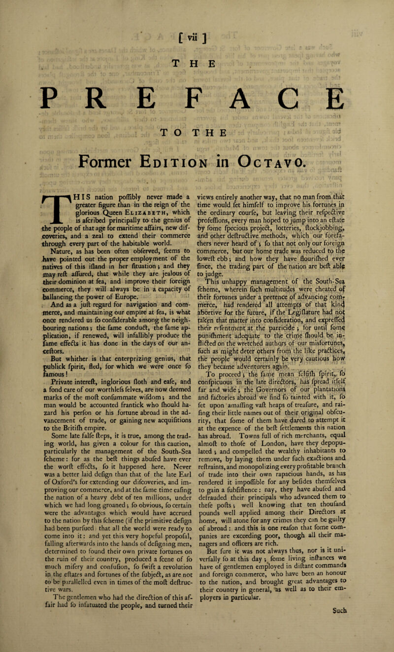 [ vu ] THE i;;; PREFACE ! .v*-, . vfi v . v i iO .-fOnil T O T H E . .. . ■ •' j !(•»»»# v*. ip nv/* • • * ) Jiioon *i ■ iijoti • Former Edition in Octavo. This nation poffibly never made a greater figure than in the reign of the glorious Queen Elizabeth, which is afcribed principally to the genius of the people of that age for maritime affairs, new dif- coveries, and a zeal to extend their commerce through every part of the habitable world. Nature, as has been often obferved, feems to have pointed out the proper employment of the natives of this ifland in her fituation *, and they may reft allured, that while they are jealous of their dominion at fea, and improve their foreign commerce, they will always be in a capacity of ballancing the power of Europe. And as a juft regard for navigation and com¬ merce, and maintaining our empire at fea, is what once rendered us fo confiderable among the neigh¬ bouring nations; the fame condutt, the fame ap¬ plication, if renewed, will infallibly produce the fame effefls it has done in the days of our an- ceftors. But whither is that enterprizing genius, that publick fpirit, fled, for which we were once fo famous! Private intereft, inglorious floth and eafe, and a fond care of our worthlefs felves, are now deemed marks of the moft confummate wifdom; and the man would be accounted frantick who fhould ha¬ zard his perfon or his fortune abroad in the ad¬ vancement of trade, or gaining new acquifitions to the Britifh empire. Some late falfe fteps, it is true, among the trad¬ ing world, has given a colour for this caution, particularly the management of the South-Sea fcheme: for as the beft things abufed have ever the worft effects, fo it happened here. Never was a better laid defign than that of the late Earl of Oxford’s for extending our difeoveries, and im¬ proving our commerce, and at the fame time eafing the nation of a heavy debt of ten millions, under which we had long groaned •, fo obvious, fo certain were the advantages which would have accrued to the nation by this fcheme (if the primitive defign had been purfued that all the world were ready to come into it: and yet this very hopeful propofal, falling afterwards into the hands of defigning men, determined to found their own private fortunes on the ruin of their country, produced a feene of fo much mifery and confufion, fo fwift a revolution in the eftates and fortunes of the fubjedt, as are not to be parallelled even in times of the moft deftruc- tive wars. The gentlemen who had the direction of this af¬ fair had fo infatuated the people, and turned their views entirely another way, that no man from that time would let himfelf to improve his fortunes in the ordinary courfe, but leaving their refpe&ive profeflions, every man hoped to jump into an eftate by fome fpecious projeft, lotteries, ftockjobbing, and other deftrudlive methods, which our forefa¬ thers never heard of; fo that not only our foreign commerce, but our home trade was reduced to the lowed ebb; and how they have flourifhed ever fince, the trading part of the nation are beft able to judge. This unhappy management of the South-Sea fcheme, wherein fuch multitudes were cheated of their fortunes under a pretence of advancing com¬ merce, had rendered all attempts of that kincj abortive for the future, if the Legiflature had not faken that matter into confideration, and expreffeci thdir rcfenttilent at the parricide ; for until fome punilhment adequate to the crime fhould be in- flidled on the wretched authors of our misfortunes^ fuch as might deter others from the like pradtices, the people would certainly be very cautious how they became adventurers again. To proceed ; the fame mean fclfifh fpirit,. fo confpicuous in the late diredlors, has fpread i’tfelf far and wide •, the Governors of our plantations and factories abroad we find fo tainted with it, fo fet upon amafling vaft heaps of treafure, and rai- fing their little names out of their original obfeu- rity, that fome of them have dared to attempt it at the expence of the beft fettlements this nation has abroad. Towns full of rich merchants, equal almoft to thofe of London, have they depopu¬ lated ; and compelled the wealthy inhabitants to remove, by laying them under fuch exactions and reftraints, and monopolizing every profitable branch of trade into their own rapacious hands, as has rendered it impoflible for any befides themfelves to gain a fubfiftence: nay, they have abufed and defrauded their principals who advanced them to thefe pofts; well knowing that ten thoufand pounds well applied among their Diredlors at home, will atone for any crimes they can be guilty of abroad : and this is one reafon that fome com¬ panies are exceeding poor, though all their ma¬ nagers and officers are rich. But fure it was not always thus, nor is it uni- verfally fo at this day ; fome living inftances we have of gentlemen employed in diftant commands and foreign commerce, who have been an honour to the nation, and brought great advantages to their country in general, as well as to their em¬ ployers in particular. Such
