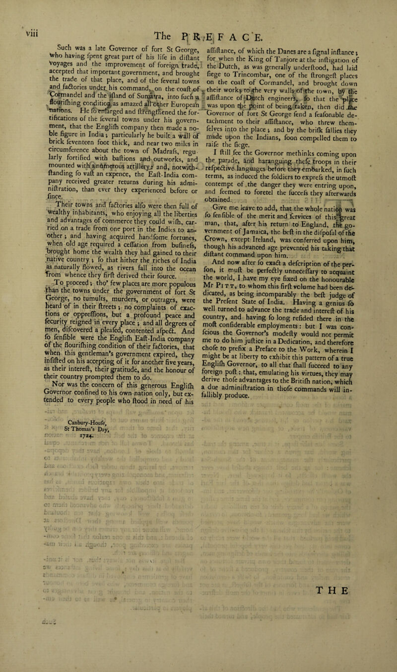 Such was a late Governor of fort Sc George, Who having fpent great part of his life in diftant Voyages and the improvement of foreign trade, accepted that important government, and brought the trade of that place, and of the feveral towns and fa&ories under, his command, on the coaft of, Cormandel and the ifland of Sumatra, into fuch'a flourifhing condition as amazed alfother European nations. He fo enlarged and ftrengtRened the for¬ tifications of the leveral towns under his govern¬ ment, that the Englifh company then made a no¬ ble figure in India; particularly he built a wall of brick feventeen foot thick, and near two miles in circumference about the town of Madrafs, regu¬ larly fortified with baftions and outworks, and mounted with a numerous artillery.: and, notwjth- ftanding fo vaft an expence, the Eaft-India com¬ pany received greater returns during his admi- niftration, than ever they experienced before or fince. Their towns and fa&ories alfo were then full of wealthy inhabitants, who enjoying all the liberties and advantages of commerce they could wifh, car¬ ried on a trade from one port in the Indies to an¬ other ; and having acquired handfome fortunes, when old age required a cefiation from bufinefs, brought home the wealth they had gained to their native country ; fo that hither the riches of India as naturally flowed, as rivers fall into the ocean Trom whence they firft derived their fource. : To proceed •, tho’ few places are more populous than the towns under the government of fort St George, no tumults, murders, or outrages, were heard of in their ftreets; no complaints of exac¬ tions or oppreflions, but a profound peace and fecurity reigned in every place ; and all degrees of men, difeovered a pleafed, contented afpeft. And fo fenfible were the Englifh Eaft-India company of the flourifhing condition of their fadlories, that when this gentleman’s government expired, they infilled on his accepting of it for another five years, as their intereft:, their gratitude, and the honour of their country prompted them to do. Nor was the concern of this generous Englifh Governor confined to his own nation only, but ex¬ tended to every people who flood in need of his afliflance, of which the Danes are a figna! inflance; for when the King of Tanjore at the infligation of the Dutch, as was generally underftood, had laid fiege to Trincombar, one of the flrongeft places on the coaft of Cormandel, and brought down their works to the very walls of the town, b^ the afliflance of-Dutch engineers, fo that the pl|ce was upon efie point of being taken, then did The Governor of fort St George fend a feafonable de¬ tachment to their afliflance, who threw them- felves into the place •, and by the brifk {allies they made upon the Indians, foon compelled them to raife the fiege. I ftill fee the Governor methinks coming upon the parade, and haranguing thefe troops in their refpedlive languages before they embarked, in fuch terms, as induced the foldiers to exprefs theutmofl contempt of .the danger they were entring upon, and feemed to foretel the fuccefs they afterwards obtained. ' : Give me leave to add, that the whole natiop was fo fenfible of the merit and fervices of this^great man, that, after his return to England, the go¬ vernment of Jamaica, the bell in the difpofal of the Crown, except Ireland, was conferred upon him, though his advanced age prevented his taking that diftant command upon him. And now after fo exadt a defeription of the per- fon, it muft be perfedlly unneceflary to acquaint the world, I have my eye fixed on the honourable Mr Pi t t, to whom this firft volume had been de¬ dicated, as being incomparably the bell judge of the Prefent State of India. Having a genius fo well turned to advance the trade and intereft of his country, and having fo long refided there in the mod confiderable employments: but I was con- feious the Governor’s modefty would not permit me to do him juftice in a Dedication, and therefore chofe to prefix a Preface to the Work, wherein I might be at liberty to exhibit this pattern of a true Englifh Governor, to all that (hall fucceed to any foreign poll: that, emulating his virtues, they may derive thofe advantages to the Britifh nation, which a due adminiftration in thofe commands will in¬ fallibly produce. Canbury-Houfe, St Thomas’s Day, 1724. 0