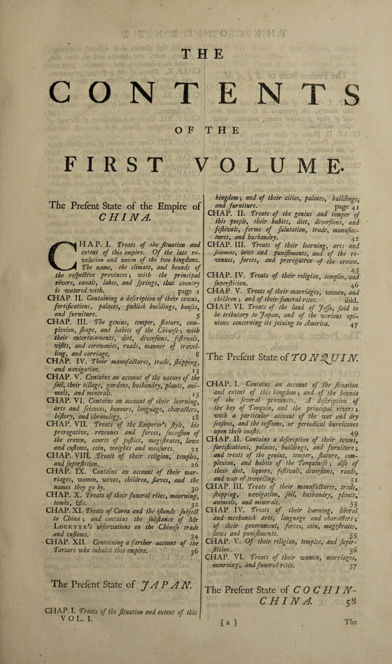 CONTENTS OF THE FIRST VOLUME- The Prefent State of the Empire of CHINA, CHAP. I. Treats of the fituation and extent of this empire. Of the late re¬ volution and union of the two kingdoms. The name, the climate, and bounds of the refpeClive provinces; with the principal rivers, canals, lakes, and fprings, that country is watered with. page i CHAP II. Containing a defeription of their towns, fortifications, palaces, publick buildings, houfes, and furniture. $ CHAP. III. The genius, temper, fiature, com¬ plexion, Jhape, and habits of the Chinefe; with their entertainments, diet, diverfions, fefiivals, vi/its, and ceremonies, roads, manner of travel¬ ling, and carriage. 8 CHAP. IV. Their manufactures, trade, Jhipping, and navigation. ig CHAP. V. Contains an account of the nature of the foil, their tillage, gardens, husbandry, plants, ani¬ mals, and minerals. 15 CHAP. VI. Contains an account of their learning, arts and feiences, honours, language, characters, hiftory, and chronology. . 18 CHAP. VII. Treats of the Emperor's ftyle, his prerogative, revenues and forces, fucceffion of the crown, courts of jufiice, magiftrates, laws and cufioms, coin, weights and meafures. 21 CHAP. VIII. Treats of their religion, temples, and fuperfiition. 26 CHAP. IX. Contains an account of their mar¬ riages, women, wives, children, fiaves, and the names they go by. 30 CHAP. X. Treats of their funeral riles, mourning, tombs, &c. 3 2 CHAP. XI. Treats of Corea and the ifiands fubjeCt to China ■, and contains the fubfiance of Mr Lo ckyer’; obfervations on the Chinefe trade and cufioms. 34 CHAP. XII. Containing a farther account of the Tartars who inhabit this empire. 36 The Prefent State of JAPAN. CHAP. I. Treats of the fituation and extent of this V O L. I. kingdom; and of their cities, palaces, buildings■, and furniture. page 41 CHAP. II. Treats of the genius and temper of this people, their habits, diet, diverfions, and fefiivals, forms of falutation, trade, manufac¬ tures, and husbandry. 42 CHAP. III. Treats of their learning, arts and feiences, laws and punifhments, and of the re¬ venues, forces, and prerogative of the crown. 45 CHAP. IV. Treats of their religion, temples, and fuperfiition. ^5 CHAP. V. Treats of their marriages, women * arid children ; and of their funeral rites. ibid. CHAP. VI. Treats of the land of Jeffo, faid to be tributary to Japan, and of the various opi¬ nions concerning its joining to America. 47 The Prefent State of TO NpJJI N. CHAP. I. Contains an account of the fituation and extent of this kingdom ■, and of the bounds of the feveral provinces. A defeription of the' bay of Tonquin, and the principal rivers ; with a particular account of the wet and dry feofons, and the tuffoons, or periodical hurricanes upon thefe coafis. 49 CHAP. II. Contains a defeription of their towns, fortifications, palaces, buildings, and furniture and treats of the genius, temper, fiature, com¬ plexion, and habits of the Tonquinefe ; alfo of their diet, liquors, fefiivals, diverfions, roads, and way of travelling. 51 CHAP. III. Treats of their manufactures, tradey J,hipping, navigation, foil, husbandry, plants, animals, and minerals. 33 CHAP. IV. Treats of their learning, liberal and mechanick arts, language and characters; of their government, forces, coin, magifirates, laws and punifhments. ^5 CHAP. V. Of their religion, temples, and fiiper- ftition.. 56 CHAP. VI. Treats of their women, marriages, mourning, and funeral rites. 57 The Prefent State of COCHIN- CHINA. 58