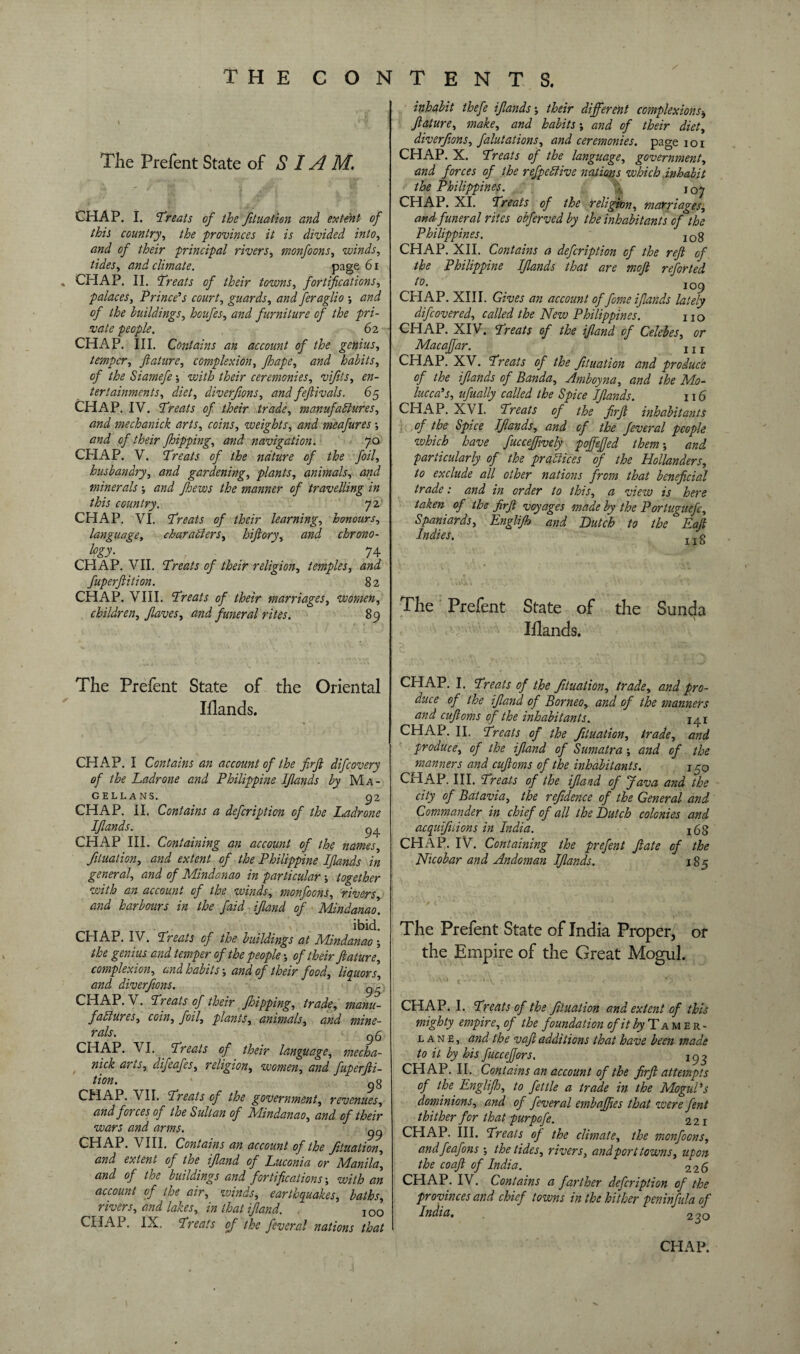 The Prefent State of SIAM. CHAP. I. ’Treats of the filiation and extent of this country, the provinces it is divided into, and of their principal rivers, monfoons, winds, tides, climate. page 6i CHAP. II. Treats of their towns, fortifications, palaces, Prince’s court, guards, feraglio -, and of the buildings, hoitfes, furniture of the pri¬ vate people. 62 CHAP. III. Contains an account of the genius, temper, filature, complexion, fihape, habits, of the Siamefe -, with their ceremonies, vifits, en¬ tertainments, diet, diverfons, and fefilivals. 65 CHAP. IV. Treats of their trade, manufactures, and mechanick arts, coins, weights, and meafures -, and of their fihipping, and navigation. 70 CHAP. V. Treats of the nature of the foil, husbandry, and gardening, plants, animals, and minerals -, and fihews the manner of travelling in this country. 72 CHAP. VI. Treats of their learning, honours, language, characters, hifiory, and chrono¬ logy. CHAP. VII. Treats of their religion, temples, and fuperftition. 82 CHAP. VIII. Treats of their marriages, women, children, filaves, and funeral rites. 89 The Prefent State of the Oriental Iflands. CHAP. I Contains an account of the firjl difcovery of the Padrone and Philippine Ifilands by Ma- GELLANS. _ > 92 CHAP. II. Contains a defcription of the Ladrone Ifilands. CHAP III. Containing an account of the names, fluation, and extent of the Philippine Ifilands in general, and of Mindanao in particular -, together with an account of the winds, monfoons, rivers and harbours in the faid ifiland of Mindanao. ibid. CHAP. IV. Treats of the buildings at Mindanao -, the genius and temper of the people -, of their filature, complexion, and habits-, and of their food, liquors, and diverfions. ^5 CHAP. V. Treats of their flipping, trade, manu¬ factures, coin, foil, plants, animals, and mine¬ rals. 96 CHAP. VI. Treats of their language, mecha¬ nick arts, difeafes, religion, women, and Cuperfti- tion. 9g CHAP. VII. Treats of the government, revenues, and forces of the Sultan of Mindanao, and of their wars and arms. 99 CHAP. VIII. Contains an account of the Jituation, and extent of the ifiland of Luconia or Manila, and of the buildings and fortifications-, with an account of the air, zvinds, earthquakes, baths, rivers, and lakes, in that ifiland. IOO CHAP. IX. Treats of the feveral nations that inhabit thefe ifilands-, their different complexions, filature, make, and habits -, and of their diet, diverfions, falutations, and ceremonies, page 101 CHAP. X. Treats of the language, government, and forces of the refpeCUve nations which inhabit the Philippines. jQj CHAP. XI. Treats of the religion, marriages, and funeral rites obferved by the inhabitants of the Philippines. I0g CHAP. XII. Contains a defcription of the reft of the Philippine Ifilands that are moft reforted t0- 109 CHAP. XIII. Gives an account of fiome ifilands lately difcovered, called the New Philippines. no CHAP. XIV. Treats of the ifiland of Celebes, or Macafifiar. j j j CHAP. XV. Treats of the fituation and produce of the ifilands of Banda, Amboyna, and the Mo¬ lucca’s, ufually called the Spice Ifilands. 116 CHAP. XVI. Treats of the f.rft inhabitants of the Spice Ifilands, and of the fieveral people which have fuccefifively pojfefijed them-, and particularly of the practices of the Hollanders, to exclude all other nations from that beneficial trade: and in order to this, a view is here taken of the ftrft voyages made by the Portuguefc, Spaniards, Englifih and Butch to the Eaft Indies. x x g The Prefent State of the Sunda Illands. CHAP. I. Treats of the fituation, trade, and pro¬ duce of the ifiland of Borneo, and of the manners and cuftoms of the inhabitants. 141 CHAP. II. Treats of the fituation, trade, and produce, of the ifiland of Sumatra -, and of the manners and cuftoms of the inhabitants. j 50 CHAP. III. Treats of the ifiland of Java and the city of Batavia, the refidence of the General and Commander in chief of all the Butch colonies and acquifiiions in India. jgg CHAP. IV. Containing the prefent ft ate of the Nicobar and Andaman Ifilands. 185 The Prefent State of India Proper, or the Empire of the Great Mogul. CHAP. I. Treats of the fituation and extent of this mighty empire, of the foundation of it by Tamer- lane, and the va.fi additions that have been made to it by his fucceffors. 19 g CHAP. II. Contains an account of the ftrft attempts of the Englifih, to fettle a trade in the Mogul’s dominions, and of feveral embaffies that were fent thither for that purpofe. 221 CHAP. III. Treats ofi the climate, the monfoons, andfeafons -, the tides, rivers, andport towns, upon the coaft of India. 226 CHAP. IV. Contains a farther defcription of the provinces and chief towns in the hither peninfula of India. 2^0