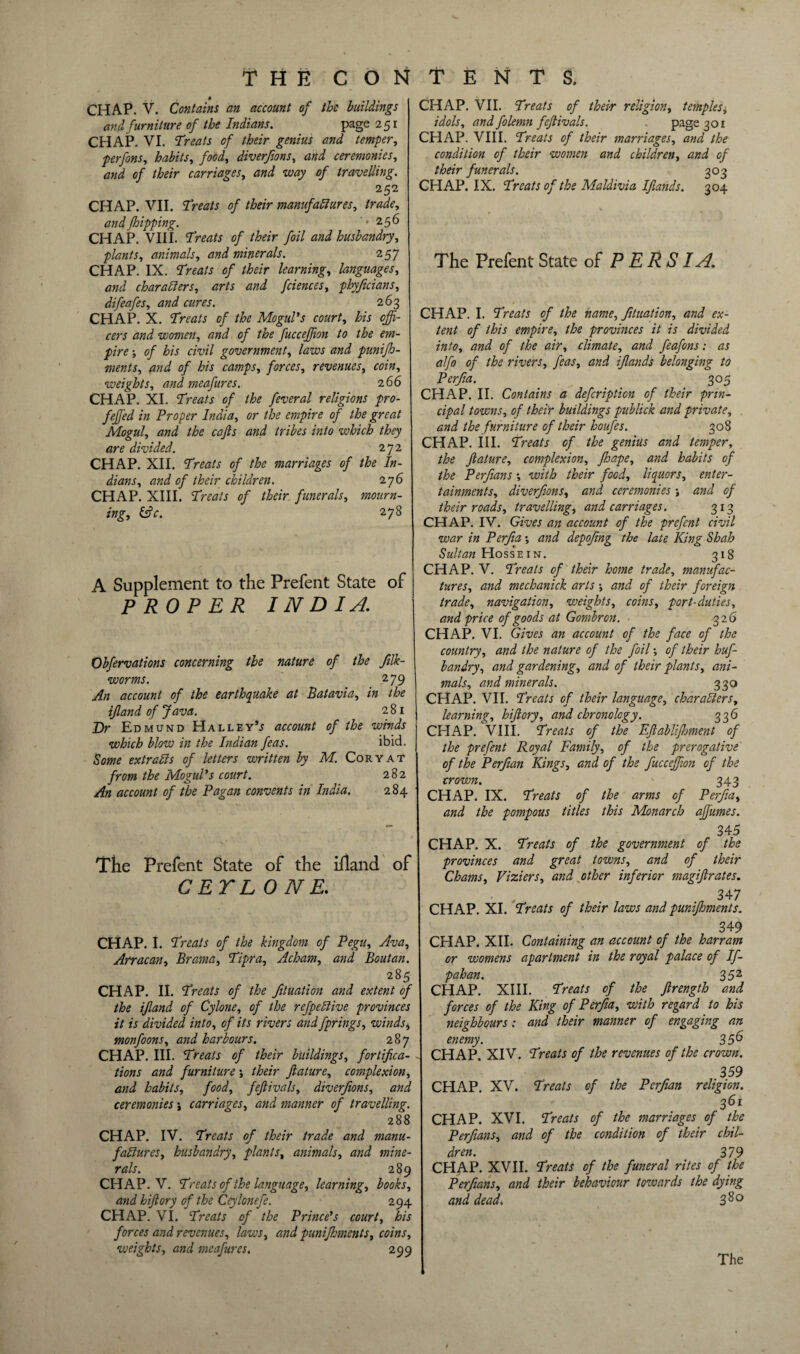 CHAP. V. Contains an account of the buildings and furniture of the Indians. page 251 CHAP. VI. Treats of their genius and temper, perfons, habits, food, diverfions, and ceremonies, and of their carriages, and way of travelling. 252 CHAP. VII. Treats of their manufactures, trade, and flipping. *256 CHAP. VIII. Treats of their foil and husbandry, plants, animals, and minerals. 257 CHAP. IX. Treats of their learning, languages, and characters, arts and fciences, phyficians, difeafes, and cures. 263 CHAP. X. Treats of the Mogul's court, his offi¬ cers and women, and of the fucceffion to the em¬ pire ; of his civil government, laws and punifh- ments, and of his camps, forces, revenues, coin, weights, and meafures. 2 66 CHAP. XI. Treats of the feveral religions pro- feffied in Proper India, or the empire of the great Mogul, and the cafts and tribes into which they are divided. 272 CHAP. XII. Treats of the marriages of the In¬ dians, and of their children. 276 CHAP. XIII. Treats of their funerals, mourn¬ ing, &c. 278 A Supplement to the Prefent State of PROPER INDIA. Obfervations concerning the nature of the Jilk- worms. 279 An account of the earthquake at Batavia, in the ifland of Java. 281 Dr Edmund Halley’^ account of the winds which blow in the Indian feas. ibid. Some extraCis of letters written by M. Cory at from the Mogul's court. 282 An account of the Pagan convents in India. 284 The Prefent State of the ifland of CETL ONE. CHAP. I. Treats of the kingdom of Pegu, Ava, Arracan, Brama, Tipra, Acham, and Boutan. 285 CHAP. II. Treats of the fituation and extent of the ifland of Cylone, of the refpedive provinces it is divided into, of its rivers and fprings, winds, monfoons, and harbours. 287 CHAP. III. Treats of their buildings, fortifica¬ tions and furniture ; their feature, complexion, and habits, food, feftivals, diverfions, and ceremonies j carriages, and manner of travelling. 288 CHAP. IV. Treats of their trade and manu¬ factures, husbandry, plants, animals, and mine¬ rals. 289 CHAP. V. Treats of the language, learning, books, and hiftory of the Ceylonefe. 294 CHAP. VI. Treats of the Prince's court, his forces and revenues, laws, and punifhments, coins, weights, and meafures. 299 CHAP. VII. Treats of their religion, temples* idols, and folemn feftivals. page 301 CHAP. VIII. Treats of their marriages, and the condition of their women and children, and of their funerals. 303 CHAP. IX. Treats of the Maldivia Ifeands. 304 The Prefent State of PERSIA. CHAP. I. Treats of the name, fituation, and ex¬ tent of this empire, the provinces it is divided into, and of the air, climate, and feafons: as alfo of the rivers, feas, and ifeands belonging to Perfia. 305 CHAP. II. Contains a defeription of their prin¬ cipal towns, of their buildings publick and private, and the furniture of their houfes. 308 CHAP. III. Treats of the genius and temper, the feature, complexion, Jhape, and habits of the Perfians *, with their food, liquors, enter¬ tainments, diverfions, and ceremonies and of their roads, travelling, and carriages. 313 CHAP. IV. Gives an account of the prefent civil war in Perfia *, and depofing the late King Shah Sultan Hossein. 318 CHAP. V. Treats of their home trade, manufac¬ tures, and mechanick arts; and of their foreign trade, navigation, weights, coins, port-duties, and price of goods at Gombron. 326 CHAP. VI. Gives an account of the face of the country, and the nature of the foil; of their huf- bandry, and gardening, and of their plants, ani¬ mals, and minerals. 330 CHAP. VII. Treats of their language, characters, learning, hiftory, and chronology. 336 CHAP. VIII. Treats of the Efeablifhment of the prefent Royal Family, of the prerogative of the Perfian Kings, and of the fucceffion of the crown. 343 CHAP. IX. Treats of the arms of Perfia, and the pompous titles this Monarch affiumes. 345 CHAP. X. Treats of the government of the provinces and great towns, and of their Chams, Viziers, and other inferior magiferates. 347 CHAP. XI. Treats of their laws and punifhments. 349 CHAP. XII. Containing an account of the harram or womens apartment in the royal palace of If- pahan. 352 CHAP. XIII. Treats of the ftrength and forces of the King of Perfia, with regard to his neighbours: and their manner of engaging an enemy. 356 CHAP. XIV. Treats of the revenues of the crown. 359 CHAP. XV. Treats of the Perfian religion. 361 CHAP. XVI. Treats of the marriages of the Perfians, and of the condition of their chil¬ dren. 379 CHAP. XVII. Treats of the funeral rites of the Perfians, and their behaviour towards the dying and dead. 3$°