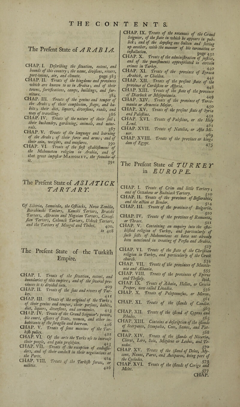 The Prefent State of ARAB I A. CHAP. I. Defcribing the Jituation, extent, and bounds of this country j the name, divijions, rivers, port-towns, climate. page 383 CHAP. II. treats of the kingdoms and provinces which are known to us in Arabia-, and of their towns, fortifications, camps, buildings, ykr- . 384 CHAP. III. 'Treats of the genius and temper of the Arabs ; c/- /£«> complexion, fhape, diet, liquors, diverfions, roads, wtzjy of travelling. 386 CHAP. IV. Treats of the nature of their foil', their husbandry, gardening, animals, and mine- rals. 387 CHAP. V. Treats of the language and learning of the Arabs ; <7/ /<?ra? W ; W <?/ their coin, weights, and meafures. 390 CHAP. VI. Treats of the firft eflablifhment of the Mahometan religion in Arabia, and of that great imp oft or Maho m e t , the founder of 391 The Prefent State of A SI ATI C K TART ART. Of Siberia, Samoieda, the Oftiacks, Nova Zembla, Barabinski Tartars, Kamski Tartars, Brat ski Tartars, Aftracan and Nogaian Tartars, Circaf- fian Tartars, Calmuck Tartars, Usbeck Tartars, and the Tartars of Mongul and Thibet. 400, to 408 The Prefent State of the Turkifh Empire. CHAP. I. Treats of the Jituation, extent, and boundaries, of this empire ; and of the feveral pro¬ vinces it is divided into. 409 CHAP. II. Treats of the feas and rivers of Tur- key> 41I CHAP. III. Treats of the original of the Turks -, of their genius and temper, their perfons, habits, diet, liquors, diverfions, and ceremonies. 4x3 CH AP. IV. Treats of the Grand Seignior's power, his court, officers of State, women, and other in¬ habitants of the feraglio and harram. 415 CHAP. V. Treats of fome maxims of the Tur¬ kifh policy. 422 CH AP. VI. Of the arts the Turks ufe to increafe their people, and gain profelytes. 423 CHAP. Vi I. Treats of the reception of ambaffa- dors, and of their condubt in their negotiations at the Porte. CHAP. VIII, Treats of the Turkifto forces or militia. • 42^ CHAP. IX. Treats of the revenues of the Grand Seignior, of the ft ate in which he appears in pub- lick', and of the depofing one Sultan and fetting up another, with the manner of his coronation or inftallation. page ^ CHAP. X. Treats of the admmiftration of juft ice, and of. the punifhments appropriated to certain crimes in Turkey. CHAP. XI. Treats of the province of Eyraca Arabick, or Chaldea. ^2 CHAP. XII. Treats of the prefent ft ate of the province of Curdiftan or Aftyria. 44g CHAP. XIII. Treats of the ftate of the province of Diarbeck or Mefopotamia. 449 CHAP. XIV. Treats of the province of Turco- mania or Armenia Major. CHAP. XV. Treats of the prefent ftate of Syria and Paleftine. .r2 CHAP. XVI. Treats of Paleftine, or the Holy Lond.. 461 CHAP. XVII. Treats of Natolia, or Afia Mi- nor- 469 CHAP. XVIII. Treats of the province or king¬ dom of Egypt. 475 The Prefent State of TURKEY in EUROPE. CHAP. I. Treats of Crim and little Tartary-, and of Oczakow or Budziack Tart ary. g j 0 CHAP. II. Treats of the province of Beffiarabia, and the ablion at Bender. g. 4 CHAP. III. Treats of the province of Bulgaria. tr 52° Treats of the province of Romania, 521 Containing an enquiry into the efta- blifhed religion of Turkey, and particularly of fuch febfs of Mahometans as have not already been mentioned in treating of Perfia and Arabia. CHAP. IV. or Thrace. CHAP. V. 527 CHAP. VI. Treats of the ftate of the Chriftian religion in Turkey, and particularly of the Greek church. ^4 CHAP. VII. Treats of the provinces of Macedo¬ nia and Albania. 555 CHAP. VIII. Treats of the provinces of Epirus and Theftaly. . ibid. CHAP. IX. Treats of. Achaia, Hellas, or Grecia Proper, now called Livadia. grfr CHAP. X. Treats of Peloponnefus, or M.orea. g6 r CHAP. XI. Treats of the iflands of Candia. 563 CHAP. XII. Treats of the ifie.nd of Cyprus and Rhodes. 565 CHAP. XIII. Contains a defeription of the iflands of Scarpanto, Stanpalia, Coos, Samos, and Pat- mos. £6g CHAP. XIV. Treats of the iflands of Nicaria, Clay os, Lero, Scio, Mitylene or Lesbos, and Te- 570 nedos. CHAP. XV. Treats of the ijland of Delos■, My- cone, Naxos, Paros, and Antiparos, being part of the Cyclades. CHAP. XVI. Treats of the iflands of Cerigo and Melos.