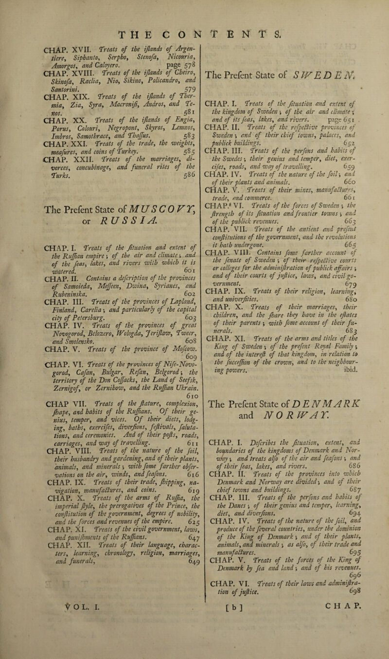 CHAP. XVII. Treats of the ijlands of Argen- tiere, Siphanto, Serpho, Stenofa, Nicouria, Amorgos, W Caloyero. page 578 CHAP. XVIII. STtm/j of the ijlands of Cbeiro, Skinofa, Raclia, JV/0, Si kino, Policandro, and Santorini. SI9 CHAP. XIX. Treats of the ijlands of Ther- mia, Zia, Syr a, Macronift, Andros, and Te¬ rns. 581 CHAP. XX. Treats of the ijlands of Engia, Porus, Colouri, Negropont, Skyros, Lemnos, Irnbros, Samothrace, and Tbaffus. 583 CHAP. XXI. Treats of the trade, the weights, meafures, and coins of Turkey. 585 CHAP. XXII. Treats of the marriages, di¬ vorces, concubinage, and funeral rites of the Turks. 586 The Prefent State of M U S C 0 F Y, or RUSSIA CHAP. I. Treats of the Jituation and extent of the Ruffian empire of the air and climate and of the feas, lakes, and rivers with which it is watered. 601 CHAP. II. Contains a defcription of the provinces of Samoieda, MeJJeen, Dwina, Syrianes, and Rubeninska. 602 CHAP. III. Treats of the provinces of Lapland, Finland, Carelia •, and particularly of the capital city of Petersburg. 603 CHAP. IV. Treats of the provinces of great Novogorod, Belozero, Wologda, Jeriflaw, Tweer, and Smolensko. 608 CHAP. V. Treats of the province of Mofcow. 609 CHAP. VI. Treats of the provinces of Nife-Novo- gorod, Cafan, Bulgar, Refan, Belgorod-, the territory of the Lon Coffacks, the Land of Seefsk, Zernigof, or Zernihow, and the Ruffian Ukrain. 610 CHAP VII. Treats of the Jlature, complexion, fhape, and habits of the Ruffians. Of their ge¬ nius, temper, and vices. Of their diets, lodg¬ ing, baths, exercifes, diverfions, fejlivals, faluta- tions, and ceremonies. And of their pofls, roads, carriages, and way of travelling. 611 CHAP. VIII. Treats of the nature of the foil, their husbandry and gardening, and of their plants, animals, and minerals •, with fome farther obfer- vations on the air, winds, and feafons. 616 CHAP. IX. Treats of their trade, fhipping, na¬ vigation, manufactures, and coins. 619 CHAP. X. Treats of the arms of Ruffia, the imperial ftyle, the prerogatives of the Prince, the conflitution of the government, degrees of nobility, and the forces and revenues of the empire. 625 CHAP. XI. Treats of the civil government, laws, and punifhments of the Ruffians. 647 CHAP. XII. Treats of their language, charac¬ ters, learning, chronology, religion, marriages, and funerals, 649 The Prefent State of S WE D E N* CHAP. I. Treats of the fituation and extent of the kingdom of Sweden •, of the air and climate % and of its feas, lakes, and rivers. page 651 . CHAP. II. Treats of the refpeCi'tve provinces of Sweden *, and of their chief towns, palaces, and publick buildings. 652 CHAP. III. Treats of the perfons and habits of the Swedes •, their genius and temper, diet, exer¬ cifes, roads, and way of travelling. 659 CHAP. IV. Treats of the nature of the foil ■, and of their plants and animals. 660 CHAP. V. Treats of their mines, manufactures, trade, and commerce. 66 r CHAP.® VI. Treats of the forces of Sweden •, the Jlrength of its fituation and frontier towns ; and of the publick revenues. 663 CHAP. VII. Treats of the antient and prefent confutations of the government, and the revolutions it hath undergone. 66$ CHAP- VIII. Contains fome farther account of the fenate of Sweden •, of their refpeClive courts or colleges for the adminijlration of publick affairs -, and of their courts of jujlice, laws, and civil go¬ vernment. 679 CHAP. IX. Treats of their religion, learning, and univerfities. 680 CHAP. X. Treats of their marriages, their children, and the fhare they have in the eflates of their parents •, with fome account of their fu¬ nerals. 683 CHAP. XI. Treals of the arms and titles of the King of Sweden •, of the prefent Royal Family; and of the intereft of that kingdom, in relation to the fucceffion of the crown, and to the neighbour¬ ing powers. ibid. The Prefent State of DENMARK and NOR IF A Y. CHAP. I. Defcribes the fituation, extent, and boundaries of the kingdoms of Denmark and Nor- w/ay •, and treats alfo of the air and feafons ; and of their feas, lakes, and rivers. 686 CHAP. II. Treats of the provinces into which Denmark and Norway are divided and of their chief towns and buildings. 687 CHAP. III. Treats of the perfons and habits of the Danes •, of their genius and temper, learning, diet, and diverfions. 694 CHAP. IV. Treats of the nature of the foil, and produce of the feveral countries, under the dominion of the King of Denmark ; and of their plants, animals, and minerals ; as alfo, of their trade and manufactures. 695 CHAP. V. Treats of the forces of the King of Denmark by fea and land and of his revenues. 696 CHAP. VI. Treats of their laws and adminijlra¬ tion of jujlice. 698 [b] w. ..