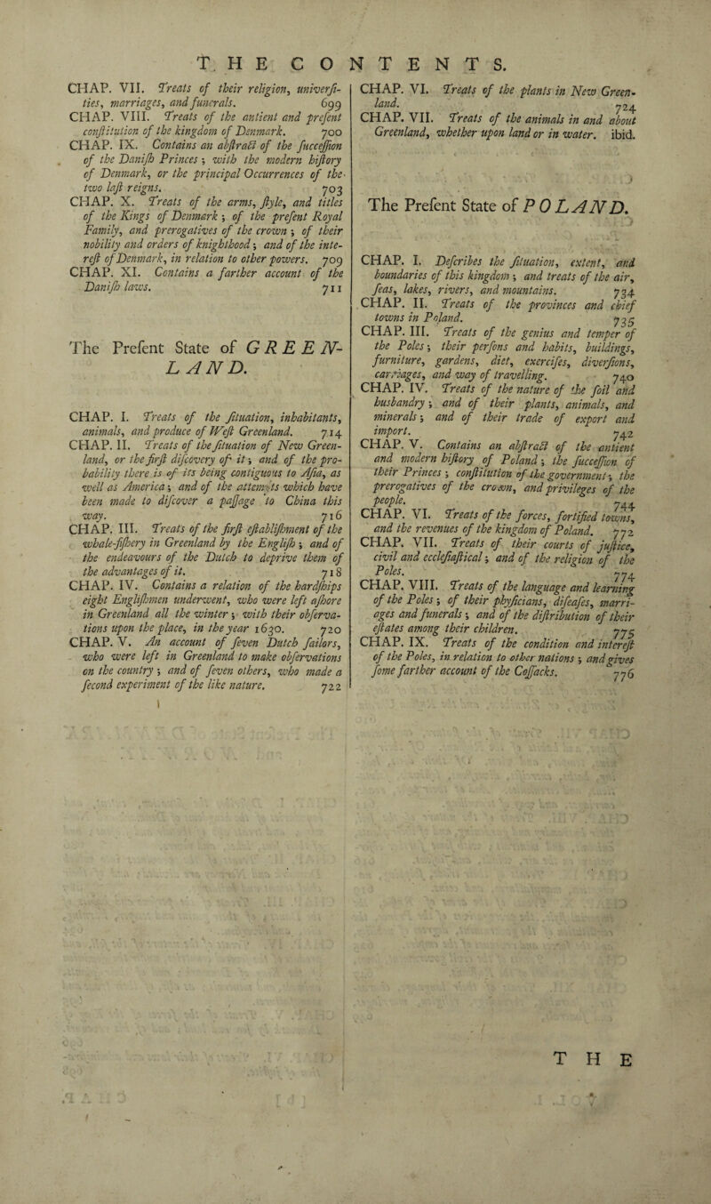 CHAP. VII. Treats of their religion, univerfi- ties, marriages, and funerals. 699 CHAP. VIII. Treats of the anlient and prefent conftitution of the kingdom of Denmark. 700 CHAP. IX. Contains an abftrafi of the fucceffion of the Danifh Princes; with the modern hijlory of Denmark, or the principal Occurrences of the- two laft reigns. 703 CHAP. X. Treats of the arms, ftyle, and titles of the Kings of Denmark ; of the prefent Royal Family, and prerogatives of the crown of their nobility and orders of knighthood and of the inte- refi of Denmark, in relation to other powers. 709 CHAP. XI. Contains a farther account of the Danifh laws. 711 The Prefent State of G R E E N- L AND. CHAP. I. Treats of the fituation, inhabitants, animals, and produce of IVeft Greenland. 714 CHAP. II. Treats of the fituation of New Green¬ land, or the firft difeovery of it and of the pro¬ bability there is of its being contiguous to Afia, as well as Americaand of the attempts which have been made to difeover a pajfage to China this way. J16 CHAP. III. Treats of the firft eftablifhment of the whale-fifhery in Greenland by the Englifh -, and of the endeavours of the Dutch to deprive them of the advantages of it. 718 CHAP. IV. Contains a relation of the hardfhips eight Englifhmen underwent, who were left ajhore in Greenland all the winter -, with their obferva- tions upon the place, in the year 1630. 720 CHAP. V. An account of feven Dutch failors, who were left in Greenland to make obfervations on the country and of feven others, who made a fecond experiment of the like nature. 722 I CHAP. VI. Treats of the plants in New Green¬ land. 724 CHAP. VII. Treats of the animals in and about Greenland, whether upon land or in water, ibid. The Prefent State of POLAND. CHAP. I. Defcribes the fituation, extent, and boundaries of this kingdom and treats of the air, feas, lakes, rivers, and mountains. 704 CHAP. II. Treats of the provinces and chief towns in Poland. y 3 5 CHAP. III. Treats of the genius and temper of the Poles-, their perfons and habits, buildings, furniture, gardens, diet, exercifes, diverfions, carriages, and way of travelling. 740 CHAP. IV. Treats of the nature of the foil and husbandry and of their plants, animals, and minerals and of their trade of export and import. j^2 CHAP. V. Contains an abftrafl of the antient and modern hiftory of Poland -, the fucceffion of their Princes conftitution of the government the prerogatives of the crown, and privileges of the people. 744 CHAP. VI. Treats of the forces, fortified towns, and the revenues of the kingdom of Poland. 772 CHAP. VII. Treats of their courts of juft ice, civil and cccleftoftical and of the religion of the Poles. CHAP. VIII. Treats of the language and* learning of the Poles ; of their phyficians, difeafes, marri¬ ages and funerals ; and of the diftribution of their eftates among their children. yjS CHAP. IX. Treats of the condition and intereft of the Poles, in relation to other nations and gives fome farther account of the Coffacks. 775