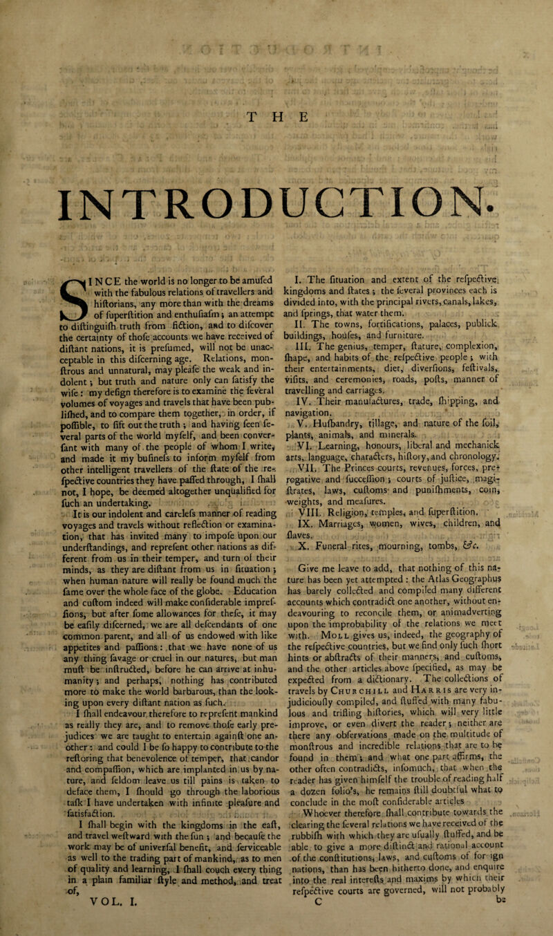 INTRODUCTION. SINCE the world is no longer to be amufed with the fabulous relations of travellers and hiftorians, any more than with the dreams of fuperftition and enthufiafm; an attempt to diftinguifh truth from fiction, and to difcover the certainty of thofe accounts we have received of diftant nations, it is prefumed, will not be unac¬ ceptable in this difcerning age. Relations, mon- ftrous and unnatural, may pleafe the weak and in¬ dolent ; but truth and nature only can fatisfy the wife: my defign therefore is to examine the feveral volumes of voyages and travels that have been pub¬ lished, and to compare them together, in order, if poflible, to fife out the truth ; and having feen fe¬ veral parts of the world myfelf, and been conver- fant with many of.the people of whom I write, and made it my bufinefs to inform myfelf from other intelligent travellers of the ftate of the re-, fpective countries they have paffed through, I Shall not, I hope, be deemed altogether unqualified for fuch an undertaking. . i It is our indolent and carclefs manner of reading voyages and travels without reflexion or examina¬ tion, that has invited many to impofe upon our underftandings, and reprefent other nations as dif¬ ferent from us in their temper, and turn of their minds, as they are diftant from us in Situation ; when human nature will really be found much the fame over the whole face of the globe. Education and cuftom indeed will make confiderable impref- lions, but after fome allowances for thefe, it may be eafily difeerned, we arc all defendants of one common parent, and all of us endowed with like appetites and paffions: that we have none of us any thing favage or cruel in our natures, but man muft be inftruCted, before he can arrive at inhu¬ manity ; and perhaps, nothing has contributed more to make the world barbarous, than the look¬ ing upon every diftant nation as fuch. I Shall endeavour therefore to reprefent mankind as really they are, and to remove thofe early pre¬ judices we are taught to entertain againft one an¬ other : and could I be fo happy to contribute to the reftoring that benevolence of temper, that candor and compaftlon, which are implanted in us by na¬ ture, and Seldom leave us till pains is taken to deface them, I fhould go through the laborious talk I have undertaken with infinite pleafure and Satisfaction. : I Shall begin with the kingdoms in the eaft, and travel weftward with the fun ; and becaufe the work may be of univerfal benefit, and Serviceable as well to the trading part of mankind, as to men of quality and learning, I Shall couch every thing in a. plain familiar Style and method, and treat of. I. The Situation and extent of the refpeCtive, kingdoms and ftates ; the Several provinces each is divided into, with the principal rivers, canals, lakes, and Springs, that water them. II. The towns, fortifications, palaces, publick buildings, houfes, and furniture. III. The genius, temper, ftature, complexion. Shape, and habits of the. refpeCtive people; with their entertainments, diet, diverfions, feftivals, vifits, and ceremonies, roads, pofts, manner of travelling and carriages. IV. Their manufactures, trade, Shipping, and navigation. V. Hufbandry, tillage, and nature of the foil, plants, animals, and minerals. VI. Learning, honours, liberal and mechanick arts, language, characters, hiftory,and chronology. . VII. The Princes courts, revenues, forces, pre* rogative and fucceftion ; courts of juftice, magi- ftrates, laws, cuftoms- and punifhments, coin, weights, and meafures. VIII. Religion, temples* and fuperftition. IX. Marriages, women, wives, children, and Haves. X. Funeral rites, mourning, tombs, &c. Give me leave to add, that nothing of this na¬ ture has been yet attempted : the Atlas Geographus has barely collected and compiled many different accounts which contradict one another, without en¬ deavouring to reconcile them, or animadverting upon the improbability of the relations we meet with. Moll gives us, indeed, the geography of the refpeCtive countries, but we find only fuch fliort hints or abftraCts of their manners, and cuftoms, and the other articles above Specified, as may be expeCted from a dictionary. The collections of travels by Chur chill and Harris are very in- judicioufly compiled, and fluffed with many fabu¬ lous and trifling hiftories, which will very little improve, or even divert the reader; neither are there any obfervations made on the multitude of monftrous and incredible relations that arc to be found in them; and what one part affirms, the other often contradicts, infomuch, chat when the reader has given himfelf the trouble of reading half a dozen folio’s, he remains Still doubtful what to conclude in the moft considerable articles Whoever therefore Shall.contribute towards the clearing the feveral relations we have received of the rubbifh with which they are ufually fluffed, and be able to give a more diftinct and rational account of the conftitutions, laws, and cuftoms of for ign nations, than has been hitherto done, and enquire into the real interefts and maxims by which their refpeCtive courts are governed, will not probably