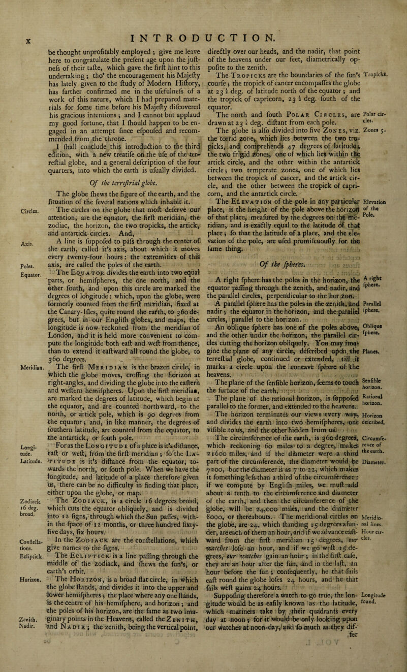 X Circles. Axis. Poles. Equator. Meridian. Longi¬ tude. Latitude. Zodiack 16 deg. broad. Conllella- tions. Ediptick. Horizon. Zenith. Madir. INTRODUCTION. be thought unprofitably employed •, give me leave here to congratulate the prefent age upon thejuft- nefs of their tafte, which gave the firft hint to this undertaking ; tho’ the encouragement his Majefty has lately given to the ftudy of Modern Hiftory, has farther confirmed me in the ufefulnefs of a work of this nature, which I had prepared mate¬ rials for fome time before his Majefty difcovered his gracious intentions ; and I cannot but applaud my good fortune, that I fhould happen to be en¬ gaged in an attempt fince efpoufed and recom¬ mended from the throne. I fhall conclude this introdu&ion to the third edition, with a new treatife on the ufe of the ter- reftial globe, and a general defcription of the four quarters, into which the earth is ufually divided. Of the terrejlrial globe. The globe {hews the figure of the earth, and the fituation of the feveral nations which inhabit it. The circles on the globe that moft deferve our attention, are the equator, the firft meridian, the zodiac, the horizon, the two tropicks, the artick, and antartick circles. And, A line is fuppofed to pafs through the center of the earth, called it’s axis, about which it moves every twenty-four hours: the extremities of this axis, are called the poles of the earth. The Equator divides the earth into two equal parts, or hemifpheres, the one north, and the other fouth, and upon this circle are marked the degrees ol longitude : which, upon the globe, were formerly counted from the firft meridian, fixed at the Canary-Ifles, quite round the earth, to 360de¬ grees, but in our Englilh globes, and maps, the longitude is now reckoned from the meridian of London, and it is held more convenient to com¬ pute the longitude both eaft and weft from thence, than to extend it eaftward all round the globe, to 360 degrees. _ • The firft Meridian is the brazen circle, in Which the globe moves, crofting the horizon at right-angles, and dividing the globe into the eaftern and weftern hemifpheres. Upon the firft meridia*, are marked the degrees of latitude, which begin at the equator, and are counted northward, to the north, or artick pole, which is 90 degrees from the equator ; and, in like manner, the degrees of fouthern latitude, are counted from the equator, to the antartick, or fouth pole. For as the Lo n g 1 t u d e of a place is it’s d iftance, eaft or weft, from the firft meridian ; fo the La¬ titude is it*s diftance from the equator, to¬ wards the north, or fouth pole. When we have the longitude, and latitude of a place therefore given us, there can be no difficulty in finding that place, either upon the globe, or map. The Zodiack, is a circle 16 degrees broad, which cuts the equator obliquely, and is divided into 12 figns, through which the Sun paffes, wjth- in the fpace of 12 months, or three hundred fixty- five days, fix hours. In the Zodiack are the conftellations, which give names to the figns. The Ecliptick is a line pafling through the middle of the zodiack, and fhews the fun’s, or earth’s orbit. The Horizon, is a broad flat circle, in which the globe ftands, and divides it into the upper ahd lower hemifpheres •, the place where any one ftands, is the centre of his hemifphere, and horizon •, and the poles of his horizon, are the fame as two ima¬ ginary points in the Heavens, called the Zenith, and Nadir ; the zenith, being the vertical point. diredlly over our heads, and the nadir, that point of the heavens under our feet, diametrically op- pofite to the zenith. The Tropicks are the boundaries of the fun’s Tropicks. courfe ; the tropick of cancer encompafles the globe at 23 k deg. of latitude north of the equator •, and the tropick of capricorn, 23 i deg. fouth of the equator. The north and fouth Polar Circles, are Polar cir- drawn at 23 k deg. diftant from each pole. c!e3. The globe is alfo divided into five Zones, viz. Zone* 5. the torrid zone, which lies between the two tro¬ picks, and comprehends 47 degrees of latitude) the two frigid zones, one of which lies within the artick circle, and the other within the antartick circle; two temperate zones, one of which lies between the tropick of cancer, and the artick cir¬ cle, and the other between the tropick of capri¬ corn, and the antartick circle. The Elevation of the pole in any particular Elevation place, is the height of the pole above the hbrizon of the of that place, meafufed by the degrees on'the me- Pole‘ ridian, and is exa&ly equal to the latitude of that place; fo that the latitude of a place, and the ele¬ vation of the pole, are ufed promifcuoufly for the fame thing. Of the fpher'es. A right fphere has the poles in the horizon, the equator pafling through the zenith, and nadir, and the parallel circles, perpendicular to the horizon. A parallel fphere has the poles in the zenith^ and nadir; the equator in the horizon, and the parallel circles, parallel to the horizon. An oblique fphere has lone of the poles above, and the other under the horizon, the parallel cir¬ cles cutting thehorizon obliquely. You may ima¬ gine the plane of any circle, defcribed upcfncbe terreftial globe, continued or extended; till it marks a circle upon the concave fphere of fthe heavens. Theplarie of the fenfible horizon, feems to touch the furface of the earth. .  : - j The plane of the rational horizon, is fuppofed parallel to the former, and extended to the heavens.; The horizon terminates our views every way, and divides the earth into tWo hemifpheres, one vifible to us, and the other hidden from us; ■> The circumference of the earth, is 360 degrees, which reckoning 60 miles to a degree, roakds 21600 miles, and if the ditameter were a third part of the circumference, :the diameter would be 7200, but the diameter is as 7 to 22, which makes it fomething lefs than a third of the circumference': if we compute by Englifh miles, we mufLadd about a tenth to the circumference and diameter of the earth, and then the cifcumferer.ee of the globe, will be 24,000 miles, and the diameter 8000, or thereabouts. The meridional circles on the globe, are 24, which (landing 15 degrees afun - der, are each of them an hour, and if we advance e&ft- ward from the firft meridian 15 • degrees, our watches lofe an hour, and if we go weft 1$ de¬ grees, our watches gain an hour ; in thd firft cafe, they are an hour after the fun, and in the laft, an hour before the fun; confequently, he that fails eaft round the globe lofes 24 hours, and he that fails weft gains 24 hours. Suppofing therefore a watch to go true, the lon¬ gitude would be as eafily known as the latitude, which mariners take by ;their quadrants every day at noon ; for it would be only looking upon our watches at noon-dayVafidfomuch as they dif- .fer A right fphere. Parallel fphere. Oblique fphere. Planes. Senfible horizon. Rational horizon. Horizon defcribed. Circumfe¬ rence of the earth. Diameter. Meridio¬ nal lines. Hour cir¬ cles. Longitude found.