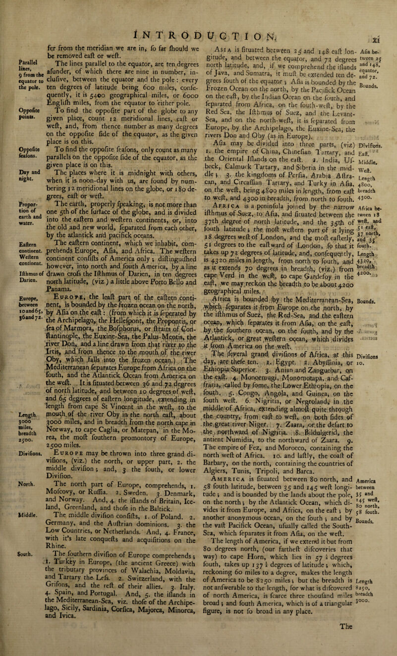 INTRODUCTION, fer from the meridian we are in, fo far fhould we be removed eaft or weft. Parallel The lines parallel to the equator, are ten degrees 6 from the afunder, of which there are nine in number, in¬ equator to clufive, between the equator and the pole : every the pole, ten degrees of latitude being 600 miles, confe- quently, it is 5400 geographical miles, or 6000 Englifh miles, from the equator to either pole. Oppofite To find the oppofite part of the globe to any point*. given place, count 12 meridional lines, eaft or weft, and, from thence number as many degrees on the oppofite fide of the equator, as the given place is on this. Oppofite To find the oppofite feafons, only count as many feafons. parallels on the oppofite fide of the equator, as the given place is on this. Day and The places where it is midnight with others, mght. when it is noon-day with us, are found by num¬ bering 12 meridional lines on the globe, or 180 de¬ grees, eaft or weft. Propor- The earth, properly fpeaking, is not more than tion of one 5th of the furface of the globe, and is divided water.and *nt0 the ea^ern an^ wefte™ continents, or, into the old and new world, feparated from each other, by the atlantick an‘d pacifick oceans. Eaftern The eaftern continent, which we inhabit, com- continent. prehends Europe, Afia, and Africa. The weftern Weilem continent confifts of America only •, diftinguifhed continent. howevgr> jn$Q north and fouth America, by .aline Ifthmusof drawn crofs the Ifthmus of Darien, in ten degrees Darien, north latitude, (viz.) a little above Porto Bello and Panama. Europe, Euroi»5, the leaft part; of the qafteijn conti- between nent, is bounded by the frqzen ocean on the north, by Afia on.the eaft : (from which it .is federated by 3 an 72- the ArchipelagOj the Hellefpont, the fjtopqntis, qr ,fea of M^rmpra, the Bofphorus, or ftraits of €ori- ftantinople, the Eqxine-Se^, the Palus-Mentis, tj^e fiver Dprtj and a line dmwn from tfi^Vriver jqjhe Irtis, and from thence to the mouth of tfie':ri'yer Oby, which ,falls into the frozen ,oqean.) ;The Mediterranean feparates Europe from Africa, on the fouth, and the Atlantick Ocean from America on the weft. It is fituated between 36 and 72 degrees of north latitude, and between 10 degrees of weft, and 65 degrees of eaftern longitude, extending in length from cape St Vincent in the weft, to the Length mouth, pf the river Oby in the north eajfi, about 3000 3000 miles, and in breadth from the north cape in breadth NorwaY> t0 caPe Caglia, or Matepan, in the Mo- 2500. rea> riie m°ft fouthern promontory of Europe, 2500 miles. Divifion*. Europe may be thrown into three grand di¬ visions, (viz.) the north, or upper part, 2. the middle divifion ; and, 3. the fouth, or lower Divifion. North. The north part of Europe, comprehends, 1. Mofcovy, or Ruflia. 2. Sweden. 3. Denmark, and Norway. And, 4. the iflands of Britain, Ice¬ land, Greenland, and thofe in the Baltick. Middle. The middle divifion confifts, 1. of Poland. 2. Germany, and the Auftrian dominions. 3. the Low Countries, or Netherlands. And, 4. France, with it’s late conquefts and acquifitions on the Rhine. South. The fouthern divifion of Europe comprehends; 1. Turkey in Europe, (the ancient Greece) with the tributary provinces of Walachia, Moldavia, adrTartary the' Lefs' 2- Switzerland, with the Grifons, and the reft of their allies. 3. Italy. 4. Spain, and Portugal. And, 5. the iflands in the Mediterranean-Sea, viz. thofe of the Archipe- lago, Sicily, Sardinia, Corfica, Majorca, Minorca, and Ivica. Asia is fituated between 25 and 14S eaft Ion- Afia be- gitude, and between the equator, and 72 degrees tween 2? north latitude, and, if we comprehend the iflands and ,48» of Java, and Sumatra, it mull be extended ten de- InTl™’ grees fouth of the equator •, Afia is bounded by the B Frozen Ocean on the north, by the Pacifick Ocean on the eaft, by the Indian Ocean on the fouth, and feparated from Africa, on the fouth-wcft, by the Red Sea, the Ifthmus of Suez, and cheLevant- Sea, and on the north-weft, it is feparated from Europe, by the Archipelago, the Euxine-Sea, the rivers Don and Oby (as in Europe). Afia may be divided into three parts, (viz) Divifion*. 1. the empire of China, Chinefian Tartary, and Eaft. J I the Oriental Iflands on the eaft. 2. India, Uf- Middle, beck, Calmut k Tartary, and Siberia in the mid- Weft die ; 3. the kingdoms of Perfia, Arabia Aftra- Le ‘h can, and Circaflian Tartary, and Tu.rky ip Afia, 4800, on the weft, being 4800 miles in length, from eaft breadth to weft, and 4300 in breadth, from north to fouth. 43°°* Africa is a peninfula joined by the narrow Africa be- ifthmus of Suez, to Afia, and fituated between the tween 18 37th degree of north latitude, and the 35th of weft- 411(1 fouth latitude ; the moft weftern part of it lying 51 ^’h 18 degrees weft of London, and the cnoft eafterly, ' 51 degrees to the eaft ward of London, fo that it fouth. takes up 72 degrees of latitude, and, confeque/uly, Length is 4320 miles in length, frppi north to fouth, and 4320, as it extends 70 degrees in breadth, (viz,) from brea(lth cape Verd in the yyeft, to cape Qardefoy in the ^20O* :'> eaft, we may reckon the breadth to be about 4200 geographical miles. Africa is bounded ;by the Medi,terranean-$ea, Bounds. Whjfih fqparates it fropi Europe on,the north, by the ifthmus of Suez, the Red-Sea, and the eaftern ocean, which feparates ft from Afia,) on the eaft, Jouthern ocean, on the foutjh, and by the -/ Atjfttftick, or great weftern opean, which divides — ^ ;ftrftpm America on pbe weft. The iftveral grand divifions of Africa, at this Divifion* riay, iare:thefe ten. jaJ Egypt. 2. Abyffinia, or 10. .'EthiopiRiSuperior. 3. Anian and Zanguebar, on the eaft. 4. Monperougi, Monprno’tapA, an,d Qtf- fraria, .called by forne,,che;Lower.Ethiopia, on the fputh. 5. Cpngo, Angola, and Guinea, on the fouth weft. 6. Nigritia, pr Negroland,- in the middle of Africa, extending almoft quite, through the country, from eaft to weft, on both fides.of the.great;river Niger, y. Zaara, or.the defart to the . northward of Nigritia. , ;8. Bildulgerid, the antient Numidia, to the northward of Zaara. 9. The empire of Fez, and Morocco, containing the north weft of Africa. 10. and laftly, the coaft of Barbary, on the north, containing the countries of Algiers, Tunis, Tripoli, and Barca. America is fituated between 80 north, and America 58 fouth latitude, between 35 and 145 weft longi- between tude ; and is bounded by the lands about the pole, 3> and on the north; by the Atlantick Ocean, which di- vides it from Europe, and Africa, on the eaft ; by 5g fouth! another anonymous ocean, on the fouth ; and by Bounds the vaft Pacifick Ocean, ufually called the South- Sea, which feparates it from Afia, on the weft. The length of America, if we extend it but from 80 degrees north, (our fartheft difcoveries that way) to cape Horn, which lies in 57 i degrees fouth, takes up 137 i degrees of latitude ; which, reckoning 60 miles to a degree, makes the length of America to be 8250 miles; but the breadth is Length not anfwerable to the length, for what is difcovered 8250, of north America, is fcarce three thoufand miles breadth broad ; and fouth America, which is of a triangular 3°0o‘ figure, is not fo broad in any place.