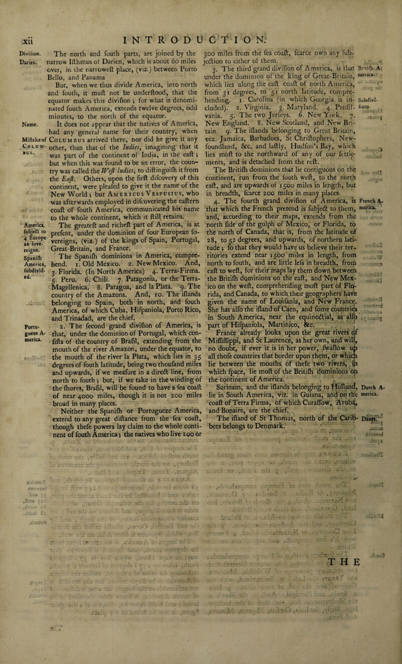 XU Divifion. Darien. INTRODUCTION. The north and fouth parts, are joined by the 300 miles from the fea coaft, fcarce own any fub- narrow Ifthmus of Darien, which is about 60 miles je&ion to either of them, over, in the narroweft place, (viz.) between Forto Bello, and Panama But, when we thus divide America, into north and fouth, it mult not be underftood, that the equator makes this divifion ; for what is denomi- 3. The third grand divifion of America, is that Britifh A- under the dominion of the king of Great-Britain, which lies along the eaft coaft of north America, from 31 degrees, to 51 north latitude, compre¬ hending. 1. Carolina (in which Georgia is in- nated fouth America, extends twelve degrees, odd eluded). 2. Virginia. 3. Maryland. 4. Penfil- minutes, to the north of the equator vania. 5. The two Jerfeys. 6. New York. 7. merica. SubdivS- fions. slate- Colum¬ bus. had any ’general name for their country, when Miftakeof Columbus arrived there, nor did he give it any other, than that of the Indies, imagining that it was part of the continent of India, in the eaft •, but when this was found to be an error, the coun¬ try was called the Weft Indies, to diftinguifh it from the Eaft. Others, upon the firft difeovery of this America. an fove- rei£nj. Spanifh America, fubdivld- ed. * 7 Name. It does not appear that the natives of America, New England. 8. New Scotland, and New Bri¬ tain. 9. The iftands belonging to Great Britain, viz. Jamaica, Barbadoes, St Chriftophers, New¬ foundland, &c. and laftly, Hudfon’s Bay, which lies mod to the northward of any of our fettle- ments, and is detached from the reft. The Britifh dominions that lie contiguous on the . continent, run from the fouth weft, to the north continent, were pleafed to give it the name of the eaft, and are upwards of 1500 miles in length, but New World •, but Am ericus Vespusius, who in breadth, fcarce 200 miles in many places, was afterwards employed in difeovering the eaftern 4. The fourth grand divifion of America, is French A. coaft of fouth America, communicated his name that which the French pretend is fubjedt to them, merica- to the whole continent, which it ftill retains. and, according to their maps, extends from the The greateft and richeft part of America, is at north fide of the gulph of Mexico, or Florida, to fubjeft to prefenti under the dominion of four European fo- the north of Canada, that is, from the latitude of 4 EfovePe vereigns, (viz.) of the kings of Spain, Portugal, 28, to 52 degrees, and upwards, of northern lati- an ove- Qreat.grjtajnj ancj France. tude ; fo that they would have us believe their ter- The Spanifh dominions in America, compre- ritories extend near 1500 miles in length, from hend. 1. Old Mexico. 2. New Mexico. And, north to fouth, and are little lefs in breadth, fronp 3. Florida. (In North America) 4. Terra-Firma. eaft to weft, for their maps lay them down between 5. Peru. 6. Chili. 7. Patagonia, or the Terra- the Britifh dominions on the eaft, and NewMex- Magellenica. 8. Paragua, and la Plata. 9. The ico on the weft, comprehending moft part of Flo- country of the Amazons. And, 10. The iftands rida, and Canada, to which their geographers have belonging to Spain, both in north, and fouth given the name of Louifania, and New France. • America, of which Cuba, Hifpaniola, Porto Rico, She has alfo the ifland of Caen, and fome countries ft andTrinadad, are the chief. in South America, near the equinottial, as alfo : - 2. The fecond grand divifion of America, is part of Hifpaniola, Maftinico, &c. ft' that, under the dominion of Portugal, which con- France already looks upon the great rivers tjf ftfts of the country of Brafil, extending from the Miffiflippi, and St Laurence, as her own, and will, mouth of the river Amazon, under the equator, to no doubt, if ever it is in her power, fwallow uj> the mouth of the river la Plata, which lies in 35 all thofe countries that border upon them, or which degrees of fouth latitude, being two thoufand miles lie between the mouths of thefe two rivefi, yi and upwards, if we meafure in a direct line, from which fpace, lie moft of the Britifh dominions on north to fouth •, but, if we take in the winding of the continent of America. ' the fhores, Brafil, will be found to have a fea coaft Surinam, and the iftands belonging to Hbllancf, Dutch A- of near 4000 miles, though it is not 200 miles lie in South America, viz. in Guiana, and on tFe merica. broad in many places. coaft of Terra Firma, of which Curafibw, A'rub^, Neither the Spanifh or Portugueze America, and Bonaire, are the chief. , extend to any great diftance from the fea coaft. The ifland of St Thomas, north of the CariB- Dknesi though thefe powers lay claim to the whole conti- bees belongs to Denmark. ' nent of fouth America: the natives who live 2 00 or ' 1^.0 Portu¬ gueze A- merica. THE /*? ft