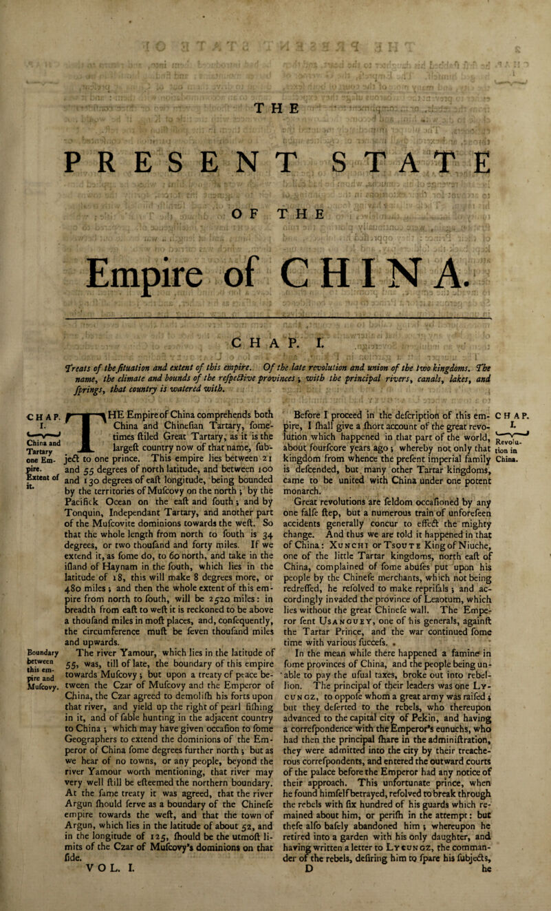 PRESENT STATE OF THE Empire of CHINA. China and Tartary one Em¬ pire. Extent of it. Boundary between this em¬ pire and Mufcovy. CHAP. I. » . ‘i,.! t* ii '. T' .1 . • -I • -I 'J *. \ • ' v ) 7~. \ f./l i i»i «j v * I. . J, 3. *J j |. u j Treats of the fituation and extent of this empire. Of the late revolution and union of the two kingdoms. The name, the climate and bounds of the refpettive provinces j with the principal rivers, canals, lakes, and fprings, that country is watered with. THE Empire of China comprehends both China and Chinefian Tartary, fome- times (tiled Great Tartary, as it is the largeft country now of that name, fub- je<5t to one prince. This empire lies between 2j and 55 degrees of north latitude, and between ioO and 130 degrees of eaft longitude, being bounded by the territories of Mufcovy on the north j by the Pacifick Ocean on the eaft and fouth and by Tonquin, Independant Tartary, and another part of the Mufcovite dominions towards the weft. So that the whole length from north to fouth is 34 degrees, or two thoufand and forty miles. If we extend it, as fome do, to 60 north, and take in the ifland of Haynam in the fouth, which lies in the latitude of j8, this will make 8 degrees more, or 480 miles ; and then the whole extent of this em¬ pire from north to fouth, will be 2520 miles: in breadth from eaft to weft it is reckoned to be above a thoufand miles in moft places, and, confequently, the circumference muft be feven thoufand miles and upwards. The river Yamour, which lies in the latitude of 55, was, till of late, the boundary of this empire towards Mufcovy ; but upon a treaty cf ptace be¬ tween the Czar of Mufcovy and the Emperor of China, the Czar agreed to demolilh his forts upon that river, and yield up the right of pearl filhing in it, and of fable hunting in the adjacent country to China *, which may have given occafton to fome Geographers to extend the dominions of the Em¬ peror of China fome degrees further north •, but as we hear of no towns, or any people, beyond the river Yamour worth mentioning, that river may very well ftill be efteemed the northern boundary. At the fame treaty it was agreed, that the river Argun Ihould ferve as a boundary of the Chinefe empire towards the weft, and that the town of Argun, which lies in the latitude of about 52, and in the longitude of 125, fhould be the utmoft li¬ mits of the Czar of Mufcovy’s dominions on that fide. Before I proceed in the defeription of this em- CHAP, pire, I fhall give a fhort account of the great revo- *• lu.tion which happened in that part of the world, about fourfeore years ago; whereby not only that tion in* kingdom from whence the prefent imperial family China, is defeended, but. many other Tartar kingdoms, came to be united with China under one potent monarch. Great revolutions are feldom occafioned by any one falfe ftep, but a numerous train of unfotefeen accidents generally concur to effeft the mighty change. And thus we are told it happened in that of China: Xunchi orTsouTE King of Niuche, one of the little Tartar kingdoms, north eaft of China, complained of fome abiifes put upon his people by the Chinefe merchants, which not being redrefied, he refolved to make reprifals •, and ac¬ cordingly invaded the province of Leaotum, which lies without the great Chinefe wall. The Empe¬ ror fent Usanguey, one of his generals, againft the Tartar Prince, and the war continued fome time with various fuccefs. • In the mean while there happened a famine in fome provinces of China, and the people being un- ‘ able to pay the ufual taxes, broke out into rebel¬ lion. The principal of their leaders was one Ly- cun gz, to oppofe whom a great army was raifed * but they deferted to the rebels, who thereupon advanced to the capital city of Pekin, and having a correfpondence with the Emperor's eunuchs, who had then the principal (hare in the ad min ift ration, they were admitted into the city by their treache¬ rous correfpondents, and entered the outward courts of the palace before the Emperor had any notice of their approach. This unfortunate prince, when he found himfelf betrayed, refolved to break through the rebels with fix hundred of his guards which re¬ mained about him, or perifh in the attempt: but thefe alfo bafely abandoned him ; whereupon he retired into a garden with his only daughter, and having written a letter to Lycungz, the comman¬ der of the rebels, defiring him to fpare his fubje&s,