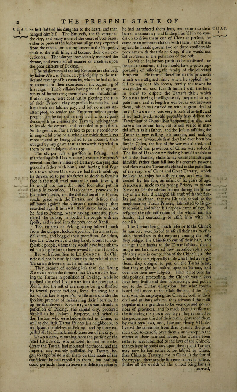 THE PRESEN P. he firft ftabbed his daughter to the heart, and then hanged himfelf. The Emprefs, the Governor of the city, and many more of the court of both fexes, either to prevent the barbarous ufage they expeded from the rebels, or in compliment to the Emperor, chofe to die with him, and become their own exe¬ cutioners. The ufurper immediately mounted the throne, and exercifed all manner of cruelties upon the poor citizens of Peking. The misfortunes of the late Empesor are aferibed, by father A'dam Sch all, principally to the ma¬ lice and revenge of his eunuchs, whom he had called to account for their extortions in the beginning of his reign. Thefe villains having found an oppor¬ tunity of introducing themfelves into the admini¬ ftration again, were continually plotting the ruin of their Prince: they oppreffed his fubjeds, and kept back the foldiers pay, and left no means un¬ attempted to render the Emperor odious to the people : at the fame time they held a correfpon- dence with his enemies the Tartars, inviting them to invade the empire, and promifed to join them. So dangerous is it for a Prince to put any confidence in ungrateful criminals, who ever think themfelves more injured by being called to an account, than obliged by any grace that is afterwards extended to them by an indulgent Sovereign. The ufurper left a garrifon in Peking, and marched againft Usanguey, the late Emperor’s general, on the frontiers of Tartary, carrying that general’s father with him *, and having laid fiege to a town where Usanguey had fhut himfelf up, he threatened to put his father to death before his face in the moft cruel manner he could invent, if he would not furrender; and foon after put his threats in execution. Usanguey, provoked by his father’s death, and the deftrudion of his Prince, made peace with the Tartars, and defired their affiftance againft the ufurperaccordingly they marched againft him with their united forces ; but he fled to Peking, where having burnt and plun¬ dered the palace, he loaded his people with the fpoils, and retired into the province of Xenfi. The citizens of Peking having fuffered much from the ufurper, looked upon the Tartars as their deliverers, and begged their protection. And thus, fays Le Compte, did they bafely fubmit to ade- fpicable people, whom they would have been afham- ed not long before to have owned for their fubjeds. But with fubmiflion to Le Com pte, theChi- nefe did not fo readily fubmit to the yoke of their Tartarian deliverers, as he infinuates. They dreamt of nothing lefs than the fetting Xunchi upon the throne : but Usanguey leav¬ ing the Tartars in pofleflion of Peking, while he purfued the rebel Lycungz into the province of Xenfi, and the reft of the empire being diftraded by feveral potent fad ions, fome declaring for a fon of the late Emperor’s, while others, under the fpecious pretence of maintaining their liberties, fet up for themfelves; Xunchi, who was already in offeflion of Peking, the capital city, procured imfelf to be declared Emperor, and invited all the Tartars who were before fettled in China, as well as the little Tartar Princes his neighbours, to tranfplant themfelves to Peking, and by force ex¬ pelled all the Chinefe inhabitants out of the city. Usanguey, returning from the purfuit of the rebel Lycungz, was amazed to find his confe¬ derate the Tartar, had mounted the throne, and the imperial city entirely poffefied by Tartars, be¬ gan to expoftulate with them on that abufe of the confidence he had repofed in them *, but nothing could perfuade them to leave the delicious country T STATE OF he had introduced them into, and return to their CHAP, barren mountains •, and finding himfelf in no con- ^ J ^ dition to drive them out of China at prefenr, he came to an accommodation with them : and it was agreed he fhould govern two or three confiderable provinces with the title of King, if he would not difturbthem in the pofleflion of the reft. To which inglorious partition he confented, or feemed to confent, till he fhould have a better op¬ portunity of reftoring the family of the decealed Emperor. He retired therefore to the provinces which were affigned him where he applied him¬ felf to augment his forces, fortify the towns he was mafter of, and furnifh himfelf with trealure, in order to difpute the Tartar’s title •, which Xunchi having intelligence of, prepared to op- pofe him ; and at length a war broke out between them, which was carried on with a great deal of fury. Usanguey was very fuccefsful at fi^ft,and if he had lived, would probably have driven the Tartars out of China: But happening , to die, and leave a fon behind him, not fo well verfed in mar¬ tial affairs as his father, and the Jefuits aflifting the Tartar in new calling his cannon, and making them more ferviceable than they had ever been be¬ fore in China, the face of the war was altered, and the reft of the provinces of China were reduced. The fon of Usanguey finding himfelf unable to refill the Tartars, chofe to lay violent hands upon himfelf, rather than fall into his enemy’s power; and thus was the Tartar eftablilhed in the pofleflion of the empire of China and Great Tartary, which he lived to enjoy but a ftiort time, and was fuc- ceeded by his fpn, an infant of fix years of age. Amavan, uncle to the young Prince, to whom Xunchi left the adminiftration during the mino¬ rity of his fon, difeharged his truft with that fide¬ lity and prudence, that the Chinefe, as well as the neighbouring Tartar Princes, fubmitted to his go¬ vernment i and when his nephew came of age, he refigned the adminiftration of the whole into his hands, (till continuing to aflift him with his couhfels. The Tartars being much inferior to the Chinefe in number, were forced to ufe all their arts to efta- blifh themfelves in the empire; among the reft, they obliged the Chinefe to cut off their hair, and change their habits to the Tartar fafhion, that it might not be difeovered how inconfiderable a peo¬ ple they were in comparifon of the Chinefe ; all the Chinefe foldiers,efpecially thofe who lifted amongft them, they obliged to put on the Tartar habit, that they might be looked upon as Tartars, and over-awe their new fubjeds. Had it not been for this political proceeding, the Chinefe would Loon have been fenfible of their fuperiorityi and put an end to the Tartar ufurpation : but what contri¬ buted Hill more to the eftablilhment of the Tar¬ tars, was, the employing the Chinefe, both in their civil and military affairs-, they advanced the mod popular of the grandees to be viceroys and gover¬ nors of provinces, and fo made them acceffory to the fubduing their own country they remitted to the people one third of their taxes, governed them by their own laws, and, like our Henry Vll, de¬ livered the commons from that tyranny the great men ufed to exercife over them •, and except in the matter of their hair and habits, the Tartars feem rather to have fubmitted to the laws of the Chinefe, than to have impofed any upon them -, and Tartary may now be Laid rather to be fubjed to China, than China to Tartary : for in China is the feat of the empire, there are-ti^e lupreme courts of juftice, thither all the wealth of the united kingdoms is carried.
