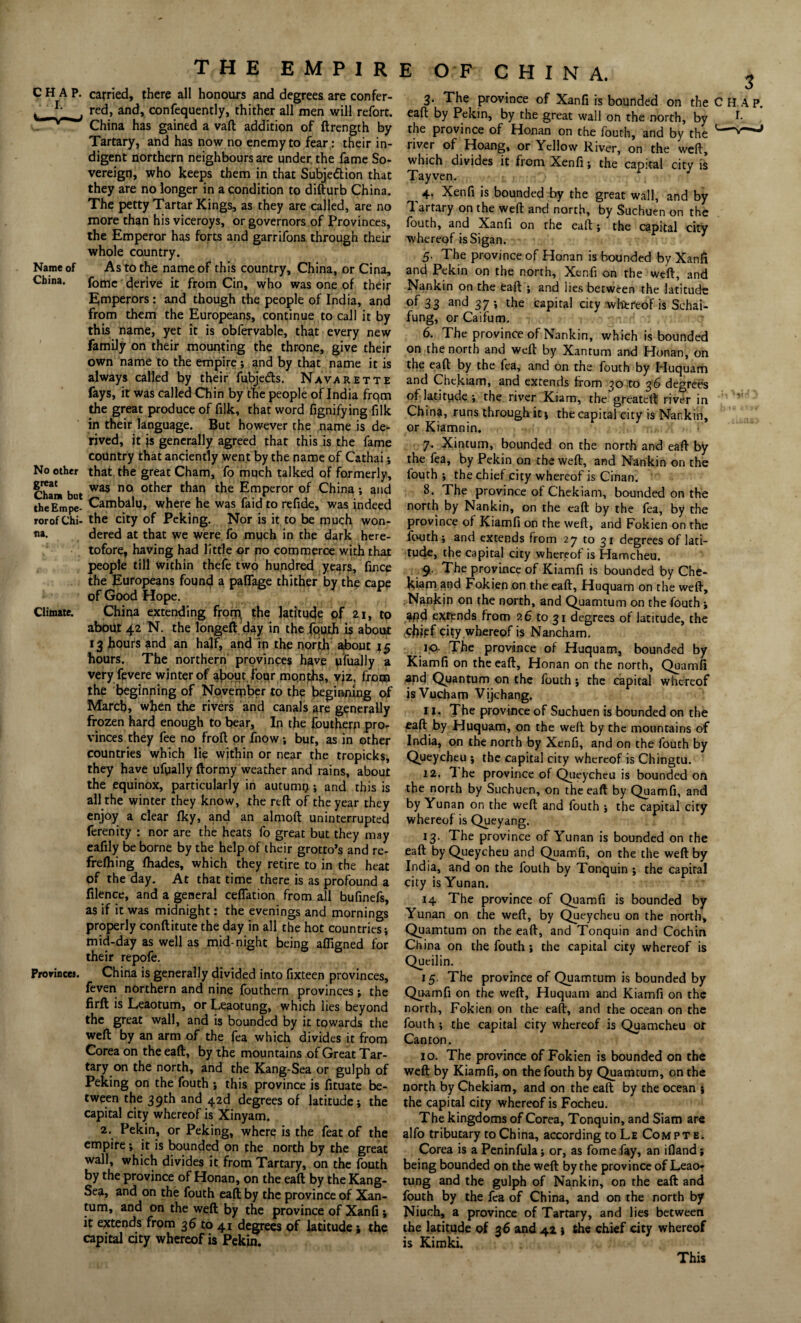THE EMP1R CHAP, carried, there all honours and degrees are confer- v red, and, confequently, thither all men will refort. China has gained a vaft addition of ftrength by Tartary, and has now no enemy to fear: their in¬ digent northern neighbours are under, the fame So¬ vereign, who keeps them in that Subjection that they are no longer in a condition to difturb China. The petty Tartar Kings, as they are called, are no more than his viceroys, or governors of Provinces, the Emperor has forts and garrifons through their whole country. Name of As to the name of this country, China, or Cina, China. fome derive it from Cin, who was one of their E,mperors : and though the people of India, and from them the Europeans, continue to call it by this name, yet it is obfervable, that every new family on their mounting the throne, give their own name to the empire; and by that name it is always called by tl>eir fubjeds. Navarette fays, it was called Chin by the people of India frqm the great produce of filk, that word fignifying filk in their language. But however the name is de¬ rived, it js generally agreed that this is the fame country that anciently went by the name of Cathai; No other that the great Cham, fo much talked of formerly, Cham but was n° 0tker &e Emperor °f China ; and theEmpe- Cambalu, where he was faid to refide, was indeed rorofChi- the city of Peking. Nor is it to be much won- *»a. dered at that we were fo much in the dark here¬ tofore, having had little or no commerce with that people till within thefe two hundred years, fince the Europeans found a paflfage thither by the cape of Good Hope. Climate. China extending from the latitude of fti, to about 42 N. the longeft day in the fouth is about 13 hours and an half, and in the north about 15 hours. The northern provinces have ufually a very fevere winter of about four months, yjz, frotn the beginning of November to the beginning of March, when the rivers and canals are generally frozen hard enough to bear. In the foutherp pro¬ vinces they fee no frofl or fnow; but, as in other countries which lie within or near the tropicks, they have ufyially ftormy weather and rains, about the equinox, particularly in autumn?; and this is all the winter they know, the reft of the year they enjoy a clear fky, and an almoft uninterrupted ferenity : nor are the heats fo great but they may eafily be borne by the help of their grotto’s and re- frefhing fliades, which they retire to in the heat of the day. At that time there is as profound a filence, and a general ceflation from all bufinefs, as if it was midnight: the evenings and mornings properly conftitute the day in all the hot countries-, mid-day as well as mid night being afllgned for their repofe. Provinces. China is generally divided into fixteen provinces, feven northern and nine fouthern provinces; the firft is Leaotum, or Leaotung, which lies beyond the great wall, and is bounded by it towards the weft by an arm of the fea which divides it from Corea on the eaft, by the mountains of Great Tar¬ tary on the north, and the Kang-Sea or gulph of Peking on the fouth ; this province is fituate be¬ tween the 39th and 42d degrees of latitude; the capital city whereof is Xinyam. 2. Pekin, or Peking, where is the feat of the empire; it is bounded on the north by the great wall, which divides it from Tartary, on the fouth by the province of Honan, on the eaft by the Kang- Sea, and on the fouth eaft by the province of Xan- tum, and on the weft by the province of Xanfi ; it extends from 36 to 41 degrees of latitude; the capital city whereof is Pekin. E OF CHINA. 3. The province of Xanfi is bounded on the C eaft by Pekin, by the great wall on the north, by the province of Honan on the fouth, and by the river of Hoang, or Yellow River, on the weft, which divides it from Xenfi; the capital city is Tayven. , 4. Xenfi is bounded by the great wall, and by 1 artary on the weft and north, by Suchuen on the fouth, and Xanfi on the eaft ; the capital city whereof is Sigan. 5. The province of Honan is hounded by Xanfi and Pekin on the north, Xenfi on the weft, and Nankin on the eaft ; and lies between the latitude of 33 and 37; the capital city whereof is Schai- fung, or Caifum. 6. The province of Nankin, which is bounded on the north and weft by Xantum and Honan, on the eaft by the fea, and on the fouth by Huquam and Chekiam, and extends from 30 to 36 degrees of latitude-, the river Kiam, the greateft river in China, runs through it j the capital city is Nankin, or Kiamnin. 7. Xintum, bounded on the north and eaft by the fea, by Pekin on the weft, and Nankin on the fouth ; the chief city whereof is Cinan. 8. The province of Chekiam, bounded on the north by Nankin, on the eaft by the fea, by the province of Kiamfi on the weft, and Fokien on the fouth; and extends from 27 to 31 degrees of lati¬ tude, the capital city whereof is Hamcheu. 9. The province of Kiamfi is bounded by Che¬ kiam and Fokien on the eaft, Huquam on the weft. Nankin on the north, and Quamtum on the fouth; 4fld extends from 2 6 to 31 degrees of latitude, the (Cjjjpf city whereof is Nancham. .ip- The province of Huquam, bounded by Kiamfi on the eaft, Honan on the north, Quamfi 2nd Quantum on the fouth; the capital whereof isVucham Vijchang. 11. The province of Suchuen is bounded on the eaft by Huquam, on the weft by the mountains of India, on the north by Xenfi, and on the fouth by Queycheu ; the capital city whereof is Chingtu. 12. 1 he province of Queycheu is bounded on the north by Suchuen, on the eaft by Quamfi, and by Yunan on the weft and fouth ; the capital city whereof is Queyang. 13- The province of Yunan is bounded on the eaft by Queycheu and Quamfi, on the the weft by India, and on the fouth by Tonquin ; the capital city is Yunan. 14 The province of Quamfi is bounded by Yunan on the weft, by Queycheu on the north, Quamtum on the eaft, and Tonquin and Cochin China on the fouth ; the capital city whereof is Queilin. 15. The province of Quamtum is bounded by Quamfi on the weft, Huquam and Kiamfi on the north, Fokien on the eaft, and the ocean on the fouth ; the capital city whereof is Quamcheu or Canton. 10. The province of Fokien is bounded on the weft by Kiamfi, on the fouth by Quamtum, on the north by Chekiam, and on the eaft by the ocean ; the capital city whereof is Focheu. The kingdoms of Corea, Tonquin, and Siam are alfo tributary to China, according toLE Compte. Corea is a Peninfula; or, as fome fay, an ifland; being bounded on the weft by the province of Leao¬ tung and the gulph of Nankin, on the eaft and fouth by the fea of China, and on the north by Niuch, a province of Tartary, and lies between the latitude of 36 and 41 j the chief city whereof is Kimki. This
