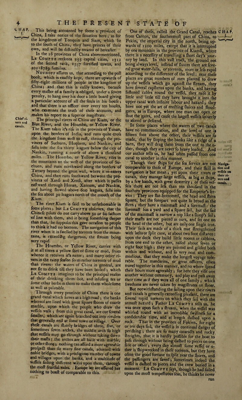 CHAP. I. Chief ri¬ vers and canals. ^ This being accounted by fome a province of China, I take notice of the fituation here; as for the kingdoms of Tonquin and Siam, which lie to the fouth of China, they have princes of their own, and will be diftindlly treated of hereafter. In the 16 provinces of China abovementioned, Le Compte reckons 155 capital cities, 1312 of the fecond rank, 2357 fortified towns, and 10128789 families. Neuhoff allures us, that according to the poll book, which is exactly kept, there are upwards of fifty-eight millions of people in the kingdom of China*, and that this is eafily known, becaufe every matter of a family is obliged, under a fevere penalty, to hang over his door a little board giving a particular account of all the fouls in his houfe *, and that there is an officer over every ten houfes, who examines the truth of thefe accounts, and makes his report to a fuperior magiftrate. The principal rivers of China are Kiam, or the Blue River, and the Hoambo, or Yellow River. The Kiam takes it’s rife in the province of Yunan, upon the borders of India, and runs quite crofs the kingdom from well: to eaft, through the pro¬ vinces of Suchuen, Huquam, and Nankin, and falls into the fca thirty leagues below the city of Nankin, running a courfe of above a thoufand miles. The Hoambo, or Yellow River, rifes in the mountains on the weft of the province of Su¬ chuen, and runs northward along the borders of Tartary beyond the great wall, where it re-enters China, and then runs fouthward between the pro¬ vinces of Xanfi and Xenfi, after which it paffes eaftward through Honan, Xantum, and Nankin, and having flowed above 600 leagues, falls into the fea about 30 leagues north of the mouth of the Kiam. The river Kiam is faid to be unfathomable in forpeplaces*, but Le Compte obferves, that the Chinefe pilots do not carry above 50 or 60 fathom of line with them, and it being fomething deeper than that, he fuppofcs this gave occafion to people to think it had no bottom. The navigation of this river when it is fweiled by torrents from the moun¬ tains, is exceeding dangerous, the ftream being very rapid. The Hoambo, or Yellow River, carries with it at all times a yellow fort of flime or mud, from whence it receives it’s name; and many other ri¬ vers in the rainy feafon feem rather torrents of mud than rivers: the waters of China in general, are not fit to drink till they have been boiled ; which Le Compte imagines to be the principal reafon of their drinking them hot, and infufing tea or iome other herbs in them to make them wholefome as well as palatable. Through every province of China there is one grand canal which ferves as a high road ; the banks whereof are lined with great fquare ftones of coarfe marble, upon which the people who draw the veflels walk ; from this great canal, are cur feveral fmaller, which are again branched out into rivulets that generally end at fome town or village. Over thefe canals are (lately bridges of three, five, or fometimes feven arches, the middle arch fo high that veflels may go through without taking down their mails: the arches are all built with marble, or other ftone ; nothing can afford a more agreeable profpedfc than fo many fine canals, adorned with noble bridges, with a prodigious number of towns and villages upon the banks, and a multitude of veflels failing different ways upon them, through the moll fruitful vales. Europe we are allured has nothing to boaft of comparable to this. One of thefe, called the Grand Canal, reaches CHAP, from Canton, the fouthermoft part of China; to Pekin, the imperial city in the north, being up- wards of 1200 miles, except that it is interrupted by one mountain in the province of Kiamfi, where there is a neceffity of travelling a Ihort day’s jour¬ ney by land. In this vaft tra<ft, the ground not being always level, inftead of fluices there are feve¬ ral great water-falls, or torrents, more or lefs rapid according to the difference of the level; near thefe places are great numbers of men planted to draw up the veflels which go againft the ftream, they have feveral capfterns upon the banks, .and having fattened cables round the veffel, they raife it by little and little till they have brought it into the upper canal with infinite labour and hazard ; they have not yet the art of eredling fluices and flood¬ gates, as in Europe, where one man can open or fhut the gates, and caufe the largeft veflels fecurely to attend or dettend. In fome places where the waters of Two canals have no communication, and the level of one is fifteen foot above the other, their veflels are lo made, that by Hoping the banks like a ridge of a barn, they will drag them from the one to the o- ther, though they are never fo heavy loaded. And our author tells us, he had often paffed from one canal to another in this manner. Though their Ihips for the fea fervice are not Naviga- comparable to thofe of Europe, and their flcill in tion and navigation is but mean ; yet upon their rivers or 00 canals, they manage large veflels, as big as Ihips, by a few hands, with great dexterity ; of thefe vef- canals, fels there are not lefs than ten thoufand in the fouthern provinces equipped for the Emperor’s fer¬ vice : They are flat-bottomed, the head and ftern fquare, but the forepart not quit;e fo broad as the ftern ; they have a mainmaft and a foremaft : the foremaft has a yard and a fquare fail, but the fail of the mainmaft is narrow a-top like a (loop’s fail; their mails are not pieced as ours, and fet one on the head of the other, but are only one Angle tree. Their fails are made of a thick mat (Lengthened with laths or fplit cane, at about two foot dillance: upon the deck they build little rooms or cabbins, from one end to the other, raifed about feven or eight foot high *, they are painted and gilded both within and without, and fo very neat and com¬ modious, that they make the longed voyage tole¬ rable. The mandarins, or great officers, often travel together in this manner, and no where fpend their hours more agreeably ; for here they vifit one another without ceremony, and play and pafs away their time as if they were all of one family ; which freedoms are never taken by magiftrates on (hoar. But notwithftanding the failing upon their rivers and canals is generally exceeding pleafant, there are feveral rapid torrents on which they fail with the utmoft hazard ; Father Le Compte tells us, he was once upon fuch a ftream, when the veffel was whirled round with an incredible fwiftnefs for a confiderable time, and at length dafhed upon a rock. That in the province of Fokien, for eight or ten days fail, the veffel is in continual danger of perifhing *, there are fo many catara&s and rocky (freights, that it is hardly poffible for the boat to pafs through without being dallied to pieces on one fide or other ; every day almoft fome veffel or o- ther is fhipwrecked in thefe torrents, but they have often the good fortune to fplit near the Ihores, and the paffengers are faved; fometimes indeed the veffel is dalhed to pieces and the crew buried in a moment. Le Compte fays, though he had failed upon the moil tempeftuous feas, he thinks he never run