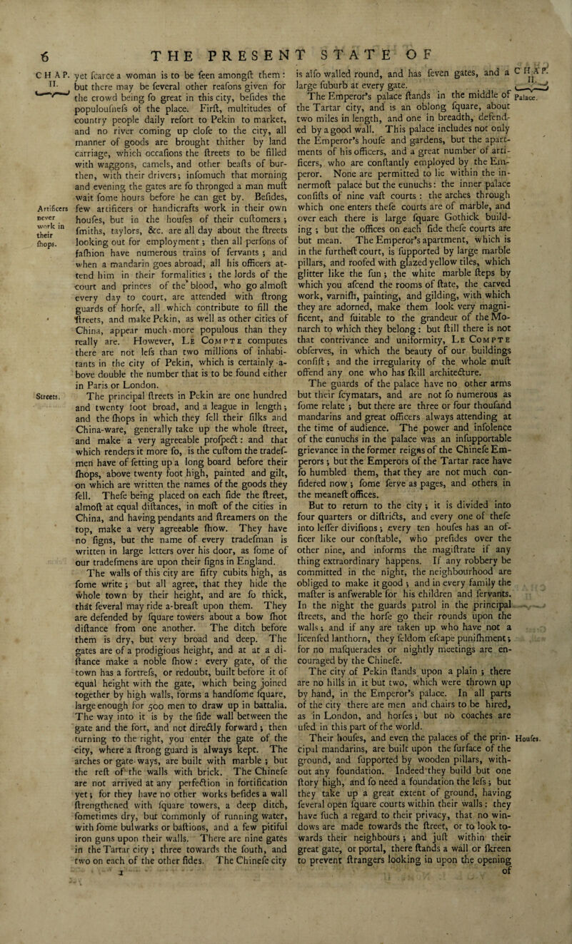 Artificers never work in their {hops. Streets. CHAP, yet fcarce a woman is to be feen amongft them: but there may be feveral other reafons given for the crowd being fo great in this city, befides the populoufnefs of the place. Firft, multitudes of country people daily refort to Pekin to market, and no river coming up clofe to the city, all manner of goods are brought thither by land carriage, which occafions the ftreets to be filled with waggons, camels, and other beads of bur¬ then, with their drivers-, infomuch that morning and evening the gates are fo thronged a man mult wait fome hours before he can get by. Befides, few artificers or handicrafts work in their own houfes, but in the houfes of their cultomers ; fmiths, taylors, &c. are all day about the ftreets looking out for employment; then all perfons of falhion have numerous trains of fervants ; and when a mandarin goes abroad, all his officers at¬ tend him in their formalities ; the lords of the court and princes of the’blood, who go almolt every day to court, are attended with ftrong guards of horfe, all.which contribute to fill the •ftreets, and make Pekin, as well as other cities of China, appear much .more populous than they really are. However, Le Compte computes there are not lefs than two millions of inhabi¬ tants in the city of Pekin, which is certainly -a- bove double the number that is to be found either in Paris or London. The principal ftreets in Pekin are one hundred and twenty foot broad, and a league in length; and the fhops in which they fell their filks and China-ware, generally take up the whole ftreet, and make a very agreeable profpedt: and that which renders it more fo, is the cuftom the tradef- men have of fetting up a long board before their fhops, above twenty foot high, painted and gilt, on which are written the names of the goods they fell. Thefe being placed on each fide the ftreet, almoft at equal diftances, in moft of the cities in China, and having pendants and dreamers on the top, make a very agreeable fhow. They have no figns, but the name of every tradefman is written in large letters over his door, as fome of our tradefmens are upon their figns in England. The walls of this city are fifty cubits high, as fome write ; but all agree, that they hide the whole town by their height, and are fo thick, that feveral may ride a-bread; upon them. They are defended by fquare towers about a bow fhot diftance from one another. The ditch before them is dry, but very broad and deep. The gates are of a prodigious height, and at at a di¬ ftance make a noble fhow: every gate, of the town has a fortrefs, or redoubt, built before it of equal height with the gate, which being joined together by high walls, forms a handfome fquare, large enough for 500 men to draw up in battalia. The way into it is by the fide wall between the gate and the fort, and not dire&ly forward ; then turning to the right, you enter the gate of the city, where a ftrong guard is always kept. The arches or gate-ways, are built with marble ; but the reft of the walls with brick. The Chinefe are not arrived at any perfe&ion in fortification yet; for they have no other works befides a wall ftrengthened with fquare towers, a deep ditch, fometimes dry, but commonly of running water, with fome bulwarks or baftions, and a few pitiful iron guns upon their walls. There are nine gates in the Tartar city ; three towards the fouth, and two on each of the other fides. The Chinefe city is alfo walled round, and has feven gates, and a large fuburb at every gate. The Emperor’s palace ftands in the middle of the Tartar city, and is an oblong fquare, about two miles in length, and one in breadth, defend¬ ed by a good wall. This palace includes not only the Emperor’s houfe and gardens, but the aparc- ments of his officers, and a great number of arti¬ ficers, who are conftantly employed by the Em¬ peror. None are permitted to lie within the in- nermoft palace but the eunuchs: the inner palace confifts of nine vaft courts : the arches through which one enters thefe courts are of marble, and over each there is large fquare Gothick build¬ ing ; but the offices on each fide thefe courts are but mean. The Emperor’s apartment, which is in the furthefl: court, is fupported by large marble pillars, and roofed with glazed yellow tiles, which glitter like the fun ; the white marble fteps by which you afcend the rooms of ftate, the carved work, varnifh, painting, and gilding, with which they are adorned, make them look very magni¬ ficent, and fuitable to the grandeur of the Mo¬ narch to which they belong: but ftill there is not that contrivance and uniformity, Le Compte obferves, in which the beauty of our buildings confift; and the irregularity of the whole muft offend any one who has (kill architecture. The guards of the palace have no other arms but their fcymatars, and are not fo numerous as fome relate ; but there are three or four thoufand mandarins and great officers always attending at the time of audience. The power and infolence of the eunuchs in the palace was an infupportable grievance in the former reigns of the Chinefe Em¬ perors ; but the Emperors of the Tartar race have fo humbled them, that they are not much con- fidered now; fome ferve as pages, and others in the meaneft offices. But to return to the city ; it is divided into four quarters or diftriCls, and every one of thefe into lefler divifions; every ten houfes has an of¬ ficer like our conftable, who prefides over the other nine, and informs the magiftrate if any thing extraordinary happens. If any robbery be committed in the night, the neighbourhood are obliged to make it good ; and in every family the mafter is anfwerable for his children and fervants. In the night the guards patrol in the principal ftreets, and the horfe go their rounds upon the walls; and if any are taken up who have not a licenfed lanthorn, they fcldom efcape punifhment; for no mafquerades or nightly meetings are en¬ couraged by the Chinefe. The city of Pekin ftands upon a plain ; there are no hills in it but two, which were thrown up by hand, in the Emperor’s palace. In all parts of the city there are men and chairs to be hired, as in London, and horfes; but no coaches are ufed in this part of the world. Their houfes, and even the palaces of the prin¬ cipal mandarins, are built upon the furface of the ground, and fupported by wooden pillars, with¬ out any foundation. Indeed'they build but one ftory high, and fo need a foundation the lefs; but they take up a great extent of ground, having feveral open fquare courts within their walls: they have fuch a regard to their privacy, that no win¬ dows are made towards the ftreet, or to look to¬ wards their neighbours; and juft within their great gate, or portal, there ftands a wall or fkreen to prevent ftrangers looking in upon the opening C H A ^ Palace. Houfej.