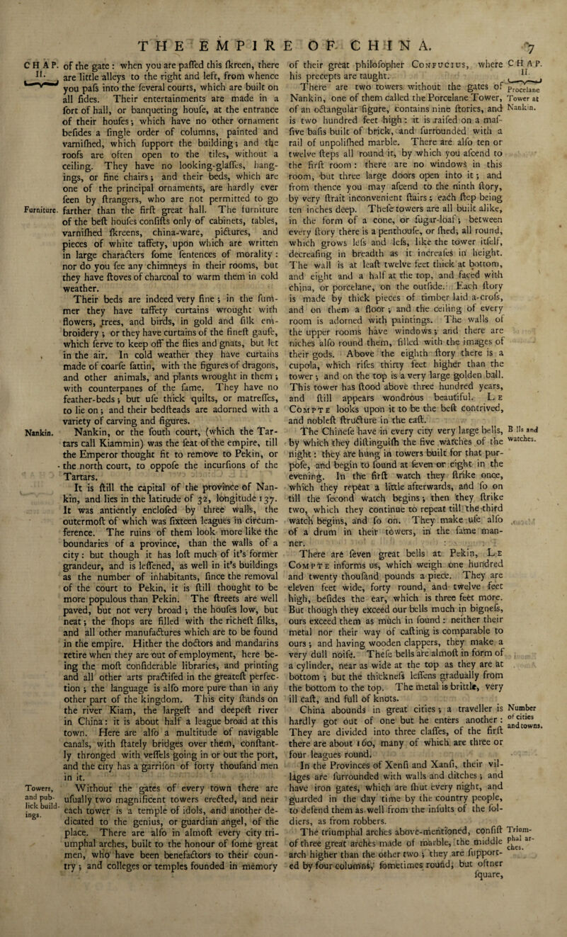 CHAP. II. Furniture. Nankin. Towers, and pub- lick build¬ ings. THE EMPIRE OF CHINA. of the gate : when you are pafied this fkreen, there are little alleys to the right and left, from whence you pafs into the feveral courts, which are built on all (ides. Their entertainments are made in a fort of hall, or banqueting houfe, at the entrance of their houfes; which have no other ornament befides a fingle order of columns, painted and varnifhed, which fupport the building; and the roofs are often open to the tiles, without a ceiling. They have no looking-glaflfcs, hang¬ ings, or fine chairs; and their beds, which are one of the principal ornaments, are hardly ever feen by ftrangers, who are not permitted to go farther than the firft great hall. The furniture of the beft houfes confifts only of cabinets, tables, varnifhed fkreens, china-ware, pictures, and pieces of white taffety, upon which are written in large characters fome fentences of morality : nor do you fee any chimneys in their rooms, but they have floves of charcoal to warm them in cold weather. Their beds are indeed very fine ; in the funi- mer they have taffety curtains wrought with flowers, trees, and birds, in gold and filk em¬ broidery ; or they have curtains of the fineft gaufe, which ferve to keep off the flies and gnats, but let in the air. In cold weather they have curtains made of coarfe fattin, with the figures of dragons, and other animals, and plants wrought in them ; with counterpanes of the fame. They have no feather-beds; but ufe thick quilts, or matreffes, to lie on ; and their bedfteads are adorned with a variety of carving and figures. Nankin, or the fouth court, (which the Tar¬ tars call Kiammin) was the feat of the empire, till the Emperor thought fit to remove to Pekin, or the north court, to oppofe the incurfions of the Tartars. It is ftill the capital of the province of Nan¬ kin, and lies in the latitude of 32, longitude 137. It was antiently enclofed by three walls, the outermoft of which was fixteen leagues in circum¬ ference. The ruins of them look more like the boundaries of a province, than the walls of a city: but though it has loft much of it’s former grandeur, and is leffened, as well in it’s buildings as the number of inhabitants, fince the removal of the court to Pekin, it is ftill thought to be more populous than Pekin. The ftreets are well paved, but not very broad ; the houfes low, but neat; the fhops are filled with the richeft filks, and all other manufactures which are to be found in the empire. Hither the doCtors and mandarins retire when they are out of employment, here be¬ ing the raoft confiderable libraries, and printing and all other arts praCtifed in the greateft perfec¬ tion ; the language is alfo more pure than in any other part of the kingdom. This city ftands on the river Kiam, the largeft and deepeft river in China: it is about half a league broad at this town. Here are alfo a multitude of navigable canals, with ftately bridges over them, conftant- ly thronged with veflels going in or out the port, and the city has a garrifon of forty thoufand men in it. Without the gates of every town there are ufually two magnificent towers ereCted, and near each tower is a temple of idols, and another de¬ dicated to the genius, or guardian angel, of the place. There are alfo in almoft every city tri¬ umphal arches, built to the honour of fome great men, who have been benefaClors to their coun¬ try ; and colleges or temples founded in memory of their great philofopher Confucius, where CHAP, his precepts are taught. ^ There are two towers without the gates of procejane Nankin, one of them called the Porcelane Tower, Tower at of an oCtangular figure, contains nine ftories, and Nankin, is two hundred feet high : it is .raifed on a maf- five bafis built of brick, and furrounded with a rail of unpolifhed marble. There are alfo ten or twelve fteps all round it, by which you afcend to the firft room : there are no windows in this room, but three large doors open into it; and from thence you may afcend to the ninth ftory, by very ftrait inconvenient flairs; each ftep being ten inches deep. Thele towers are all built alike, in the form of a cone, or fugar-loaf; between every ftory there is a penthoufe, or (bed, all round, which grows lels and lefs, like the tower itfclf, decreafing in breadth as it inCreafes in height. The wall is at lead twelve feet thick at bottom, and eight and a half at the top, and faced with china, or porcelane, on the outfide.: Each ftory is made by thick pieces of timber laid a-crofs, and on them a floor ; and the ceiling of every room is adorned with paintings. The walls of the upper rooms have windows; and there are niches alfo round them, filled with the images of their gods. Above the eighth ftory there is a cupola, which rifes thirty feet higher than the tower; and on the top is a very large golden ball. This tower has flood above three hundred years, and ftill appears wondrous beautiful. L e Compte looks upon it to be the beft contrived, and nobleft ftrufture in the eaft. The Chinefe have in every city very large bells, B Ils and by which they diftinguilh the five watches of the watches* night: they are hung in towers built for that pu-r- pofe, and begin to found at feven or eight in the evening. In the firft watch they ftrike once, which they repeat a little afterwards, and fo on till the fecond watch begins; then they ftrike two, which they continue to repeat till the third watch begins, and fo on. They make ufe alfo of a drum in their towers, in the fame man¬ ner. : - There are feven great bells at Pekin, Le Com pte informs us, which weigh one hundred and twenty thoufand pounds a piece. They are eleven feet wide, forty round, and twelve feet high, befides the ear, which is three feet more. But though they exceed our bells much in bignefs, ours exceed them as much in found : neither their metal nor their way of caftinig is comparable to ours ; and having wooden clappers, they make a very dull noife. Thefe bells are almoft in form of a cylinder, near as wide at the top as they are at bottom ; but the thicknefs leffens gradually from the bottom to the top. The metal is brittle, very ill caft, and full of knots. China abounds in great cities ; a traveller is Number hardly got out of one but he enters another : They are divided into three claffes, of the firft there are about 160, many of which are three or four leagues round. In the Provinces of Xenfi and Xanfi, their vil¬ lages afe furrouhded with walls and ditches; and have iron gates, which are fhut every night, and guarded in the day time by the country people, to defend them as well from the infults of the fol- diers, as from robbers. The triumphal arches above-mentioned, confift l i-iom- of three great archfes made of marble, the middle ar arch higher than the other two ; they are fupport- ed by four columni,- fometimes round, but oftner fquare.