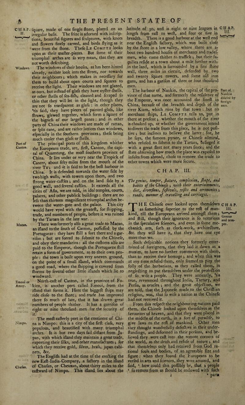 CHAP. II. Windows. Port of Canton. Macao. Emoui or Amoy. Nimpo. Chufan. THE PRESENT STATE OF fquare, made of one fingle (lone, placed on an irregular bafis. The frize is adorned with infcrip- tions, beautiful figures and fculptures, with knots and flowers finely carved, and birds flying as it were from the ftone. Thefc Le Compte looks upon as their mafter-pieces. But fome of their triumphal arches are fo very mean, that they are not worth defcribing. The windows of their houfes, as has been hinted already, neither look into the ftreet, nor towards their neighbours *, which makes in necefiary for them to build about open courts and fquares to receive the light. Their windows are not glazed, as ours, but inftead of glafs they have oyfter-fhells, or other {hells of fea-filh, cleaned and fcraped fo thin that they will let in the light, though they are not fo tranfparent as glafs : in other places, *tis faid, they have pieces of painted glafs, like ft raws, glewed together, which form a fquare of the bignefs of our largeft panes : and in other parts of China their windows are made of rattan, or fplit cane, and are rather lattices than windows, efpecially in the fouthern provinces; thefe being much cooler than glafs or {hells. The principal ports of this kingdom whither the Europeans trade, are, firft. Canton, the capi¬ tal of Quamtung, the moft fouthern province of China. It lies under or very near the Tropick of Cancer, about fifty miles from the mouth of the river Ta •, and it is faid to be the beft harbour in China. It is defended towards the water fide by two high walls, with towers upon them, and two ftrong water-caftles; and on the land fide by a good wall, and feveral caftles. It exceeds all the. cities of Afia, we are told, in idol temples, courts, palaces, and other publick buildings: there are no lefs than thirteen magnificent triumphal arches be¬ tween the water-gate and the palace. This city would have vyed with the greateft, for {hipping, trade, and numbers of people, before it was ruined by the Tartars in the late war. There was formerly alfo a great trade to Macao, an ifland to the fouth of Canton, poflefied by the Portugueze : they have ftill a fort there and a gar- rifon ; but are forced to fubmit to the Chinefe, and obey their mandarins: all the cuftoms alfo are paid to the Emperor, though the Portugueze ftill retain a form of government, as to their own peo¬ ple : the town is built upon very uneven ground, on the point of a fmall ifland, which commands a good road, where the {hipping is covered from ftorms by feveral other little iflands which lie to windward. North-eaft of Canton, in the province of Fo- kien, is another port called Emoui, from the ifland that forms it. Here the biggeft {hips may ride clofe to the fliore ; and trade has improved there fo much of late, that it has drawn great numbers of people thither. It has a garrifon of eight or nine thoufand men for the fecurity of it. The moft eafterly port in the continent of Chi¬ na is Nimpo: this is a city of the firft clafs, very populous, and beautified with many triumphal arches. It is but two days fail diftant from Ja¬ pan, with which ifland they maintain a great trade, exporting their filks, and other manufactures *, for which they receive gold, filver, brafs, japan cabi¬ nets, &c. TheEnglifli had at the time of the erefting the new Eaft-India-Company, a fadtory in the ifland of Chufan, or Cheuxan, about thirty miles to the eaftward of Nimpo. This ifland lies about the latitude of 30, and is eight or nine leagues in CHAP, length frqm eaft to weft, and four or five in ^ ^ breadth. There is a good harbour at the weft end near the Engiifh fadtory, which was built clofe by the fhore in a low valley, where there are a- bout two hundred houfes of merchants and tradef- men, who come thither to traffick ; but their fa¬ milies refide at a town about a mile further with¬ in the land, which is furrounded by a fine ftone wall, three miles in circuit, defended by two and twenty fquare towers, and fome old iron guns, and has a garifon of three or four thoufand men. The harbour of Nankin, the capital of the pro- Port of vince of that name, and formerly the refidence of ^ankm^ the Emperor, was once accounted the fineft in Y China, becaufe of the breadth and depth of the neiSs river Kiam, which runs by that town : but no merchant {hips, Le Compte tells us, put in there at prefent; whether the mouth of the river is choaked up, or whether the government intend to divert the trade from this place, he is not pofi- tive ; but inclines to believe the latter: for, he he fays, the famous pyrate, or Chinefe admiral, who refufed to fubmit to the Tartars, befieged it with a great fleet not many years fince; and the ftate obferving how much the place was expofed to infults from abroad, chofe to remove the trade to other towns which were more fecure. CHAP. III. The genius, temper, feature, complexion, fhape, and, habits of the Chinefe ; with their entertainments, diet, diverfions, fefeivals, vijits and ceremonies; roads, manner of travelling and carriages. TH E Chinefe ever looked upon themfelves CHAP. as fomething fuperior to the reft of man- ill. kind, till the Europeans arrived amongft them; v“—J and ftill, though their ignorance is fo notorious anjn'teSm. in the fpeculative fciences, and even in fome me- per. chanick arts, fuch as clock-work, architecture, &c. they will have it, that they have one eye more than \ve. Such defpicable notions they formerly enter¬ tained of foreigners, that they laid it down as a maxim, to have no further commerce with them, than to receive their homage ; and when this was at any time refufed them, only feemed to pity the folly of the barbarians, as they called them, in neglecting to put themfelves under the protection of fo wife a people. They were antiently, *tis true, reverenced throughout India, Tartary, and Perfia, as oracles *, and the great objection, we are told, that the. Japonefe made to the Chriftian religion, was, that fo wife a nation as the Chinefe had not received it. From this refpeCt the neighbouring nations paid them, the Chinefe looked upon themfelves as the favourites of heaven, and that they were placed in the middle of the earth, in a fort of paradife, to give laws to the reft of mankind. Other men they thought wonderfully defective in their under- ftandings, and deformed in their perfons, and be¬ lieved they were eaft into the remote corners of the world, as the drols and refufe of nature ; and that themfelves only had received from God ra¬ tional fouls and bodies, of an agreeable fize and figure : when they found the Europeans to be verfed in arts and fciences, they were amazed, and faid, ‘ how could this poflibly be, that a people ‘ fo remote from us fhould be endowed with fuch ‘ part* x