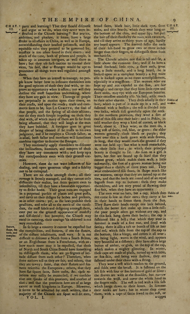 T Hi EMPIR) CHAP. * parts and learning! That they ffiould difcourfe « and argue as we do, when they never were tn- * ftru&ed in the Chinefe learning!’ But avarice, ambition, and pleafure, it Teems, have a large ftroke in all affairs in China, as well as in Europe, notwithftanding their boafted politeneft, and the equitable rules they pretend to be governed by, • injuftice is too often found in their courts; and much of the time, both of princes and people, is taken up in amorous intrigues, as well there as here ; but they ufe fuch caution to conceal their vices, ’tis faid, that a ftranger would be apt to pronounce all things were well regulated amongft them. When they have an intereft to manage, no peo¬ ple know better how to infinuate themfelves into the good opinion of thofe they deal with, or im¬ prove an opportunity when it offers ; nor will they decline the moft hazardous undertaking, where they have any gain in view. Throngs of people are perpetually in motion upon their rivers, on their coafts, and upon the roads; trade and com¬ merce feem to be, fays Le Compte, the foul of that people, and the fpring of all their actions •, .nor do they much fcruple impofing on thofe they deal with, of which many of them are fo far from being affiamed, that they will laugh at the man they have bubbled. A foreigner goes in great danger of being cheated if he trufts to his own judgment, and if he employs a Chinefe fadtor, as is ufual, both fadtor and merchant will fometimes combine together to deceive the ftranger. They continually apply themfelves to difcover the inclinations, humours, and tempers of thofe they 'have any commerce with; and keep up a fair correfpondence even with their greateft ene¬ mies. However, there do not want inftances of fair dealing, and open generous ufage and a fidelity not to be corrupted. There are no duels amongft them; all their revenge is fecretly managed, and they cannot only <liflemble their malice, but feem patient even to infenfibility, till they have a favourable opportuni¬ ty to ftrike home. Their great men.are engaged in a perpetual purfuit of places and great pofts, and carry on their defigns by bribes and prefents, as in other courts : yet, as the laws prohibit thefe pradtices, and refer all to the merit of the candi¬ date, the moft fubtleand defigning amongft them, ever put on the greateft appearance of modefty and felf-denial: but however, the Chinefe may excel in cunning, their courage ’tis obferved is not very remarkable. Stature, In fo large a country it cannot be expedted but tureT'and comple&ion, and features, if not the ftature, complec- diftant inhabitants, muft vary. It is not tion. difficult to difcover a North from a South Briton, or an Engliffiman from a Frenchman, with us ; how much more may it be expedted, that thofe of North and South China fhould have fomething- to diftinguiffi them, who are 30 degrees of lati¬ tude diftant from each other ? Therefore, when fome authors tell us they are fair, and others, that they are tawny ; fome, that their ftature and fea¬ tures refemble the Europeans; others, that they have flat fquare faces, fhort nofes, &c. thefe re¬ lations may eafily be reconciled, if we confider that one fpeaks of this province, and another of that; and that the provinces here are of as large extent as moft kingdoms in Europe. However, it feems to be admitted by moft writers, that a majority of the Chinefe are fquat wcll-fet men, VOL. I. ! O F CHINA. 9 broad faces, black hair, little dark eves, fhort CHAP, nofes, and thin beards, which they wear long on t 1U; , the bottom of the chin, and upper lip; but pull the hair off their cheeks by the roots with tweezers, and till they arrive to thirty years of age, hardly any beard appears. The learned fuffer the nails of their left-hand to grow two or three inches longer than their fingers, to diltinguifh them from mechanicks. The Chinefe admire one that is tall and fat, a little above the common fize; and if he have a broad forehead, little eyes, a fhort nofe, great ears, a little mouth, and a long beard, he is looked upon as a compleat beauty ; a big voice alfo is looked upon as no m.ean accomplifhment, efpecially in a magiftrate. The women who are kept up and not expofed to the Sun, are fair enough ; and except that they have little eyes and fhort nofes, may vye with our European beauties. Their exceffive modefty alfo ’tis faid, adds much to their other charms. They drefs ufually in their Habits of hair, which is part of it made up in a roll, and w0**en’ fattened with a bodkin ; the reft is divided into two locks, which fall gracefully upon the neck. In the northern provinces, they wear a fort of caul of thin filk over their hair : and in Pekin, in cold weather they wrap a kind of cornet, or black hood, about it. They wear, as the men do, a long veft of fattin, red, blue, or green : the elder women generally chufe black or purple; they have over this a loofe gown with wide fleeves, fo long, that they would reach the ground if they were not held up : but what is moft remarkable, is, their little feet; in which their principal beauty is thought to lie. As foon as a girl is born, her feet are bound up fo hard that they cannot grow, which makes them walk a little aukwardly, the foot of a grown woman being not bigger than a child’s of three years old. They wear embroidered filk fhoes, in ffiape much like our womens, except that they are turned up at the toes, and that the heels are round and of an equal bignefs from top to bottom: thefe they make themfelves, and are very proud of fhewing their fine feet, when they have an opportunity. The men wear no hats, but a cap, which does Habits of not come fo low as their ears; they carry a fan meu- in their hands to fcreen them from the Sun. They ffiave their heads except one lock behind, which the better fort make up into a little roll: the poor people often go without any cap, and let this lock hang down their backs ; the cap is faffiioned like a bell; that which they wear in fummer is made of a fine mat, and lined with fattin; there is alfo a tuft or bunch of filk or hair died red, which falls from the top of the cap to the bottom, like a fringe, and covers it all over ; or, being light, waves in the wind, and appears very beautiful at a diftance: they have alfo a large button of amber, or glafs, on the top of the cap, which makes a mighty glittering. In winter, thefe caps are made of pluffi, turned up with fable, or fox-fkin, and being very ffiallow, they are faftened under their chins with a ftring. They wear a veft which reaches to the ground, and folds over the breaft. It is faftened on the left fide with four or five buttons of gold or filver : the fleeves are wide at the ffioulder, but narrow towards the wrift, and cover the whole hand to the fingers ends. The veft is tied with a filk faffi which hangs down to their knees. In fummer their necks are bare; but in winter they cover them, with a cape of fattin fewed to the veft, or p a tippet