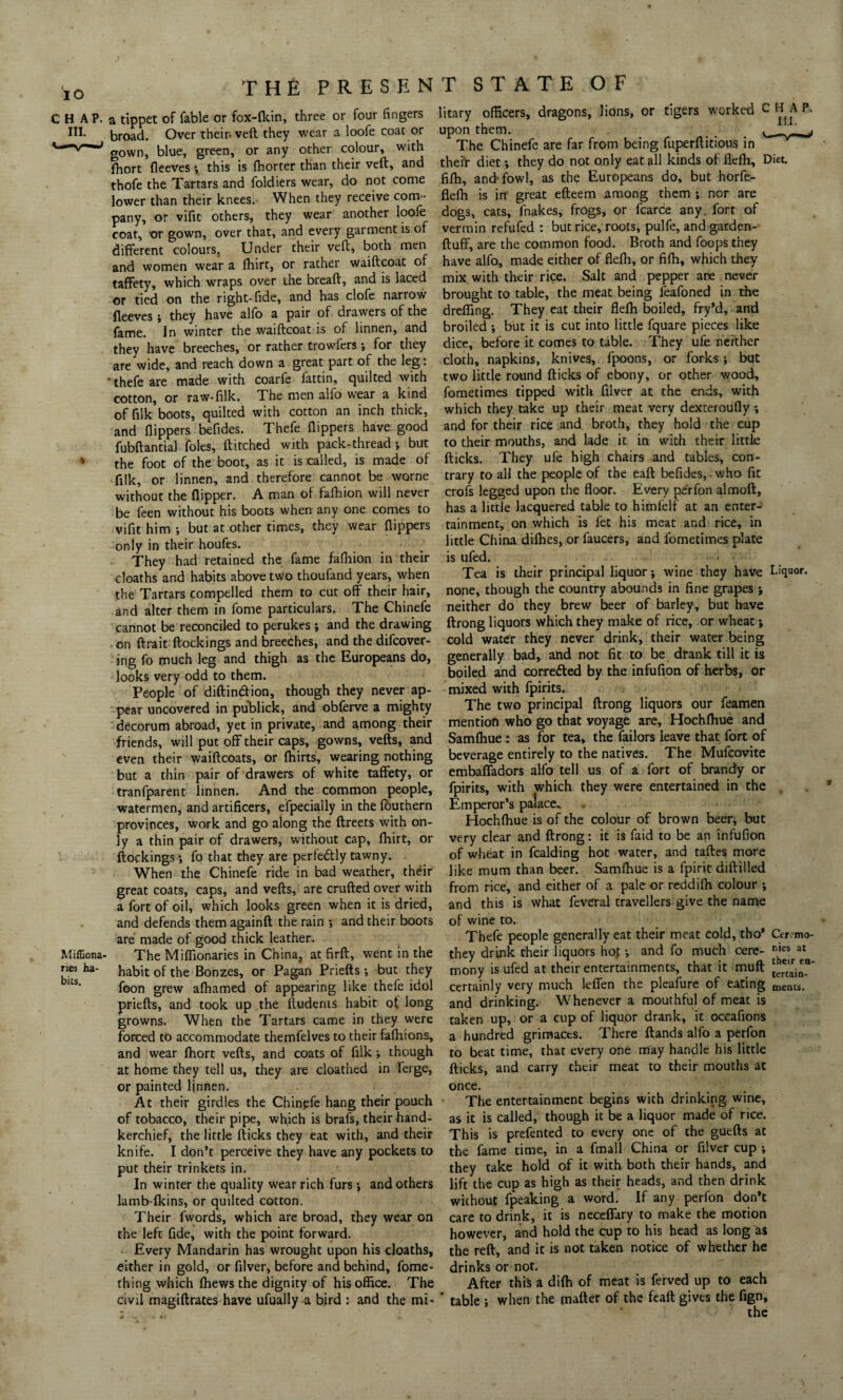 CHAP. III. t Millena¬ ries ha¬ bits. THE PRESENT STATE OF a tippet of fable or fox-fkin, three or four fingers broad. Over their-veft they wear a loofe coat or gown, blue, green, or any other colour, with fhort fleeves •, this is fhorter than their veft, and thofe the Tartars and foldiers wear, do not come lower than their knees. When they receive com ¬ pany, or vifit others, they wear another loofe coat, or gown, over that, and every garment is of different colours. Under their veft, both men and women wear a fhirt, or rather waiftcoat of taffety, which wraps over the breaft, and is laced or tied on the right-fide, and has clofe narrow fleeves; they have alfo a pair of drawers of the fame. In winter the waiftcoat is of linnen, and they have breeches, or rather trowfers •, for they are wide, and reach down a great part of the leg: ■ thefe are made with coarfe fattin, quilted with cotton, or raw-filk. The men alfo wear a kind of filk boots, quilted with cotton an inch thick, and flippers befldes. Thefe flippers have-good fubftantial foies, ftitched with pack-thread ; but the foot of the boot, as it is called, is made of filk, or linnen, and therefore cannot be worne without the flipper. A man of fafhion will never be feen without his boots when any one comes to vifit him •, but at other times, they wear flippers only in their houfes. They had retained the fame fafhion in their cloaths and habits above two thoufand years, when the Tartars compelled them to cut off their hair, and alter them in feme particulars. The Chinefe cannot be reconciled to perukes ; and the drawing on ftrait ftockings and breeches, and the difcover- ing fo much leg and thigh as the Europeans do, looks very odd to them. People of diftindion, though they never ap¬ pear uncovered in publick, and obferve a mighty decorum abroad, yet in private, and among their friends, will put off their caps, gowns, vefts, and even their waiftcoats, or fhirts, wearing nothing but a thin pair of drawers of white taffety, or tranfparent linnen. And the common people, watermen, and artificers, efpecially in the fouthern provinces, work and go along the ftreets with on¬ ly a thin pair of drawers, without cap, fhirt, or ftockings •, fo that they are perfectly tawny. When the Chinefe ride in bad weather, their great coats, caps, and vefts, are crufted over with a fort of oil, which looks green when it is dried, and defends them againft the rain ; and their boots are made of good thick leather. The Miflionaries in China, at firft, went in the habit of the Bonzes, or Pagan Priefts; but they foon grew afhamed of appearing like thefe idol priefts, and took up the ftudents habit of long growns. When the Tartars came in they were forced to accommodate themfelves to their fafhions, and wear fhort vefts, and coats of filk •, though at home they tell us, they are cloathed in ferge, or painted linnen. At their girdles the Chinpfe hang their pouch of tobacco, their pipe, which is brafs, their hand¬ kerchief, the little flicks they eat with, and their knife. I don’t perceive they have any pockets to put their trinkets in. In winter the quality wear rich furs ; and others lamb-fkins, or quilted cotton. Their fvvords, which are broad, they wear on the left fide, with the point forward. Every Mandarin has wrought upon his cloaths, either in gold, or filver, before and behind, fome- thing which fhews the dignity of his office. The civil magiftrates have ufually a bird : and the mi* litary officers, dragons, lions, or tigers worked c H A P. upon them. _ L_$ The Chinefe are far from being fuperftitious in their diet •, they do not only eat all kinds of flefh, Diet, fifh, and-fowl, as the Europeans do, but horfe- flefh is in great efteem among them ; nor are dogs, cats, fnakes, frogs, or fearce any. fort of vermin refufed : but rice, roots, pulfe, and garden- fluff, are the common food. Broth and foops they have alfo, made either of flefh, or fifh, which they mix with their rice. Salt and pepper are never brought to table, the meat being feafoned in the dreffing. They eat their flefh boiled, fry’d, and broiled ; but it is cut into little fquare pieces like dice, before it comes to table. They ufe neither cloth, napkins, knives, fpoons, or forks ; but two little round flicks of ebony, or other wood, fometimes tipped with filver at the ends, with which they take up their meat very dexteroufly ; and for their rice and broth, they hold the cup to their mouths, and lade it in with their little flicks. They ufe high chairs and tables, con¬ trary to all the people of the eaft befides, - who fit crofs legged upon the floor. Every perfon almoft, has a little lacquered table to himfelf at an enter¬ tainment, on which is fet his meat and rice, in little China difhes, or faucers, and fometimes plate is ufed. Tea is their principal liquor; wine they have Liquor, none, though the country abounds in fine grapes *, neither do they brew beer of barley, but have ftrong liquors which they make of rice, or wheat; cold water they never drink, their water being generally bad, and not fit to be drank till it is boiled and corredled by the infufion of herbs, or mixed with fpirits. The two principal ftrong liquors our feamen mention who go that voyage are, Hochfhue and Samfhue : as for tea, the failors leave that fort of beverage entirely to the natives. The Mufcovite embaffadors alfo tell us of a fort of brandy or fpirits, with which they were entertained in the Emperor’s palace- Hochfhue is of the colour of brown beer; but very clear and ftrong: it is faid to be an infufion of wheat in fcalding hot water, and taftes more like mum than beer. Samfhue is a fpirit diftilled from rice, and either of a pale or reddifh colour ; and this is what feveral travellers give the name of wine to. Thefe people generally eat their meat cold, tho’ Cer,-mo- they drink their liquors no.t •, and fo much cere- mony is ufed at their entertainments, that it muft [e*lh *n‘ certainly very much leffen the pleafure of eating merits, and drinking. Whenever a mouthful of meat is taken up, or a cup of liquor drank, it occafions a hundred grimaces. There ftands alfo a perfon to beat time, that every one may handle his little flicks, and carry their meat to their mouths at once. The entertainment begins with drinking wine, as it is called, though it be a liquor made of rice. This is prefented to every one of the guefts at the fame time, in a fmall China or filver cup ; they take hold of it with both their hands, and lift the cup as high as their heads, and then drink without fpeaking a word. If any perfon don’t care to drink, it is neceffary to make the motion however, a-nd hold the cup to his head as long'&S the reft, and it is not taken notice of whether he drinks or not. After this a difh of meat is ferved up to each table ; when the matter of the feait gives the fign, the