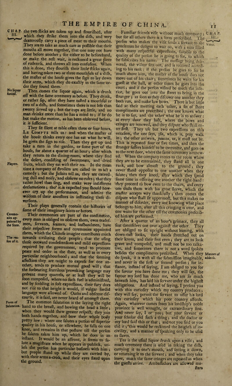 I t No liquor forced. Players. Ceremo¬ nies ap¬ pointed by the State. The rea- fon of it. Form of Salutation the two flicks are taken up and flour ifhed, after which they ftrike them into the difh, and very dexteroufly carry a piece of meat to their mouths. They are to take as much care as poflible that their mouths all move together, that one may not have done before another ; for either to be beforehand, or make the reft wait, is reckoned a great piece of rudenefs, and throws all into confufion. When this is done, they flourifh their little flicks again, and having taken two or three mouthfuls of a difh, the mafter of the houfe gives the fign to lay down their arms, which they do exatftly in the fame or¬ der they found them. Then comes the liquor again, which is drunk off with the fame ceremony as before. They drink, or rather ftp, after they have tafted a mouthful or two of a difh, and fometimes there is not lefs than twenty ferved up ; but the cups are little, and no man drinks more than he has a mind to ; if he do but make the motion, as has been obferved before, it is fufficient. They fit filent at table often three or four hours, Le Compte tells us: and when the mafter of the houfe thinks every one has eat what he will, he gives the fign to rife. Then they get up and take a turn in the garden, or fome part of the houfe, for about a quarter of an hour ; after which they return to the dining-room, where they find the defert, confifting of fweetmeats, and dried fruits, which they eat with their tea. In the mean time a company of ftrollers are called in to ad a comedy ; but the Jefuits tell us, they are exceed-, ing dull and noify, ‘and obferve no rules ; that they rather howl than fing, and make very indifferent declamations ; tho’ it. is expeded you fhouId how¬ ever cry up the performance, and admire the wifdom of their anceftors in inftituting thefe di- verfions. Their plays generally contain the hiftories of fome of their imaginary faints or heroes. Their ceremonies are part of the conftitution, every man is obliged to obferve them, even tradef- men, fervants, feamen, and hufbandmen, have their refpe&ive forms and ceremonies appointed them, which the Chinefe imagine contributes much towards civilizing their people; that the ufing thofe outward condefcenfions and mild expreflions required by the government, tend to promote peace and order in the ftate, as well as in every particular neighbourhood ; and that the feeming affedlion they are taught to exprefs for one an¬ other, tends to produce mutual good will; that the forbearing fcurnlous provoking language may prevent many quarrels, or at leaft they will be foon compofed, where no fuch fuel is adminiftred, and by fcolding in foft expreflions, their fury does not rile to that height it would, if vulgar fordid language were allowed of. Oaths and obfcene dif- courfe, it is faid, are never heard of amongft them. The common falutation is the laying the right hand to the breaft, and bowing the head a littTe; when they would fhew greater refpecft, they join both hands together, and bow their whole body pretty low where one falutes a perfon of fuperior quality in his houfe, or elfewhere, he falls on one knee, and remains in that pofture till the perfon he falutes takes him up, which he does in an inftant. It would be an affront, it feems to fa- lute a magiftrate when he appears inpublick, un- lefs the perfon has particular bufinefs with him ; but people ftand up while they are carried by, with their arms a-crofs, and their eyes fixed upon the ground. Vilus. Familiar friends vifit without much ceremony; CHAP, but for all others there is a form prefcribed. The I^J- perfon who makes the vifit fends a fervant to the gentleman he defigns to wait on, with a note filled with many refpedful expreflions, fuitable to the quality of the perfon he is going to fee, to which he fubfcribes his name.- The meffage being deli¬ vered, the vifiter fets out, and is received accord¬ ing to his rank : if the perfon he goes to fee be much above him, the mafter of the houfe does not move out of his chair; fometimes he waits for his gueft at the hall, at other times he goes into the court; and if the perfon vifited be much the infe¬ rior, he goes out into the ftreet to bring in the ft ranger ; as foon as they difeover one another they both run, and make low bows. There is but little faid at their meeting each other, a fet of fliort compliments are prelcribed ; the one knows what he is to fay, and the other what he is to anfwer : at every door they halt, where the bows and cringes are renewed, and they difpute who fhall en¬ ter firft. They ufe but two expreflions on this occafion, the one fays, //?«, which is, pray walk in ; the other anfwers, paucan, or, it muft not be. This is repeated four or five times, and then the ftranger fuffers himfelf to be overcome, and goes on to the next door, where the fame ceremony is renew¬ ed. When the company comes to the room where they are to be entertained, they ftand all in one rank, and bow almoft to the ground; they never ftand oppofite to one another when they falute; then they kneel, after which they fpend fome time in offering one another the right-hand : they proceed to bow even to the chairs, and every one dufts them with his great fleeve, which the mafter accepts very thankfully ; then comes the difpute who fliall fit uppermoft, but this makes no manner of diforder, every one knowing what place belongs to him, after all this cringing is over, and one waits for the other till the ceremonies prefcrib- ed him are performed. After a quarter of an hour’s grimace, they all feat themlelves one over-againft the other. They are obliged to fit upright without leaning, with down-caft looks, their hands ftretched out on their knees, and their feet even ; they are to look grave and compofed, and muft not be too talka¬ tive, and fometimes there is not a word fpoken befides the compliments prefcribed. When they Manner of do fpeak, it is with all the fubmiffion imaginable, addrcfs. and never in the firft or fecond perfon ; for in- llance, inftead of faying, I am obliged to you for the favour you have done me; they will fay, the favour my lord has done me, who am fo much beneath him, has laid his fervant under the higheft obligations. And inftead of faying, I prefent you with this curiofity which my country produces ; they will fay, permit the fervant to offer his lord this curiofity which his poor country affords. Again, whatever comes from his lordfhip’s noble province is well wrought, or extraordinary fine. And never fay, I or you; but your fervant or your fcholar did fuch a thing ; and the doctor or my lord faid this or that; and not you faid or you did it ;*this would be reckoned the heighth of in¬ civility, and a manner of fpeaking only to be ufed to flaves. Tea is the ufual liquor drunk upon a vifit; and much ceremony there is ufed in taking the difh, carrying it to one’s mouth, and fetting it down, or returning it to the fervant; and when they take leave, much the fame cringes are repeated as when the guefts arrive. Ambaffadors are allowed ma¬ ilers