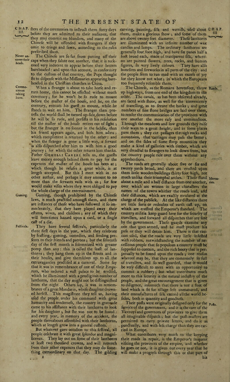 CHAP. nr. Never un¬ cover their heads. Ceremo- nieson taking leave. Gaming. Fellivals. fters of the ceremonies to inftruct them forty days before they are admitted to their audience, that they may commit no blunders, and many of the Chinefe will be offended with ftrangers if they omit to cringe and fawn, according to the rules prefcribed them. The Chinefe are fo far from putting off their caps when they falute one another, that, it is reck¬ oned very indecent to appear before their betters bareheaded : and upon this account, in conformity to the cuftom of that country, the Pope thought fit to difpenfe with the Miffionaries appearing bare¬ headed in the Chriftian churches in China. When a ftranger is about to take horfe and re¬ turn home, this cannot be effected without much ceremony; for he won’t be fo rude to mount before the mafter of the houfe, and he, on the contrary, entreats his gueft to mount, while he flands to wait on him. The ftranger then pro- tefts the world fhall be turned up-fide.down before he will be fo rude, and perfifts in his refolution till the mafter of the houfe retires out of fight •, but the ftranger is no fooner in the faddle, than his friend appears again, and bids him adieu ; which compliment is returned by the other: and when the ftranger is gone a little way, a fervant is alfo difpatched after him to wifh him a good journey •, for which the other returns him thanks. Father Gemelli Careri tells us, the guefts leave money enough behind them to pay for the expences the mafter of the houfe has been at; which though he refufes a great while, is at length accepted. But this I meet with in no other author, and perhaps it may amount to no more than the fervants vails with lis ; for few would make vifits where they were obliged to pay the whole charge of the entertainment. Gaming, though prohibited by the Chinefe laws, is much pradtifed amongft them, and there are inftances of thofe who have followed it fo im¬ moderately, that they have played away their eftates, wives, and children ; any of which they will fometimes hazard upon a card, or a Angle caft of a die. They have feveral feftivals, particularly the three firft days in the year, which they celebrate by feafting,-gaming, comedies, and fending pre- fents to their friends and patrons; but the fifteenth day of the firft month is folemnized with greater pomp than any: this is called the feaft of lan¬ thorns *, they hang them up in the ftreets and in their houfes, and give themfelves up to all the extravagancies praftifed at a carnival. Some fay that it was in remembrance of one of their Empe¬ rors, who ordered a vaft palace to be created, which he illuminated with a prodigious number of lanthorns, that the day might not be diftinguifhed from the night. Others fay, it was in remem¬ brance of a great Mandarin, whofe daughter drown¬ ed herfelf. This magiftrate they tell us, having ufed the people under his command with great humanity and tendernefs, the country in gratitude came to his afliftance with their lanthorns to look for his daughter ; but fhe was not to be found : and every year, in memory of the accident, the people thereabouts aflembled with their lanthorns, which at length grew into a general cuftom. But whatever gave occafion to this feftival, all people celebrate it with great fplendor and magni¬ ficence. They lay out on fome of their lanthorns at lead two thoufand crowns, and will retrench from their other expences that they may do fome- thing extraordinary on that day. The gilding carving, painting, filk and varnifh, ufed about CHAP, them, make a glorious (how ; and fome of them 111 are above twenty feet diameter. T’nefe lanthorns are illuminated with an infinite number'of wax candles and lamps. The ordinary lanthorns are generally four, foot high, and have fix panes half a foot broad each, made of tranlparent filk, where¬ on are painted flowers, trees, rocks, and human figures, in very lively colours. They have alfo bonefires and fireworks in all parts of'the city : and the people feem to run mad with an excefs of joy for they know not what; in which the Europeans too frequently refemble them. The Chinefe, as the Romans heretofore, throw Roads, up highways, from one end of the kingdom to the other. The canals, as has been obferved already, are faced with ftone, as well for the conveniency of travelling, as to fecure the banks ; and great numbers of fine ftone bridges are laid over them, to render the communication of the provinces with one another the more eafy and commodious. 1 hrough the meadows and low grounds they raife their ways to a great height, and in fome places pave them ; they cut pafiages through rocks and mountains, that'carriages may pafs the better; and on the fides of fome fteep mountains they make a kind of galleries with timber, which are very dreadful to ftrangers to look down from, but the country people ride over them without any apprehenfions. The roads are generally about five or fix and twenty yards broad, and there are erected upon them little wooden buildings thirty foot high, not much unlike their triumphal arches. Thefe ftand Mercu- about a mile and a half diftance from one another, ries. over which are written in large characters the names of the towns whither the roads lead, and their diftances, which are exaCtly meafured at the charge of the publick. At the like diftances there are little forts or redoubts of earth caft up, on which are ereCted the Emperor's ftandard. The country militia keep guard here for the fecurity of travellers, and forward all difpatches that are fent by the government. Thefe guards examine any one that goes armed, and he muft produce his pafs or they will detain him. There is that cau¬ tion ufed, that the roads are very little infefted with robbers, notwithftanding the number of ne- cefiitous people that fo populous a country muft be fuppofed to contain, and the rich booty that is per¬ petually to be found upon the roads ; one reafon whereof may be, that they are commonly fo full of travellers, and fo well guarded, that it-would be very difficult to meet with an opportunity to commit a robbery •, but what contributes much more to this fecurity is the natural induftry of the people, and the great encouragement that is given to diligence, infomuch that there is not a foot of land which is fit for tillage left unmanured, and their manufactures of filk exceed all the world be- fides, both in quantity and goodnefs. Their pofts were originally defigned only for the p0^9 fervice of the government, and it is the care of the Viceroys and governors of provinces to give them all imaginable difpatch ; but the poft-mafters are permitted to carry private letters, and do it as punctually, and with lefs charge than they are car¬ ried in Europe. What contributes very much to the keeping their roads in repair, is the Emperor’s frequent vifiting the provinces of the empire, and whether he goes or not, it is given out every year that he will make a progrpfs through this or that part of his