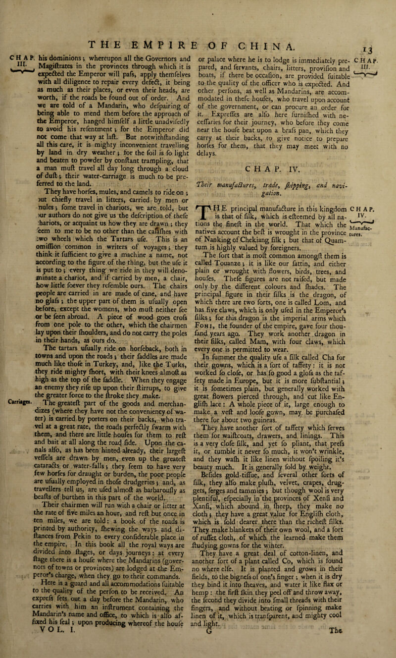 CHAP, his dominions; whereupon all the Governors and Magiftrates in the provinces through which it is expefted the Emperor will pafs, apply themfelves with all diligence to repair every defeft, it being as much as their places, or even their heads, are worth, if the roads be found out of order. And we are told of a Mandarin, who defpairing of being able to mend them before the approach of the Emperor, hanged himfelf a little unadvifedly to avoid his refentment i for the Emperor did not come that way at laft. But notwithftanding all this care, it is mighty inconvenient travelling by land in dry weather; for the foil is fo light and beaten to powder by conftant trampling, that a man muft travel all day long through a cloud of dull; their water-carriage is much to be pre¬ ferred to the land. They have horfes, mules, and camels to ride on ; rut chiefly travel in litters, carried by men or nules*, fome travel in chariots, we are told, but >ur authors do not give us the defcription of thefe chariots, or acquaint us how they are drawn ; they eem to me to be no other than the calafhes with two wheels which the Tartars ufe. This is an omiflion common in writers of voyages •, they think it fufficient to give a machine a name, not according to the figure of the thing, but the ufe it is put to ; every thing we ride in they will deno¬ minate a chariot, and if carried by men, a chair, how little foever they refemble ours. The chairs people are carried in are made of cane, and have no glafs ; the upper part of them is ufually open before, except the womens, who muft neither fee or be feen abroad. A piece of wood goes crofs from one pole to the other, which the chairmen lay upon their fhoulders, and do not carry the poles in their hands, as ours do. The tartars ufually ride on horfeback, both in towns and upon the roads ; their faddles are made much like thofe in Turkey, and, like the Turks, they ride mighty fhort, with their knees almoft as high as the top of the faddle. When they engage an enemy they rife up upon their ftirrups, to give the greater force to the ftroke they make. Carriages. The greateft part of the goods and merchan¬ dizes (where they have not the conveniency of wa¬ ter) is carried by porters on their backs, who tra¬ vel at a great rate, the roads perfe<5tly fwarm with them, and there are little houfes for them to reft and bait at all along the roacj fide. Upon the ca¬ nals alfo, as has been hinted already, their largeft vefiels are drawn by men, even up the greateft catarafts or water-falls •, they feem to have very few horfes for draught or burden, the poor people are ufually employed in thofe drudgeries ; and, as travellers tell us, are ufed almoft as barbaroufly as beafts of burthen in this part of the world. Their chairmen will run with a chair or litter at the rate of five miles an hour, and reft but once ip ten miles, we are told: a book of the roads is printed by authority, Ihewing the ways and di- ftances from Pekin to every confiderable place in the empire. In this book all the royal ways are divided into ftages, or days journeys: at every ftage there is a houfe where the Mandarins (gover¬ nors of towns or provinces) are lodged at the Em¬ peror’s charge, when they go to their commands. Here is a guard and all accommodations fuitable to the quality of the perfon to be received. An exprefs fets out a day before the Mandarin, who carries with him an inftrument containing the Mandarin’s name and office, to which is alfo af¬ fixed his feal; upon producing whereof the houfe or palace where he is to lodge is immediately pre- CHAP, pared, and fervants, chairs, litters, provifion and m- boats, if there be occafion, are provided fuitable to the quality of the officer who is expefted. And other perfons, as well as Mandarins, are accom¬ modated in thefe houfes, who travel upon account of the government, or can procure an order for it. Expreffes are alfo here furnifhed with ne- cefiaries for their journey, who before they come near the houfe beat upon a brafs pan, which they carry at their backs, to give notice to prepare horfes for them, that they may meet with no delays. CHAP. IV. Their manufactures, trade, flipping, and navi¬ gation. TH E principal manufacture in this kingdom CHAP. is that of filk, which is efteemed by all na- Iv- tions the fineft in the world. That which the natives account the beft is wrought in the province tures. of Nanking of Chekiang filk ; but that of Quam- tum is highly valued by foreigners. The fort that is molt common amongft them is called Touanze ; it is like our fattin, and either plain or wrought with flowers, birds, trees, and houfes. Thefe figures are not raifed, but made only by the different colours and fhades. The principal figure in their filks is the dragon, of which there are two forts, one is called Lorn, and has five claws, which is only ufed in the Emperor’s filks ; for this dragon is the imperial arms which Fohi, the founder of the empire, gave four thou- fand years ago. They work another dragon in their filks, called Mam, with four claws, which every one is permitted to wear. In fummer the quality ufe a filk called Cha for their gowns, which is a, fort of taffety : it is not worked fo clofe, or has fo good a glofs as the taf¬ fety made in Europe, but it is more fubftantialj it is fometimes plain, but generally worked with great flowers pierced through, and cut like En- glifh lace : A whole piece of it, large enough to make a veft and loofe gown, may be purchafed there for about two guineas. They have another fort of taffety which ferves them for waiftcoats, drawers, and linings. This is a very clofe filk, and yet fo pliant, that prefs it, or tumble it never fo much, it won’t wrinkle, and they wafti it like linen without fpoiling it’s beauty much. It is generally fold by weight. Befides gold-tiffue, and feveral other forts of filk, they alfo make plufh, velvet, crapes, drug¬ gets, ferges and tammies , but though wool is very plentiful, efpecially in*the provinces of Xenfi and Xanfi, which abound in fheep, they make no cloth 5 they have a great value for Englifh cloth, which is fold dearer there than the richeft filks. They make blankets of their own wool, and a fort of ruffet cloth, of which the learned make them ftudying gowns for the winter. They have a great deal of cotton-linen, and another fort of a plant called Co, which is found no where elfe. It is planted and grows in their fields, to the bignefs of one’s finger ; when it is dry they bind it into fheaves, and water it like flax or hemp : -the firft fkin they peel off and throw away, the fecond they divide into fmall threads with their fingers, and without beating or fpinning make linen of it, which is tranfparent, and mighty cool and light. G 1 The