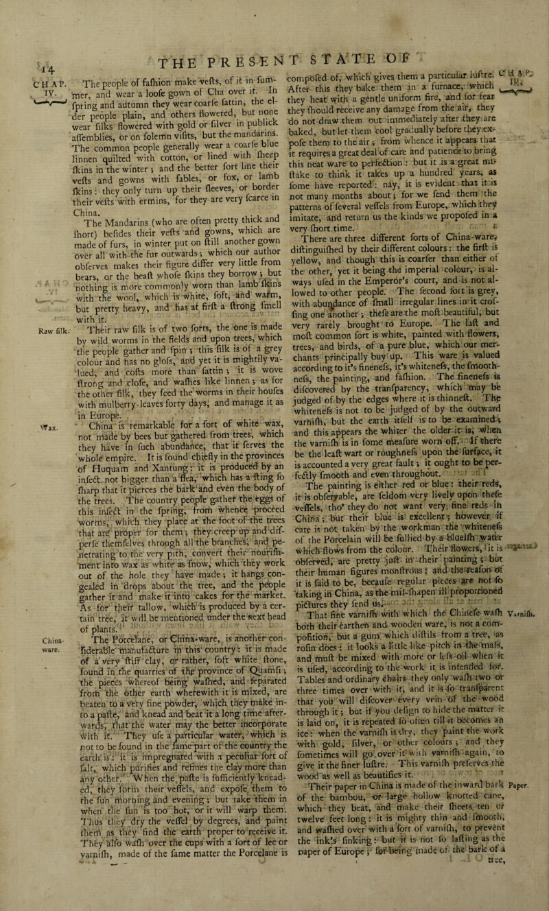 CHAP. IV. Raw filk. Wax. China- ware, THE PRESENT STATE OF The people of fafhion make vefts, of it in funv mer, and wear a loofe gown of Cha over it. In fpring and ailtumn they wearcoarfe fattin, the el¬ der people plain, and others flowered, but none wear fllks flowered with gold or fllver in publick aflemblies, or on folemn vifits, but the mandarins. The common people generally wear a coarle blue linnen quilted with cotton, or lined with lheep fkins in the winter and the better fort line their vefts and gowns with fables, or fox, or lam fkins: they only turn up their fleeves, or border their vefts with ermins, for they are very fcarce in China. , The Mandarins (who are often pretty thick and fhort) befldes their vefts and gowns, which are made of furs, in winter put on ftill another gown Over all with the fur outwards-, which our author obferves makes their figure differ very little from bears, or the beaft whofe fkins they borrow -, but nothing is more commonly worn than lamb fkins with the wool, which is white, foft, and warm, but pretty heavy, and has at firft a ftrong fmell with it. . Their raw filk is of two forts, the one is made by wild worms in the fields and upon trees, which the people gather and fpin -, this filk is of a grey colour and has no glofs, and yet it is mightily va¬ lued, and cofts more than fattin -, it is wove ftrong and clofe, and wafhes like linnen -, as for the other filk, they feed the worms in their houfes with mulberry-leaves forty days, and manage it as in Europe. ' . China is remarkable for a fort of white wax, not made by bees but gathered from trees, which they have in fuch abundance, that it ferves the whole empire. It is found chiefly in the provinces of Huquam and Xantung: it is produced by an infeCt not bigger than a flea,' which has a fting fo fharp that it pierces the bark'and even the body of the trees. The country people gather the eggs of this infeeft in the fpring, from whence proceed worms, which they place at the foot of the trees that are* proper for them -, they creep up and dif- perfe themfclves through all the branches, and pe¬ netrating to the very pith, convert their nourifh- ment into Wax as white as fnow, which they work out of the hole they have made -, it hangs con¬ gealed in drops about the tree, and the people gather it and make it into cakes for the market. As for' their tallow, which is produced by a cer¬ tain tree. It will be mentioned under the next head of plants. . The PorceTane, or China-ware, is another con- fiderable manufacture in this'country: it is made of a very ftiff clay, or rather, foft white ftone, found in the quarries of the1 province of Quamfi -, the pieces whereof being wafhed, and feparated from the other earth wherewith it is mixed, are beaten to a very fine pbwder, which they make in¬ to a pafte, and knead and beat it a long time after¬ wards, that the water may the better incorporate with it. They ufe a particular water, which is not to be found in the fame part of the country the earth' is .: it is impregnated with a peculiar fort of fait, which purifies and refines the clay more than any other.'’ When the pafte is fufficiently knead¬ ed, they form their veffels, and expofe them to the fun morning and evening-, but take them in when the fun is too hot, or it will warp them. Thus they dry the vefiel by degrees, and paint them as they find the earth proper to receive it. They alfo wafh over tire cups with a fort of lee or varnifh, made of the fame matter the Porcelane is compofed of, which gives them a particular luftre. After this they bake them in a furnace, which they heat with a gentle uniform fire, and lor fear they fhould receive any damage from the air, they do not draw them out immediately after they are baked, but let them cool gradually before they.ex- pofe them to the air ; from whence it appears that it requires a great deal of care and patience to bring this neat ware to perfection : but it is a great mi- ftake to think it takes up a hundred years, as lome have reported : nay, it is evident that it is not many months about * for we fend them the patterns of feveral veffels from Europe, which they imitate, and return us the kinds we propoled in a very Ihort time. There are three different forts of China-ware* diftinguifhed by their different colours: the firft is yellow, and though this is coarfer than either of the other, yet it being the imperial colour, is al¬ ways ufed in the Emperor’s court, and is not al¬ lowed to other people. The fecond fort is grey, with abundance of fmall irregular lines in it crof- fing one another; thefeare the moft beautiful, but very rarely brought to Europe. The laft and moft common fort is white, painted with flowers, trees, and birds, of a pure blue, which our mer¬ chants principally buy up. This ware is valued according to it’s finenefs, it’s whitenefs, the fmooth- nefs, the painting, and fafhion. The finenefs is difeovered by the tranfparency, which may be judged of by the edges where it isthinneft. The whitenefs is not to be judged of by the outward varnifh, but the earth ltfelf is to be examined; and this appears the whiter the older it is, when the varnifh is in fome meafure worn off. If there be the leaft wart or roughnefs upon the furfece, it is accounted a very great fault -, it ought to be per¬ fectly fmooth and even throughout. The painting is either red or blue: their reds, it is obferyable, are feldom very lively upon thefe veffels, tho’ they do not want very, fine reds in China-, but their blue is: excellent-, however if care is not taken by the workman the whitenefs of the Porcelain will be fullied by a blueifh Water which flows from the colour. Their flowers,! it is obferved, are pretty juft iri their painting ; but their human figures monftrous: arid the'feafon of it is faid to be, becaufe regular pieces are not fo taking in China, as the mil-fhapen ill.proportioned pictures they fend usk- - '■ ; - That fine varnifh with which the Chiriefe wafh Varnifh. both their earthen and wooden ware, is not a com- pofitiori, but a gum' which diAils from a tree, as rofln does: it looks a little like pitch in the mafs, and muft be mixed with more or lefs-oil when k is ufed, according to the work it is intended for. Tables and ordinary chairs they only wafh two or three times over with it, and it is*fo tranfparent that you will difeover every vein of the wood through it j but if ybu defign to hide the matter ir is laid on, it is repeated fo often till-it becomes an ice: when the varnifh is dry, they paint the work with gold, fllver, or other colours ; and they fometimes will go.over it with varnifh again, to give it the finer luftre. This varnifh preferves the wood as well as beautifies it. ■ Their paper in China is made of the inward bark Paper, of the bambou, or large hollow knotted cane, which they beat, and make their fheets ten or twelve feet long: it is mighty thin and fmooth, and wafhed over with a fort of varnifh, to prevent the ink’.s finking: but it is not fo lading as the paper of Europe ; for being made of the bark of a tree.