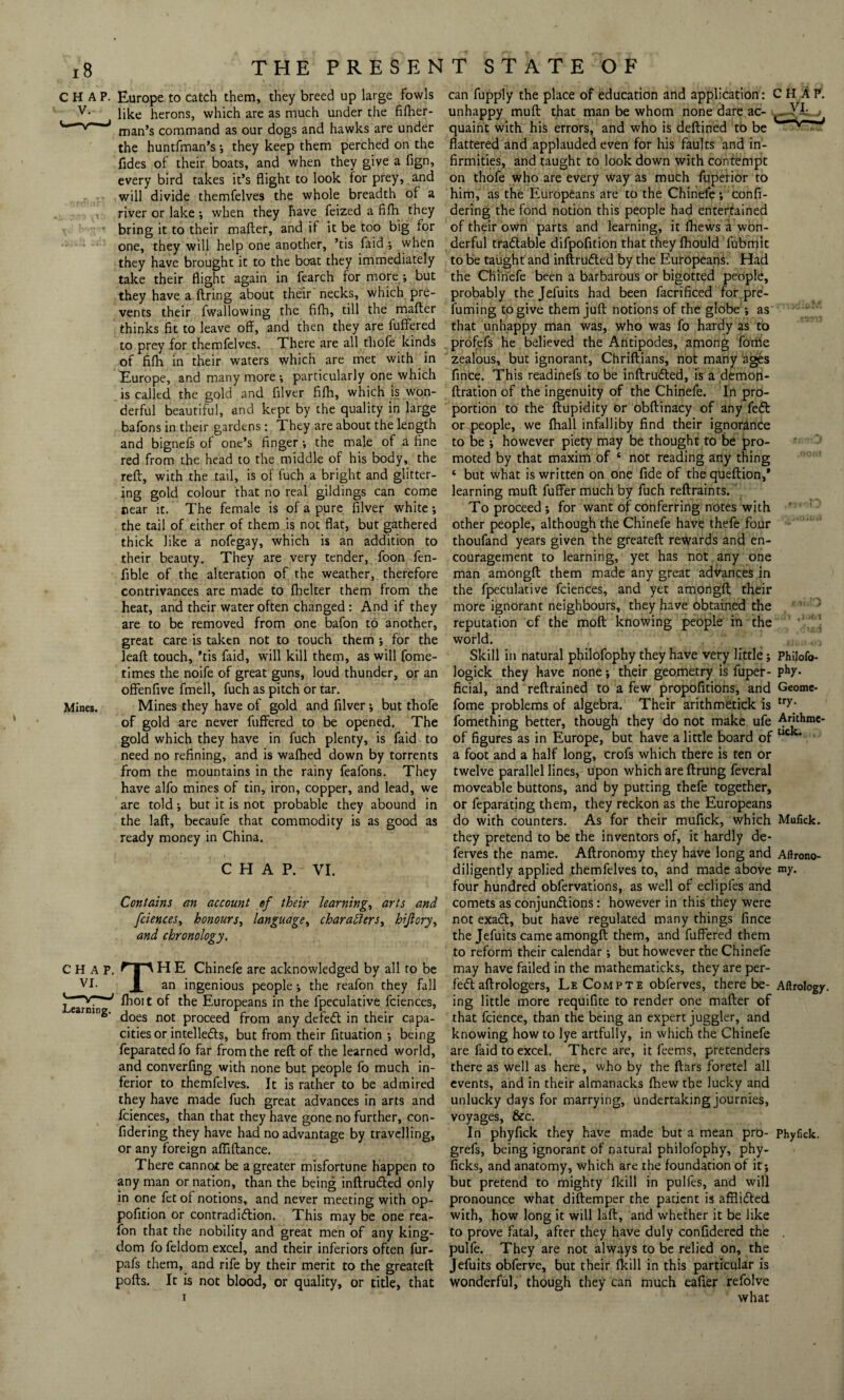CHAP. Europe to catch them, they breed up large fowls v- like herons, which are as much under the fifher- man’s command as our dogs and hawks are under the huntfman’s •, they keep them perched on the fides of their boats, and when they give a fign, every bird takes it’s flight to look for prey, and will divide themfelves the whole breadth of a river or lake *, when they have feized a fifh they bring it to their mafter, and if it be too big for one, they will help one another, ’tis faid •, when they have brought it to the boat they immediately take their flight again in fearch for more ; but they have a firing about their necks, which pre¬ vents their fwallowing the fifh, till the mafter thinks fit to leave off, and then they are fuffered to prey for themfelves. There are all thofe kinds of fifh in their waters which are met with in Europe, and many more; particularly one which is called the gold and filver fifh, which is won¬ derful beautiful, and kept by the quality in large bafons in their gardens: They are about the length and bignefs of one’s finger •, the male of a fine red from the head to the middle of his body, the reft, with the tail, is of fuch a bright and glitter¬ ing gold colour that no real gildings can come near it. The female is of a pure filver white; the tail of either of them is not flat, but gathered thick like a nofegay, which is an addition to their beauty. They are very tender, foon fen- fible of the alteration of the weather, therefore contrivances are made to flicker them from the heat, and their water often changed : And if they are to be removed from one bafon to another, great care is taken not to touch them ; for the leaft touch, ’tis faid, will kill them, as will fome- times the noife of great guns, loud thunder, or an offenfive fmell, fuch as pitch or tar. Mines. Mines they have of gold and filver; but thofe of gold are never fuffered to be opened. The gold which they have in fuch plenty, is faid to need no refining, and is wafhed down by torrents from the mountains in the rainy feafons. They have alfo mines of tin, iron, copper, and lead, we are told; but it is not probable they abound in the laft, becaufe that commodity is as good as ready money in China. CHAP. VI. Contains an account ef their learning, arts and fciences, honours, language, characters, hijlory, and chronology. TH E Chinefe are acknowledged by all to be an ingenious people ; the reafon they fall fhoi t of the Europeans in the fpeculative fciences, does not proceed from any defefl in their capa¬ cities or intellects, but from their fituation •, being feparated fo far from the reft of the learned world, and converfing with none but people fo much in¬ ferior to themfelves. It is rather to be admired they have made fuch great advances in arts and fciences, than that they have gone no further, con- fidering they have had no advantage by travelling, or any foreign affiftance. There cannot be a greater misfortune happen to any man or nation, than the being inftrudted only in one fet of notions, and never meeting with op- pofition or contradiction. This may be one rea¬ fon that the nobility and great men of any king¬ dom fo feldom excel, and their inferiors often fur- pafs them, and rife by their merit to the greateft pofts. It is not blood, or quality, or title, that Learning. can fupply the place of education and application: CHAP, unhappy muft that man be whom none dare ac- , - jT quaint with his errors, and who is deftined to be v'—w flattered and applauded even for his faults and in¬ firmities, and taught to look down with contempt on thofe who are every way as much fuperior to him, as the Europeans are to the Chinefe ; confi- dering the fond notion this people had entertained of their own parts and learning, it (hews a won¬ derful tradable difpofition that they fhould fubmit to be taught and inftruCled by the Europeans. Had the Chinefe been a barbarous or bigotted people, probably the Jefuits had been facrificed for pre¬ fuming to give them juft notions of the globe *, as that unhappy man was, who was fo hardy as to profefs he believed the Antipodes, among fome zealous, but ignorant, Chriftians, not many ages fince. This readinefs to be inftruCled, is a demon- ftration of the ingenuity of the Chinefe. In pro¬ portion to the ftupidity or obftinacy of any fed or people, we fhall infalliby find their ignorance to be ; however piety may be thought to be pro¬ moted by that maxim of ‘ not reading any thing ‘ but what is written on one fide of thequeftion,* learning muft fuffer much by fuch reftraints. To proceed ; for want of conferring notes with other people, although the Chinefe have thefe four thoufand years given the greateft rewards and en¬ couragement to learning, yet has not any one man amongft them made any great advances in the fpeculative fciences, and yet amongft their more ignorant neighbours, they have obtained the reputation of the molt knowing people in the world. Skill in natural philofophy they have very little; Philofo- logick they have none; their geometry is fuper- Phy- ficial, and reftrained to a few propofitions, and Geome- fome problems of algebra. Their arithmetick is tTY- fomething better, though they do not make ufe Anthme- of figures as in Europe, but have a little board of uc a foot and a half long, crofs which there is ten or twelve parallel lines, upon which are ftrung feveral moveable buttons, and by putting thefe together, or feparating them, they reckon as the Europeans do with counters. As for their mufick, which Mufick. they pretend to be the inventors of, it hardly de- ferves the name. Aftronomy they have long and Aftrono- diligently applied themfelves to, and made above niy. four hundred obfervations, as well of eclipfes and comets as conjundtions: however in this they were not exadt, but have regulated many things fince the Jefuits came amongft them, and fuffered them to reform their calendar •, but however the Chinefe may have failed in the mathematicks, they are per- fe<5t aftrologers, LeCompte obferves, there be- Aftrology. ing little more requifite to render one mafter of that fcience, than the being an expert juggler, and knowing how to lye artfully, in which the Chinefe are faid to excel. There are, it feems, pretenders there as well as here, who by the ftars foretel all events, and in their almanacks fhew the lucky and unlucky days for marrying, undertaking journies, voyages, &c. In phyfick they have made but a mean pro- phyfick. grefs, being ignorant of natural philofophy, phy- ficks, and anatomy, which are the foundation of it ; but pretend to mighty fkill in pulfes, and will pronounce what diftemper the patient is afflidted with, how long it will laft, and whether it be like to prove fatal, after they have duly confidered the . pulfe. They are not always to be relied on, the Jefuits obferve, but their fkill in this particular is wonderful, though they can much eafler refolve what