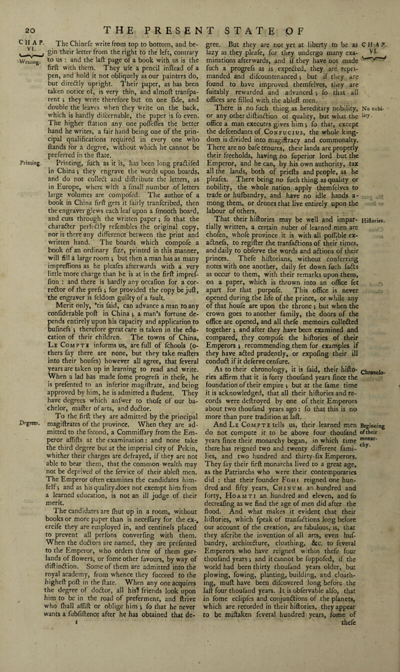 CHAP. The Chinefe write from top to bottom, and be- . -T j gin their letter from the right to the left, contrary Wriung. 10 Us • and the laft: page of a book with us is the firft with them. They ufe a pencil inftead of a pen, and hold it not obliquely as our painters do, but direCtly upright. Their paper, as has been taken notice of, is very thin, and almoft tranfpa- rent ; they write therefore but on one fide, and double the leaves when they Write on the back, which is hardly difcernable, the paper is fo even. The higher (Ution any one poffeffes the better hand he writes, a fair hand being one of the prin¬ cipal qualifications required in every one who Hands for a degree, without which he cannot be preferred in the ftate. Printing. Printing, fuch as it is, has been long pradifed in China; they engrave the words upon boards, and do not colled and diftribute the letters, as in Europe, where with a fmall number of letters large volumes are compofed. The author of a book in China firft gets it fairly tranfcribed, then the engraver glews each leaf upon a fmooth board, and cuts through the written paper; fo that the charader perfcdly refembles the original copy, nor is there any difference between the print and written hand. The boards which compofe a book of an ordinary fize, printed in this manner, will fill a large room •, but then a man has as many imprefiions as he pleafes afterwards with a very little more charge than he is at in the firft impref- fion : and there is hardly any occafion for a cor- redor of the prefs; for provided the copy be juft, the engraver is feldom guilty of a fault. Merit only, *tis faid, can advance a man to any confiderable poft in China ; a man’s fortune de¬ pends entirely upon his capacity and application to bufinefs ; therefore great care is taken in the edu¬ cation of their children. The towns of China, Le Compte informs us, are full of fchools (o- thers fay there are none, but they take matters into their houfes) however all agree, that feveral years are taken up in learning to read and write. When a lad has made fome progrefs in thefe, he is prefented to an inferior magiftrate, and being approved by him, he is admitted a ftudent. They have degrees which anfwer to thofe of our ba¬ chelor, matter of arts, and dodor. To the firft they are admitted by the principal Degree.', magiftrates of the province. When they are ad¬ mitted to the fecond, a Commiffary from the Em¬ peror aflitts at the examination: and none take the third degree but at the imperial city of Pekin, whither their charges are defrayed, if they are not able to bear them, that the common wealth may not be deprived of the fervice of their ableft men. The Emperor often examines the candidates him- felf; and as his quality,does not exempt him from a learned education, is not an ill judge of their merit. The candidates are ftiut up in a room, without books or more paper than is neceffary for the ex-* ercife they are employed in, and centinels placed to prevent all perfons converfing with them. When the dodors are named, they are prefented to the Emperor, who orders three of them gar¬ lands of flowers, or fome other favours, by way of diftindion. Some of them are admitted into the royal academy, from whence they fucceed to the higheftpoft in the ftate. When any one acquires the degree of dodor, all hisl friends look upon him to be in the road of preferment, and ftrive who (hall aflift or oblige him ; fo that he never wants a fubfiftence after he has obtained that de¬ gree. But they are not yet at liberty to be as CHAP, lazy as they pleafe, for they undergo many exa- VI- minations afterwards, and if they have not made fuch a progrefs as is expeded, they are repri¬ manded and difcountenanced; but if they are found to have improved themfelves, they are fuitably rewarded and advanced ; fo that all offices are filled with the ableft men. There is no fuch thing as hereditary nobility, No nobi- or any other diftindion of quality, but what the hty. office a man executes gives him ; fo that, except the defcendants of Confucius, the whole king¬ dom is divided into magiftracy and commonalty. There are no bafe tenures, their lands are properly their freeholds, having no fuperior lord but the Emperor, and he can, by his own authority, tax all the lands, both of priefts and people, as he pleafes. There being no fuch thing as quality or nobility, the whole nation apply themfelves to trade or hufbandry, and have no idle hands a- mong them, or drones that live entirely upon the labour of others. That their hiftories may be well and impar- Hiftories. tially written, a certain nuber of learned men are chofen, whofe province it is with all poffible ex- adnefs, to regifter the tranfadions of their times, and daily to obferve the words and adions of their princes. Thefe hiftorians, without conferring notes with one another, daily fet down fuch fads as occur to them, with their remarks upon them, on a paper, which is thrown into an office fet apart for that purpofe. This office is never opened during the life of the prince, or while any of that houfe are upon the throne ; but when the crown goes to another family, the doors of the office are opened, and all thefe memoirs colleded together ; and after they have been examined and compared, they compofe the hiftories of their Emperors ; recommending them for examples if they have aded prudently, or expofing their ill condud if it deferve cenfure. As to their chronology, it is faid, their hifto- chronolo- ries affirm that it is forty thoufand years fince the foundation of their empire ; but at the fame time it is acknowledged, that all their hiftories and re¬ cords were deftroyed by one of their Emperors about two thoufand years ago: fo that this is no more than pure tradition at laft. And Le Compte tells us, their learned men Begiiming do not compute it to be above four thoufand of their years fince their monarchy began, in which time nJ°nar‘ there has reigned two and twenty different fami- lies, and two hundred and thirty-fix Emperors. They fay their firft monarchs lived to a great age, as the Patriarchs who were their contemporaries did : that their founder Foh i reigned one hun¬ dred and fifty years, Chinum an hundred and forty, Hoamti an hundred and eleven, and fo decreafing as we find the age of men did after the flood. And what makes it evident that their hiftories, which fpeak of tranfactions long before our account of the creation, are fabulous, is, that they afcribe the invention of all arts, even huf¬ bandry, architecture, cloathing, &c. to feveral Emperors who have reigned within thefe four thoufand years; and it cannot be fuppofed, if the world had been thirty thoufand years older, but plowing, fowing, planting, building, and cloath¬ ing, mull have been difcovered long before the laft four thoufand years. It is obfervable alfo, that in fome eclipfes and conjunctions of the planets, which are recorded in their hiftories, they appear to be miftaken feveral hundred years, fome of thefe