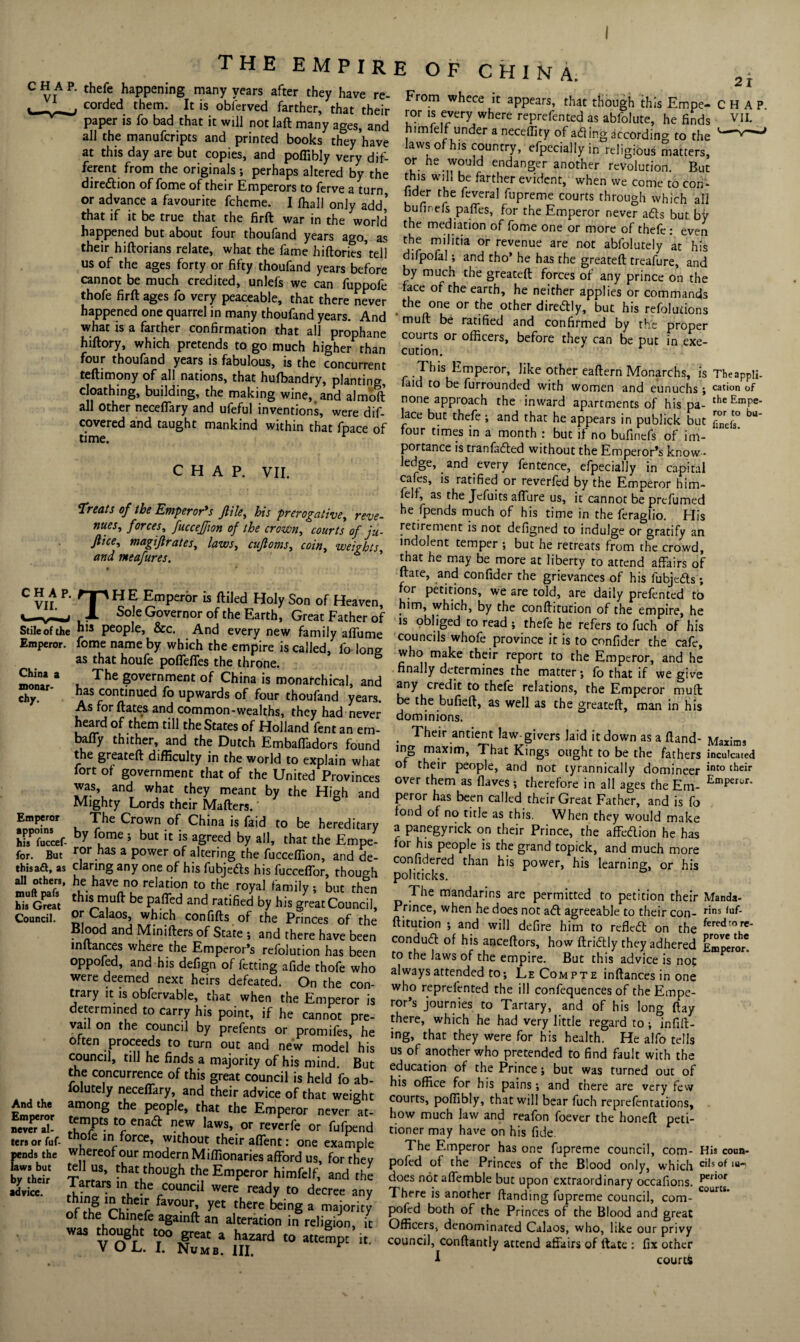 I CHAP, thefe happening many years after they have re- corded them. It is obferved farther, that their paper is fo bad that it will not lad many ages, and all the manufcripts and printed books they have at this day are but copies, and poffibly very dif¬ ferent from the originals ; perhaps altered by the direction of fome of their Emperors to ferve a turn or advance a favourite fcheme. I lhall only add’ that if it be true that the firft war in the world happened but about four thoufand years ago, as their hiftorians relate, what the fame hiftories’tell us of the ages forty or fifty thoufand years before cannot be much credited, unlefs we can fuppofe thofe firft ages fo very peaceable, that there never happened one quarrel in many thoufand years. And what is a farther confirmation that all prophane hiftory, which pretends to go much higher than four thoufand years is fabulous, is the concurrent teftimony of all nations, that hulbandry, planting, cloathing, building, the making wine, and almoft all other neceffary and ufeful inventions, were dif- covered and taught mankind within that fpace of time. THE EMPIRE OF CHINA. 21 CHAP. VII. Stile of the Emperor. China a monar¬ chy. Emperor appoins his fuccef- for. But this aft, as all others, mud pafs his Great Council. And the Emperor never al¬ ters or fuf- pends the laws but by their advice. Treats of the Emperor's file, bis prerogative, reve¬ nues, forces, fucceffon of the crown, courts of ju- Jlice, magiftrates, laws, cujtoms, coin, weights and meafures. ’ • * TH E Emperor is ftiled Holy Son of Heaven, Sole Governor of the Earth, Great Father of his people, &c. And every new family affume fome name by which the empire is called, fo long as that houfe poffeffes the throne. The government of China is monarchical, and has continued fo upwards of four thoufand years. As for dates and common-wealths, they had never heard of them till the States of Holland fent an em- bafTy thither, and the Dutch EmbafTadors found the greateft difficulty in the world to explain what fort of government that of the United Provinces was and what they meant by the High and Mighty Lords their Mafters.' The Crown of China is faid to be hereditary by fome ; but it is agreed by all, that the Empe¬ ror has a power of altering the fucceffion, and de¬ claring any one of his fubjedls his fucceflor, though he have no relation to the royal family ; but then this muft be paffed and ratified by his great Council, or Calaos, which confifts of the Princes of the Blood and Minifters of State ; and there have been inftances where the Emperor’s refolution has been oppofed, and his defign of fetting afide thofe who were deemed next heirs defeated. On the con¬ trary it is obfervable, that when the Emperor is determined to carry his point, if he cannot pre¬ vail on the council by prefents or promifes, he often proceeds to turn out and new model his council, till he finds a majority of his mind. But the concurrence of this great council is held fo ab- lolutely neceffary, and their advice of that weight among the people, that the Emperor never at- tempts to ena<5t new laws, or reverfe or fufpend thofe in force, without their affent: one example whereof our modern Miffionaries afford us, for they tell us, that though the Emperor himfelf, and the Tartars m the council were ready to decree any fav0Ur’ yCt there a majority of the Chmefe againft an alteration in religion, it was thought too great a hazard to attempt it. VOL. I. Numb. III. r From whece it appears, that though this Empe- CHAP, ror is every where reprefented as abfolute, he finds VII. himfelf under a neceffity of adling according to the laws of his country, efpecially in religious matters, °.r. he would endanger another revolution. But this will be farther evident, when we come to con- fider the feveral fupreme courts through which all bufinefs paffes, for the Emperor never atts but by the mediation of fome one or more of thefe: even the militia or revenue are not abfolutely at his difpofal; and tho’ he has the greateft treafure, and by much the greateft forces of any prince on the face of the earth, he neither applies or commands the one or the other diredly, but his refolutions muft be ratified and confirmed by the proper courts or officers, before they can be put in exe¬ cution. r .^‘s kmPeror’ hke other eaftern Monarchs, is Theappli. laid to be furrounded with women and eunuchs ; cat'°n of none approach the inward apartments of his pa- theEmPe- lace but thefe ; and that he appears in publick but f°nTJ° bu four times in a month : but if no bufinefs of im¬ portance is tranfadled without the Emperor’s know • ledge, and every fentence, efpecially in capital cafes, is ratified or reverfed by the Emperor him¬ felf, as the Jefuits affure us, it cannot be prefumed he fpends much of his time in the feraglio. His retirement is not defigned to indulge or gratify an indolent temper ; but he retreats from the crowd, that he may be more at liberty to attend affairs of ftate, and confider the grievances of his lubjeds; for petitions, we are told, are daily prefented to him, which, by the conftitution of the empire, he is obliged to read ; thefe he refers to fuch of his councils whofe province it is to confider the cafe, who make their report to the Emperor, and he finally determines the matter; fo that if we give any credit to thefe relations, the Emperor muft be the bufieft, as well as the greateft, man in his dominions. . Their antient law-givers laid it down as a ftand- Maxims ing maxim, That Kings ought to be the fathers inculcated of their people, and not tyrannically domineer int0 their over them as (laves; therefore in a II ages the Em- Emperor' peror has been called their Great Father, and is fo fond of no title as this. When they would make a panegyrick on their Prince, the affedion he has for his people is the grand topick, and much more confidered than his power, his learning, or his politicks. The mandarins are permitted to petition their Manda- Prince, when he does not ad agreeable to their con- rins laf- ftitution ; and will defire him to refltd on the ^ere<^ro^c* condud of his anceftors, how ftridly they adhered Emperor* to the laws of the empire. But this advice is not always attended to; LeCompte inftances in one who reprefented the ill confequences of the Empe¬ ror’s journies to Tartary, and of his long ftay there, which he had very little regard to; infill¬ ing, that they were for his health. He alfo tells us of another who pretended to find fault with the education of the Prince; but was turned out of his office for his pains; and there are very few courts, poffibly, that will bear fuch reprefentations, how much law and reafon foever the honeft peti¬ tioner may have on his fide. The Emperor has one fupreme council, com- His coun- pofed of the Princes of the Blood only, which ci,s.of does not affemble but upon extraordinary occafions. perIor There is another (landing fupreme council, com- courts pofed both of the Princes of the Blood and great Officers, denominated Calaos, who, like our privy council, conftantly attend affairs of ftate : fix other 1 courtfc