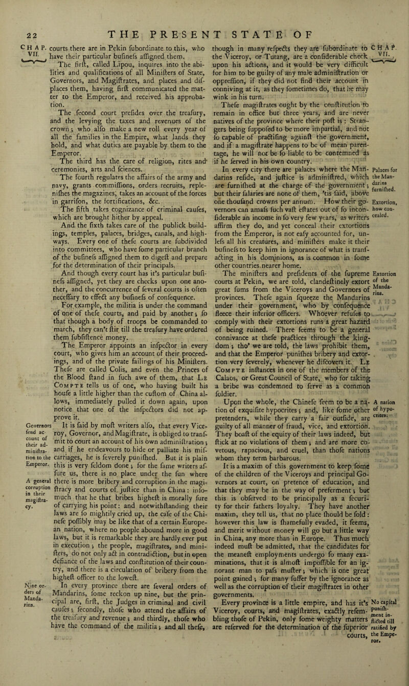 CHAP, courts there are in Pekin fubordinate to this, who t y11- have their particular bufinefs affigned them. The firft, called Lipou, inquires into the abi¬ lities and qualifications of all Minifters of State, Governors, and Magiftrates, and places and dif- places them, having firft: communicated the mat¬ ter to the Emperor, and received his approba¬ tion. The fecond court prefides over the treafury, and the levying the taxes and revenues of the crown ; who alfo make a new roll every year of all the families in the Empire, what lands they hold, and what duties are payable by them to the Emperor. The third has the care of religion, rites and- ceremonies, arts and fciences. The fourth regulates the affairs of the army and navy, grants commiffions, orders recruits, reple- nifhes the magazines, takes an account of the forces in garrifon, the fortifications, &c. The fifth takes cognizance of criminal caufes, which are brought hither by appeal. And the fixth takes care of the publick build¬ ings, temples, palaces, bridges, canals, and high¬ ways. Every one of thefe courts are fubdivided into committees, who have fome particular branch of the bufinefs affigned them to digeft and prepare for the determination of their principals. And though every court has it’s particular bufi¬ nefs affigned, yet they are checks upon one ano¬ ther, and the concurrence of feveral courts is often neceffary to effedt any bufinefs of confequence. For example, the militia is under the command of one of thefe courts, and paid by another; fo that though a body of troops be commanded to march, they can’t ftir till the treafury have ordered them fubfiftence money. The Emperor appoints an infpedtor in every court, who gives him an account of their proceed¬ ings, and of the private failings of his Minifters. Thefe are called Colis, and even the Princes of the Blood ftand in fuch awe of them, that Le Compte tells us of one, who having built his houfe a little higher than the cuftom of China al¬ lows, immediately pulled it down again, upon notice that one of the infpe&ors did not ap¬ prove it. Governors It is faid by mod writers alfo, that every Vice- fend ac- roy, Governor, andMagiftrate, is obliged to tranf- theiTad- ^ to court an account °f his own adminiftration *, roiniftra- and if he endeavours to hide or palliate his mif- tion to the carriages, he is feverely punifhed. But it is plain Emperor. this is very feldom done ; for the fame writers af- fure us, there is no place under the fun where A general there is more bribery and corruption in the magi- infcheir°n ^ra(T an<^ courts of juftice than in China: info- magiftra- much t^at he that bribes higheft is morally fure of carrying his point: and notwithftanding their laws are fo mightily cried up, the cafe of the Chi- nefe poffibly may be like that of a certain Europe¬ an nation, where no people abound more in good laws, but it is remarkable they are hardly ever put in execution ; the people, magiftrates, and mini¬ fters, do not only aft in contradiftion, but in open defiance of the laws and conftitution of their coun¬ try, and there is a circulation of' bribery from the higheft officer to the loweft. In every province there are feveral orders of Mandarins, fome reckon up nine, but the prin¬ cipal are, firft, the Judges in criminal and civil caufes •, fecondly, thofe who attend the affairs of the treafury and revenue ; and thirdly, thofe who have the command of the militia > and all thefe, cy. Nine or¬ ders of Manda¬ rins. though in many refpefts they are fubordinate to the Viceroy, or Tutang, are a confiderable check upon his actions, and it would be very difficult for him to be guilty of any male adminiftration or oppreffion, if they did not find their account in conniving at it, as they fometimesdo, that he may wink in his turn. Thefe magiftrates ought by the conftitution to remain in office but three years, and are never natives of the province where their poft is: Stran¬ gers being fuppofed to be more impartial, and not fo capable of praftifing againft the government, and if a magiftrate happens to be of mean paren¬ tage, he will not be fo liable to be contemned as if he ferved in his own country. In every city there are palaces where the Man¬ darins refide, and juftice is adminiftred, which are furnifhed at the charge of the government; but their falaries are none of them, ’tis faid, above one thoufand crowns per annum. How their go¬ vernors can amafs fuch vaft eftates out of fo incon- fiderable an income in fo very few years,' as writers affirm they do, and yet conceal their extortions from the Emperor, is not eafy accounted for, un- lefs all his creatures, and minifters make it their bufinefs to keep him in ignorance of what is tranf- afting in his dominions, as is common in fome other countries.nearer home. The minifters and prefidents of the fupreme courts at Pekin, we are told, clandeftinely extort great fums from the Viceroys and Governors of provinces. Thefe again fqueeze the Mandarins under their government, who by confequence fleece their inferior officers. Whoever refufes to comply with their extortions runs a great hazard of being ruined. There feems to be a general connivance at thefe practices through the king¬ dom j tho* we are told, the laws prohibit them, and that the Emperor punilhes bribery and extor¬ tion very feverely, whenever he difeovers it. Le Com pte inftances in one of the members of the Calaos, or Great Council of State, who for taking a bribe was condemned to ferve as a common foldier. Upon the whole, the Chinefe feem to be a na¬ tion of exquifite hypocrites; and, like fome other pretenders, while they carry a fair outfide, are guilty of all manner of fraud, vice, and extortion. They boaft of the equity of their laws indeed, but ftick at no violations of them ; and are more co¬ vetous, rapacious, and cruel, than thofe nations whom they term barbarous. It is a maxim of this government to keep fome of the children of the Viceroys and principal Go¬ vernors at court, on pretence of education, and that they may be in the way of preferment; but this is obferved to be principally as a fecuri- ty for their fathers loyalty. They have another maxim, they tell us, that no place ffiould be fold : however this law is fhamefully evaded, it feems, and merit without money will go but a little way in China, any more than in Europe. Thus much indeed mud be admitted, that the candidates for the meaneft employments undergo fo many exa¬ minations, that it is almoft impoffible for an ig¬ norant man to pafs mufter j which is one great point gained ; for many fuffer by the ignorance as well as the corruption of their magiftrates in other governments. Every province is a little empire, and has it’s Viceroy, courts, and magiftrates, exaftly refem- bling thofe of Pekin, only fome weighty matters are referved for the determination of the fuperior courts, CHAf. vn. Palaces for the Man¬ darins furniftied. Extortion, how con¬ cealed. Extortion of the Manda¬ rins. A nation of hypo¬ crites. No capital puniih- ment in¬ flicted till ratified by the Empe¬ ror.
