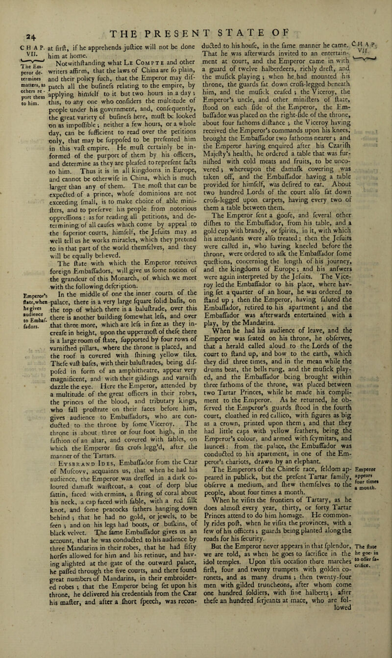 THE PRESEN C H A P. at firfl, if he apprehends juftice will not be done him at home. Notwithflanding what Le Compte and other peror de- writers affirm, that the laws of China are fo plain, termines and their policy fuch, that the Emperor may dii- matters, as patch a]j the bufinefs relating to the empire, by ^ort'them applying himfelf to it but two hours in a day ; cohim. this, to any one who confiders the multitude of people under his government, and, confequently, the great variety of bufinefs here, mud be looked on as impoffible ; neither a few hours, or a whole day, can be fufficient to read over the petitions only, that may be fuppoled to be prefented him in this vaft empire. He mud certainly be in¬ formed of the purport of them by his officers, and determine as they are pleafed to reprefent facts to him. Thus it is in all kingdoms in Europe, and cannot be otherwife in China, which is much larger than any of them. The mod that can be expe&ed of a prince, whofe dominions are not exceeding lmali, is to make choice of able mini- ders, and to preferve his people from notorious oppreffions : as for reading all petitions, and de¬ termining of all caufes which come by appeal to the fuperior courts, himfelf, the Jcfuits may as well tell us he works miracles, which they pretend to in that part of the world themfelves, and they will be equally believed. The date with which the Emperor receives foreign Embafiadors, will give us fome notion of the grandeur of this Monarch, of which we meet with the following defcription. Emperor’s In the middle of one the inner courts of the ft*te,when palace, there is a very large fquare folid bads, on heg'ves the top of which there is a baludrade, over this toEmblf- there is another building fomewhat lefs, and over fadors. that three more, which are lefs in fize as they in- creafe in height, upon the uppermod of thefe there is a large room of date, fupported by four rows of varnifhed pillars, where the throne is placed, and the roof is covered with fhining yellow tiles. Thefe vad bafes, with their baludrades, being dif- pofed in form of an amphitheatre, appear very magnificent, and with their gildings and varnifh dazzle the eye. Here the Emperor, attended by a multitude of the great officers in their robes, the princes of the blood, and tributary kings, who fall prodrate on their faces before him, gives audience to Embafiadors, who are con- duffed to the throne by fome Viceroy. The throne is about three or four foot high, in the fa (h i on of an altar, and covered with fables, on which the Emperor fits crols lcgg’d, after the manner of the Tartars. Eysbrand Ides, Embafiador from the Czar of Mufcovv, acquaints us, that when he had his audience, the Emperor was drefled in a dark co¬ loured damafk waidcoat, a coat of deep blue fattin, faced withermins, a dring of coral about his neck, a cap faced with fable, with a red filk knot, and fome peacocks fathers hanging down behind ; that he had no gold, or jewels, to be feen ; and on his legs had boots, or bufkins, of black velvet. The fame Embafiador gives us an account, that he was condufted to his audience by three Mandarins in their robes, that he had fifty horfes allowed for him and his retinue, and hav¬ ing alighted at the gate of the outward palace, he pafled through the five courts, and there found great numbers of Mandarins, in their embroider¬ ed robes ; that the Emperor being fet upon his throne, he delivered his credentials from the Czar his mafter, and after a fhort fpeech, was recon- T STATE OF dueled to his houfe, in the fame manner he came. £ H A P- That he was afterwards invited to an entertain- Vjr ment at court, and the Emperor came in with a guard of twelve halberdeers, richly dreft, and the mufick playing ; when he.had mounted his throne, the guards fat down crofs-legged beneath him, and the mufick ceafed ; the Viceroy, the Emperor’s uncle, and other minifters of ftate, flood on each fide of the Emperor, the Em¬ bafiador was placed on the right-fide of the throne, about four fathoms diftance ; the Viceroy having received the Emperor’s commands upon his knees, brought the Embafiador two fathoms nearer •, and the Emperor having enquired after his Czarifh Majefty’s health, he ordered a table that was fur- nifhed with cold meats and fruits, to be unco¬ vered ; whereupon the damafk covering was taken off, and the Embafiador having a table provided for himfelf, was defired to eat. About two hundred Lords of the court alfo fat down crofs-legged upon carpets, having every two of them a table between them. The Emperor fent a goofe, and feveral other difhes to the Embafiador, from his table, and a gold cup with brandy, or fpirits, in it, with which his attendants were alfo treated : then the Jefuits were called in, who having kneeled before the throne, were ordered to afk the Embafiador fome queftions, concerning the length of his journey, and the kingdoms of Europe ; and his anfwers were again interpreted by the Jefuits. The Vice¬ roy led the Embafiador to his place, where hav¬ ing fet a quarter of an hour, he was ordered to Hand up ; then the Emperor, having faluted the Embafiador, retired to his apartment ; and the Embafiador was afterwards entertained with a play, by the Mandarins. When he had his audience of leave, and the Emperor was feated on his throne, he obferves, that a herald called aloud to the Lords of the court to Hand up, and bow to the earth, which they did three times, and in the mean while the drums beat, the bells rung, and the mufick play¬ ed, and the Embafiador being brought within three fathoms of the throne, was placed between two Tartar Princes, while he made his compli¬ ment to the Emperor. As he returned, he ob- ferved the Emperor’s guards flood in the fourth court, cloathed in red callico, with figures as big as a crown, printed upon them •, and that they had little caps with yellow feathers, being the Emperor’s colour, and armed with feymitars, and launces: from the palace, the Embafiador was conducted to his apartment, in one of the Em¬ peror’s chariots, drawn by an elephant. The Emperors of the Chinefe race, feldom ap- Emperor peared in publick, but the prefent Tartar family, appears obferve a medium, and fhew themfelves to the people, about four times a month. When he vifits the frontiers of Tartary, as he does almofl every year, thirty, or forty Tartar Princes attend to do him homage. He common¬ ly rides pofl, when he vifits the provinces, with a few of his officers; guards being planted along the roads for his fecurity. But the Emperor never appears in that fplendor, The ftate we are told, as when he goes to facrifice in the he goc‘in idol temples. Upon this occafion there marches firft, four and twenty trumpets with golden co¬ ronets, and as many drums ; then twenty-four men with gilded truncheons, after whom come one hundred foldiers, with fine halberts; after thefe an hundred ferjeants at mace, who are fol¬ lowed