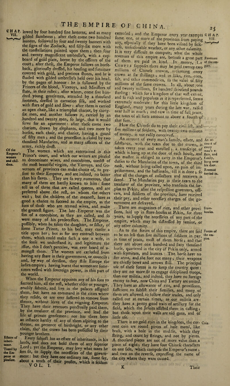 CHAP. VII. THEE M P IRE OF CHINA. Of the Emperor’s women and chil¬ dren. Eftates of inheri¬ tance. Taxed by the Em¬ peror at pleafure. lowed by four hundred fine lanterns, and as many gilded flambeaus ; after thefe come two hundred launces, followed by four and twenty banners with the figns of the Zodiack, and fifty-fix more with the conftellations painted upon them ; then four and twenty magnificent umbrello’s, with a cup¬ board of gold plate, borne by the officers of the court j after thefe, the Emperor follows on horfe- back, glorioufly drefled, his houfing and furniture covered with gold, and precious ftones, and he is (haded with gilded umbrello’s held over his head, by the pages of honour : he is followed by the Princes of the blood, Viceroys, and Minifters of ftate, in their robes; after whom, come five hun¬ dred young gentlemen, attended by a thoufand footmen, dreffed in carnation filk, and worked with ftars of gold and filver: after them is carried an open chair, like a triumphal chariot, by thirty- fix men, and another follows it, carried by an hundred and twenty men, fo large, that it would ferve for an apartment: after thefe come two chariots, drawn by elephants, and two more by horfes, each chair, and chariot, having a guard of fifty men ; and the proceflion is clofed by two thoufand Mandarins, and as many officers of the army, richly drefl. The women which are entertained in this Prince’s court, and which our writers are pleafed to denominate wives, and concubines, confift of the moft beautiful virgins, the Viceroys, and Go¬ vernors of provinces can make choice of, to pre- fent to their Emperor, and are indeed, no better than his flaves. They are fo very numerous, thfit many of them are hardly known to him: fome tell us of three that are called queens, and are preferred above the reft, on whom the others wait *, but the children of the meaneft, have as good a chance to fucceed to the empire, as the fons of thofe who are termed wives, and makfe the greateft figure. The late Emperor was the fon of a concubine, as they are called, and fo were many of his predecefiors. The Emperor, poflibly, when he takes the daughter, orfifter, of fome Tartar Prince, to his bed, may confer a title upon her ; but as for any contract between them, which could make fuch a one a wife, in the fenfe we underftand it, and legitimate the iflue, this I don’t perceive, was ever heard of a- mongft them. The women are excluded from having any fhare in their government, or councils; and, by way of derifion, they ftile Europe the ladies empire ; having learnt that women are fome- times vefted with fovereign power, in this part of the world. When the Emperor appoints any of his fons to fucceed him, all the reft, whether elder or younger, readily fubmit, and live in the palaces affigned them, but have no command in the cities where they refide, or are ever fuffered to remove from thence, without leave ol the reigning Emperor, They have their revenues punctually paid them, by the treafurer of the province, and lead the life of private gentlemen: nor has there been an inftance hardly of any of them afpiring to the throne, on pretence of birthright, or any other claim, tho’ the crown has been pofiefled by their younger brothers. Every fubjeft has an eftate of inheritance, in his lands, and does not hold them of any fuperior Lord •, yet the Emperor, may levy what taxes he fees fit, to fupply the necelfities of the govern¬ ment : but they have one ordinary tax, fome fay, about a tenth of their profits, which is feldom V O L, I. 2 5 exceeded •, and the Emperor every year exempts CHAP, ome one, or more of the provinces from paying ^11. any, efpecially if they have been vificed by fick- 1— nels, unlcafonable weather, or any other calamity. It is very difficult to compute, what the whole revenues of this empire are, becaufe a great part Revenues or them are paid in kind. In money, Le oftheem- Co m pte fuppofes there may be paid twenty-two pir3‘ millions of Chinefe crowns, reckoning every crown at fix (hillings ; and in lilks, rice, corn, fait, and other commodities, to the value of fifty millions of the fame crowns. In all, about one and twenty millions, fix hundred thoufand pounds fterling : which for a kingdom of that vaft extent, and fo rich and populous as it is reprefented, feems extremely moderate: for this little kingdom of England, many years during the late war, raifed near half as much •, and now in time of full, peace, the taxes of all forts amount to above- a fourth of that fum. How the Ghinefc do to pay their civil lift, and five millions of foldiers, with twenty-two millions of money, is not eafily conceived. An account of every man’s family, eftate, and fubftance, with the taxes due to the crown, is taken every year and enrolled j a tranfeript of marrs e which is hung up at the door of each houfe, and ’and the. mafter is obliged to carry in the Emperor’s duties to the Mandarins of the town, of the third hu^ over rank, without being called upon, on pain of * his door' im- An ac¬ count of every man’s prifonment, and the baftinado, till it is done i fo Rev-eT *.! i , 5 carried that all the charges of collectors and receivers ia. IS the em¬ pire. faved. The Mandarins pay in their taxes to the treafurer of the province, who tranfmits the fur- plus to Pekin, after the refpeftive governors, offi¬ cers, and foldiers of the province, have received their pay, and other necefiary charges of the go¬ vernment are defrayed. There are magazines of rice, and other provi- S:ore- fions, laid up in ftore-houfes at Pekin, for three houfa- years, to fupply the neceffities of any part of the empire, which may be diftreffed by famine, or any other calamity. As to the forces of this empire, there are (aid Forces of to be no lefs than five millions of foldiers in pay, in time of peace, moft of them horfe ; and that there are above one hundred and fixty thoufand horfe, quartered in the city of Pekin only, armed with feymitars, and launces. The horfe have no fire arms, and the foot not many •, their weapons are chiefly bows and arrows ftill. The principal ufe of thefe forces is to keep the country quiet: they are no more fit to engage difeiplined troops, than our militia, and indeed, they have no foreign enemy to fear, now China and Tartary are united. They have an allowance of rice, and provifions, fufficient to fubfift their families, and many of them are allowed to follow their trades, and only ' called out at certain times, as our militia are: they have a pretty good train of artillery for the field, .which the Jefuits aflifted them in calling ; . but thofe upon their walls are old guns, and of little ufe. There is no gold coin in the kingdom, the cur- Coin, rent coin are round pieces of bafe metal, like brafs, with a hole in the middle, which they firing, and count by firings, and not by pieces. A thouiand pieces are not of more value than a piece of eight*, they have four Chinefe characters on one fide, which compofe the Emperor’s name *, and two on the reverfe, expreffing the name of the city where they were coined. K Their