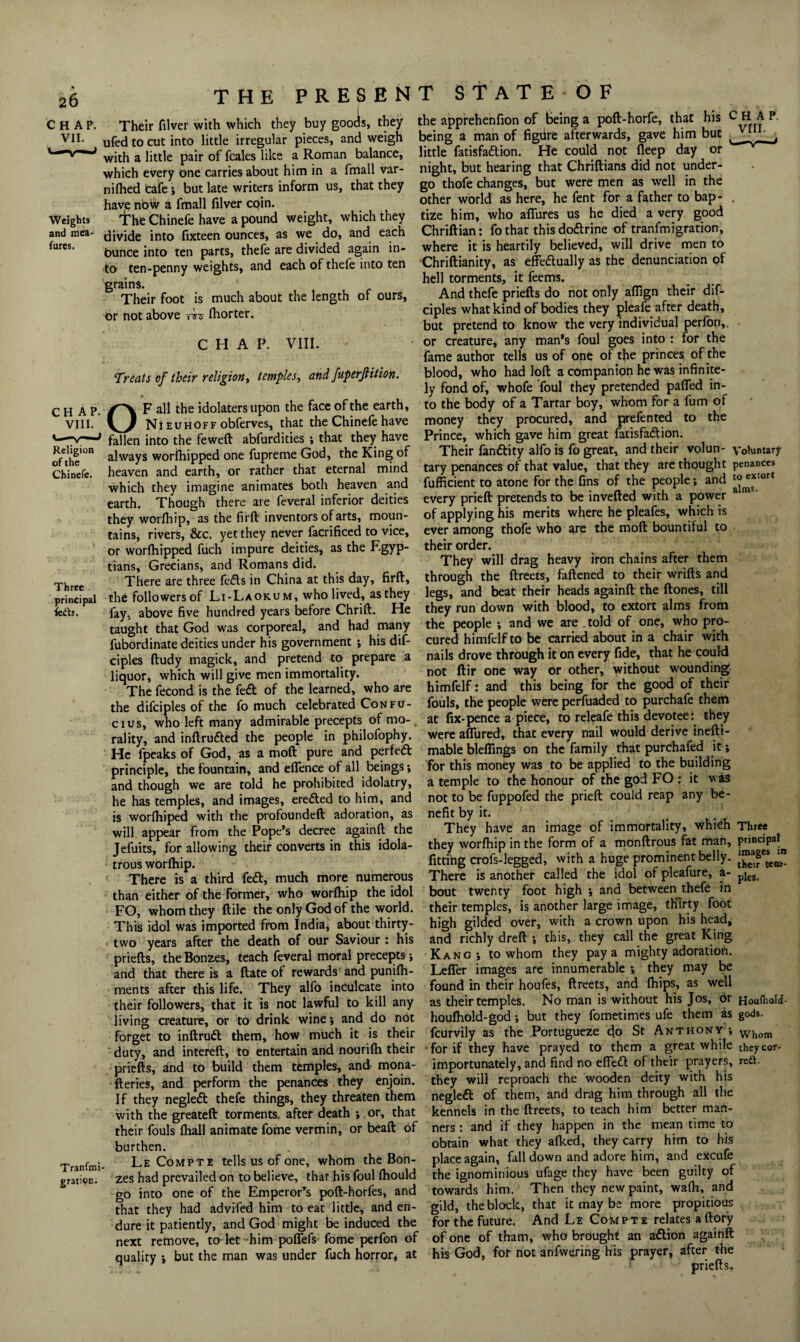 C H A P. VII. THE PRESENT STATE OF Weights and mea- lures. CHAP. VIII. Religion of the Chinefe. Three principal lefts. Tranfmi gration. Their filver with which they buy goods, they ufed to cut into little irregular pieces, and weigh with a little pair of feales like a Roman balance, which every One carries about him in a fmall var- niHied tafe j but late writers inform us, that they have nbw a fmall filver coin. fht Chinefe have a pound weight, which they divide into fixteen ounces, as we do, and each Ounce into ten parts, thefe are divided again in¬ to ten-penny weights, and each of thefe into ten grains. Their foot is much about the length of ours, or not above rre fliorter. CHAP. VIII. Treats of their religion, temples, and fuperftition. OF all the idolaters upon the face of the earth, Nieuhoff obferves, that the Chinefe have fallen into the feweft abfurdities ; that they have always worfhipped one fupreme God, the King of heaven and earth, or rather that eternal mind which they imagine animates both heaven and earth. Though there are feveral inferior deities they worfiiip, as the firfi: inventors of arts, moun¬ tains, rivers, &c. yet they never facrificed to vice, or worfhipped fuch impure deities, as the Fgyp- tians, Grecians, and Romans did. There are three fe<5ts in China at this day, firfi, the followers of Li-Laokum, who lived, as they fay, above five hundred years before Chrift. He taught that God was corporeal, and had many fubordinate deities under his government *, his dif- ciples ftudy magick, and pretend to prepare a liquor, which will give men immortality. The fecond is the fe£t of the learned, who are the difciples of the fo much celebrated Confu¬ cius, who left many admirable precepts of mo¬ rality, and inftrudted the people in philofophy. He fpeaks of God, as a moft pure and perfect principle, the fountain, and efience of all beings; and though we are told he prohibited idolatry, he has temples, and images, erected to him, and is worfhiped with the profoundeft adoration, as will appear from the Pope’s decree againft the Jefuits, for allowing their converts in this idola¬ trous worfhip. There is a third fe<fi, much more numerous than either of the former, who worfhip the idol FO, whom they ftile the only God of the world. This idol was imported from India, about thirty- two years after the death of our Saviour : his priefts, the Bonzes, teach feveral moral precepts and that there is a ftate of rewards and punifh- ments after this life. They alfo inculcate into their followers, that it is not lawful to kill any living creature, or to drink wine; and do not forget to inftrutt them, how much it is their duty, and intereft, to entertain and nourifh their priefts, and to build them temples, and mona- fteries, and perform the penances they enjoin. If they neglect thefe things, they threaten them with the greateft torments, after death ; or, that their fouls fhall animate fome vermin, or beaft of burthen. Le Compti tells us of one, whom the Bon¬ zes had prevailed on to believe, that his foul fhould go into one of the Emperor’s poft-horfes, and that they had advifed him to eat little, and en¬ dure it patiently, and God might be induced the next remove, to let him pofiefs fome perfon of quality ; but the man was under fuch horror, at the apprehenfion of being a poft-horfe, that his being a man of figure afterwards, gave him but little fatisfa&ion. He could not fleep day or night, but hearing that Chriftians did not under¬ go thofe changes, but were men as well in the other world as here, he fent for a father to bap¬ tize him, who allures us he died a very good Chriftian: fo that this dodrine of tranfmi gration, where it is heartily believed, will drive men to Chriftianity, as effectually as the denunciation of hell torments, it feems. And thefe priefts do not only afiign their dif¬ ciples what kind of bodies they pleafe after death, but pretend to know the very individual perfon,. or creature, any man’s foul goes into : for the fame author tells us of one of the princes of the blood, who had loft a companion he was infinite¬ ly fond of, whofe foul they pretended paffed in¬ to the body of a Tartar boy, whom for a fum of money they procured, and prefented to the Prince, which gave him great fatisfadion. Their fandity alfo is fo great, and their volun¬ tary penances of that value, that they are thought fufficient to atone for the fins of the people; and every prieft pretends to be inverted with a power of applying his merits where he pleafes, which is ever among thofe who are the moft bountiful to their order. They will drag heavy iron chains after them through the ftreets, fattened to their wrifts and legs, and beat their heads againft the ftones, till they run down with blood, to extort alms from the people ; and we are . told of one, who pro¬ cured himfelf to be carried about in a chair with nails drove through it on every fide, that he could not ftir one way or other, without wounding himfelf: and this being for the good of their fouls, the people were perfuaded to purchafe them at fix-pence a piece, to releafe this devotee: they were afiured, that every nail would derive inefti- mable bleffings on the family that purchafed it; for this money was to be applied to the building a temple to the honour of the god FO : it was not to be fuppofed the prieft could reap any be¬ nefit by it. They have an image of immortality, which they worfhip in the form of a monftrous fat man, fitting crofs-legged, with a huge prominent belly. There is another called the idol of pleafure, a- bout twenty foot high ; and between thefe in their temples, is another large image, thirty foot high gilded over, with a crown upon his head, and richly dreft ; this, they call the great King Kang j to whom they pay a mighty adoration. Lefier images are innumerable ; they may be found in their houfes, ftreets, and ftiips, as well as their temples. No man is without his Jos, or houfhold-god; but they fometimes ufe them as feurvily as the Portugueze cfo St Anthony ; for if they have prayed to them a great while importunately, and find no effeCt of their prayers, they will reproach the wooden deity with his negleCt of them, and drag him through all the kennels in the ftreets, to teach him better man¬ ners : and if they happen in the mean time to obtain what they afked, they carry him to his place again, fall down and adore him, and excufe the ignominious ufage they have been guilty of towards him. Then they new paint, wafti, and gild, the block, that it may be more propitious for the future. And Le Compte relates aftory of one of tham, who brought an aCtion againft his God, for not anfwering his prayer, after the priefts. CHAP. VIII. Voluntary penances to extort alms. Three principal images their tem plea. m Houlhold- gods. Whom they cor* reft.