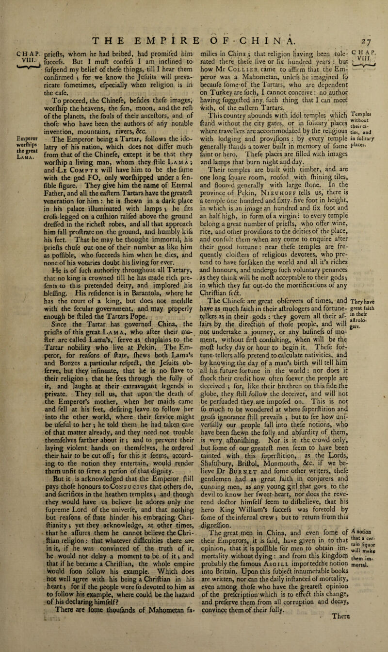 CHAP, priefts, whom he had bribed, had promifed him t fuccefs. But I muft confefs I am inclined to fufpend my belief of thefe things, till I hear them confirmed ; for we know the Jefuits will preva¬ ricate fometimes, efpecially when religion is in the cafe. To proceed, the Chinefe, befides thefe images, worfhip the heavens, the fun, moon, and the reft of the planets, the fouls of their anceftors, and of thofe who have been the authors of any notable invention, mountains, rivers, &c. Emperor The Emperor being a Tartar, follows the ido- the^reat latl7 ^'s na^on» w^ich does not differ much Lama31 Fom that of the Chinefe, except it be that they worfhip a living man, whom they ftile Lam a •, and-LE Compte will have him to be the fame with the god FO, only worfhippied under a fen- fible figure. They give him the name of Eternal Father, and all the eaftern Tartars have the greateft veneration for him : he is fhewn in a dark place in his palace illuminated with lamps ; he fits crofs legged on acufhion raifed above the ground drefied in the richeft robes, and all that approach him fall proftrate on the ground, and humbly kifs his feet. That he may be thought immortal, his priefts chufe out one of their number as like him as poffible, who fucceeds him when he dies, and none of his votaries doubt his living for ever. He is of fuch authority throughout all Tartary, that no king is crowned till he has made rich pre- fents to this pretended deity, and implored his bleffing. His refidence is in Barantola, where he has the court of a king, but does not meddle with the fecular government, and may properly enough be ftiled the Tartars Pope. Since the Tartar has governed China, the priefts of this great Lama, who after their ma¬ tter are called Lama’s,' ferve $s chaplains to the Tartar nobility who live at Pekin, The Em¬ peror, for reafons of ftate, fhews both Lama’s and Bonzes a particular refpedt, the Jefuits ob- ferve, but they infinuate, that he is no flave to their religion •, that he fees through the folly of it, and laughs at their extravagant legends in private. They tell us, that upon the death of the Emperor’s mother, when her maids came and fell at his feet, defiring leave to follow her into the other world, where their fervice might be ufeful to her ; he told them he had taken care of that matter already, and they need not trouble themfelves farther about it; and to prevent their laying violent hands on themfelves, he ordered their hair to be cut off-, for this it feems, accord¬ ing to the notion they entertain, would render them unfit to ferve a perfon of that dignity. But it is acknowledged that the Emperor {till pays thofe honours to Confucius that others do, and facrifices in the heathen temples; and though they would have us believe he adores only the fupreme Lord of the univerfe, and that nothing but reafons of ftate hinder his embracing Chri- ftianity; yet they acknowledge, at other times, that he allures them he cannot believe the Chri- ftian religion : that whatever difficulties there are in it, if he was convinced of the truth of it, he would not delay a moment to be of it •, and that if he became a Chriftian, the whole empire would foon follow his example. Which does hot well agree with his being a Chriftian in his heart; for if the people were fo devoted to him as to follow his example, where could be the hazard of his declaring himfelf? There are fome thpufands of Mahometan fa¬ milies in China ; that religion having been Cole- CHAP, rated there thefe five or fix hundred years : but ^ ' j how Mr Collier came to affirm that the Em¬ peror was a Mahometan, unlefs he imagined fo becaufe fome-of the Tartars, who are dependent on Turkey are fuch, I cannot conceive: no author having fuggefted any. fuch thing that I can meet With, of the eaftern Tartars. This country abounds with idol temples which Temples ftand without the city gates, or in folitary places where .travellers are accommodated by fhe religious ties, and with lodging and provisions : by every temple in lolitary generally ftands a tower built in memory of fome Places> faint or hero. Thefe places are filled wich images and lamps that burn night and day. Their temples are built wjth timber, and are one long fquare room, roofed with fhining tiles, and floored generally with large ftone. In the province of Pekin, Nieuhoff tells us, there is a temple one hundred and fixty-five foot in height, in which is an image an hundred and fix foot and an half high, in form.of a virgin : to every temple belong a great number of priefts, who offer wine, rice, and other provifions to the deities of the place, and confult them-when any come to enquire after their good fortune: near thefe temples are fre¬ quently cloifters of religious devotees, who pre¬ tend to have forfaken the world and all it’s riches and honours, and undergo fuch voluntary penances as they think will be moft: acceptable to their gods; in which they far out-do the mortifications of any Chriftian fed. The Chinefe are great obfervers of times, and They have have as much faith in their aftrologers and fortune- great faith tellers as in their gods : -they govern all their af- fairs by the diredtiOh of thofe people, and will gers not undertake a journey, or any bufinefs of mo¬ ment, without firft confulting, when will be the moft lucky day or hour to begin it. Thefe fof- tune-tellers alfo pretend tocalculatc nativities, and by knowing the day of a man’s birth will tell him all his future fortune in the world : nor does it Ihock their credit how often foever the people are deceived ; for, like their brethren on this fide the globe, they ftill follow the deceiver, and will not be perfuaded they are impofed on. This is not fo much to be wondered at where fupei ft ition and grofs ignorance ftill prevails ; but to fee how uni- verfally our people fall into thefe notions, who have been fhewp the folly and abfurdity of them, is very aftonifhing. Nor is it the crowd only, but fome of our greateft men feem to have been tainted with this fuperftition, as the Lords, Shaftfhury, Briftol, Monmouth, &c. if we be¬ lieve Dr Burnet and fome other writers, thefe gentlemen had as great faith in conjurers and cunning men, as any young girl that goes to the devil to know her fweet-heart, nor does the reve¬ rend dodtor himfelf feem to difbelieve, that his hero King William’s fuccefs was foretold by fome of the infernal crew ; but to return from this digreffion. The great men in China, and even fome of ^n°c*on their Emperors, it is faid, have given in to that thatacer- opinion, that it is poffible for men to obtain lm- wiI1 ^ mortality without dying: and from this kingdom them im_ probably the famous Asgill itnportedthe notion mortal, into Britain. Upon this fubjedt innumerable books are written, nor can the daily inftanCes of mortality, even afnong thofe who have the greateft opinion of the prefeription'which is to effedt this change, and preferve them from all corruption and decay, convince them of their folly. There
