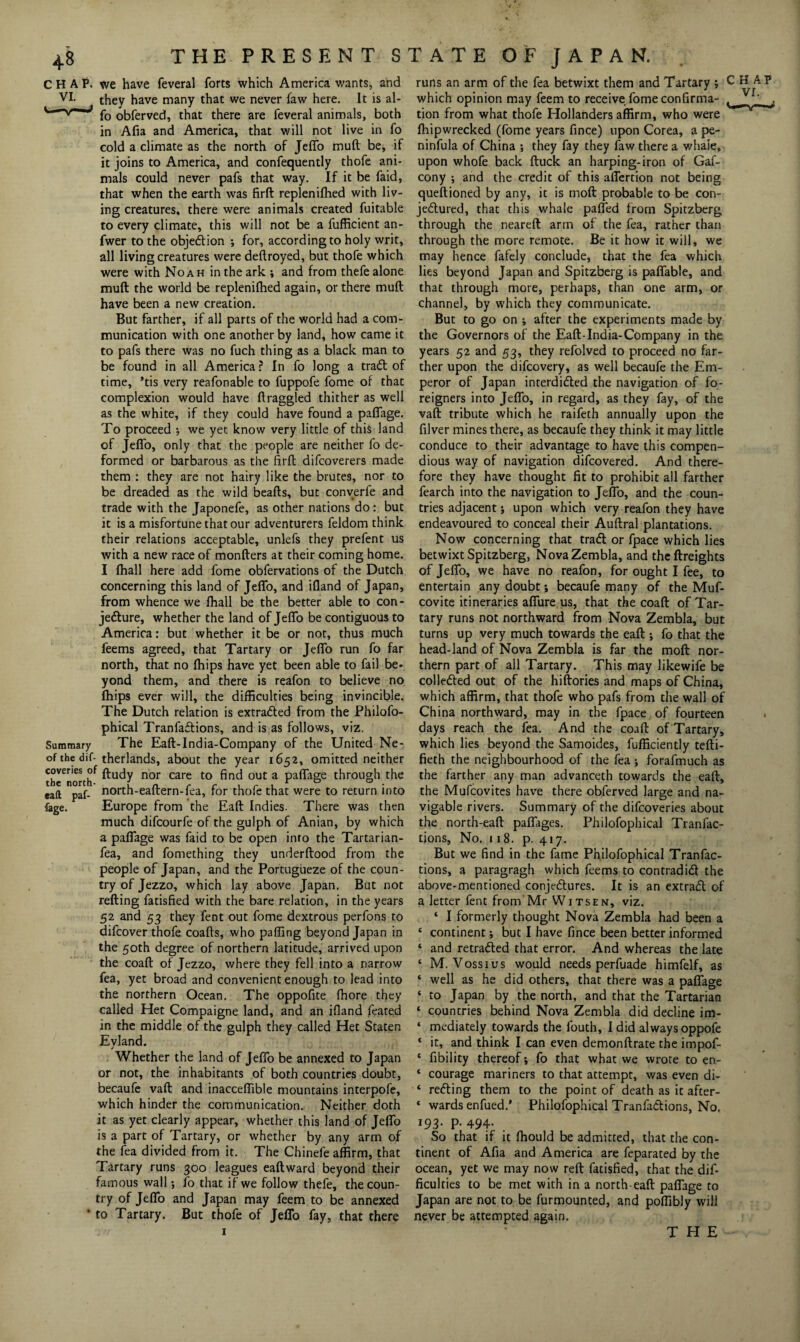 we have feveral forts which America wants, and they have many that we never faw here. It is al- fo obferved, that there are feveral animals, both in Afia and America, that will not live in fo cold a climate as the north of Jeffo mud be, if it joins to America, and confequently thofe ani¬ mals could never pafs that way. If it be faid, that when the earth was firft replenifhed with liv¬ ing creatures, there were animals created fuitable to every climate, this will not be a fufficient an- fwer to the objedion ; for, according to holy writ, all living creatures were deftroyed, but thofe which were with Noah in the ark ; and from thefe alone mud the world be replenifhed again, or there mud have been a new creation. But farther, if all parts of the world had a com¬ munication with one another by land, how came it to pafs there was no fuch thing as a black man to be found in all America ? In fo long a trail of time, *tis very reafonable to fuppofe fome of that complexion would have draggled thither as well as the white, if they could have found a paffage. To proceed ; we yet know very little of this land of Jeffo, only that the people are neither fo de¬ formed or barbarous as the firft difcoverers made them : they are not hairy like the brutes, nor to be dreaded as the wild beafts, but converfe and trade with the Japonefe, as other nations do: but it is a misfortune that our adventurers feldom think their relations acceptable, unlefs they prefent us with a new race of monfters at their coming home. I fhall here add fome obfervations of the Dutch concerning this land of Jeffo, and ifland of Japan, from whence we fhall be the better able to con¬ jecture, whether the land of Jeffo be contiguous to America: but whether it be or not, thus much feems agreed, that Tartary or Jeffo run fo far north, that no fhips have yet been able to fail be¬ yond them, and there is reafon to believe no fhips ever will, the difficulties being invincible. The Dutch relation is extracted from the Philofo- phical Tranfadions, and is as follows, viz. Summary The Eaft-India-Company of the United Ne- ofthedif- therlands, about the year 1652, omitted neither thcTnortlf nor care to out a Pa^age through the eaft paf- north-eaflern-fea, for thofe that were to return into fage. Europe from the Eaft Indies. There was then much difcourfe of the gulph of Anian, by which a paffage was faid to be open info the Tartarian- fea, and fomething they underflood from the people of Japan, and the Portugueze of the coun¬ try of Jezzo, which lay above Japan. But not refting fatisfied with the bare relation, in the years 52 and 53 they fent out fome dextrous perfons to difcover thofe coafls, who paffing beyond Japan in the 50th degree of northern latitude, arrived upon the coafl of Jezzo, where they fell into a narrow fea, yet broad and convenient enough to lead into the northern Ocean. The oppofite fhore they called Het Compaigne land, and an ifland feated in the middle of the gulph they called Het Staten Eyland. Whether the land of Jeffo be annexed to Japan or not, the inhabitants of both countries doubt, becaufe vafl and inacceflible mountains interpofe, which hinder the communication. Neither doth it as yet clearly appear, whether this land of Jeffo is a part of Tartary, or whether by any arm of the lea divided from it. The Chinefe affirm, that Tartary runs 300 leagues eaftward beyond their famous wall *, fo that if we follow thefe, the coun¬ try of Jeffo and Japan may feem to be annexed • to Tartary. But thofe of Jeffo fay, that there runs an arm of the fea betwixt them and Tartary ; C H A? which opinion may feem to receive fome confirma- Vf' tion from what thofe Hollanders affirm, who were fhipwrecked (fome years fince) upon Corea, a pe- ninfula of China ; they fay they faw there a whaie, upon whofe back {luck an harping-iron of Gaf- cony ; and the credit of this affertion not being queftioned by any, it is moft probable to be con¬ jectured, that this whale palled from Spitzberg through the neareft arm of the fea, rather than through the more remote. Be it how it will, we may hence fafely conclude, that the fea which lies beyond Japan and Spitzberg is palfable, and that through more, perhaps, than one arm, or channel, by which they communicate. But to go on ; after the experiments made by the Governors of the Eaft-India-Company in the years 52 and 53, they refolved to proceed no far¬ ther upon the difcovery, as well becaufe the Em¬ peror of Japan interdided the navigation of fo¬ reigners into Jeffo, in regard, as they fay, of the vaft tribute which he raifeth annually upon the filver mines there, as becaufe they think it may little conduce to their advantage to have this compen¬ dious way of navigation difcovered. And there¬ fore they have thought fit to prohibit all farther fearch into the navigation to Jeffo, and the coun¬ tries adjacent; upon which very reafon they have endeavoured to conceal their Auftral plantations. Now concerning that trad or fpace which lies betwixt Spitzberg, NovaZembla, and the {freights of Jeffo, we have no reafon, for ought I fee, to entertain any doubt; becaufe many of the Muf- covite itineraries affure us, that the coaft of Tar¬ tary runs not northward from Nova Zembla, but turns up very much towards the eaft ; fo that the head-land of Nova Zembla is far the moft nor¬ thern part of all Tartary. This may likewife be colleded out of the hiftories and maps of China, which affirm, that thofe who pafs from the wall of China northward, may in the fpace of fourteen days reach the fea. And the coaft of Tartary, which lies beyond the Samoides, fufficiently tefti- fieth the neighbourhood of the fea ; forafmuch as the farther any man advanceth towards the eaft, the Mufcovites have there obferved large and na¬ vigable rivers. Summary of the difcoveries about the north-eaft paffages. Philofophical Tranfac- tions, No. 118. p. 417. But we find in the fame Philofophical Tranfac- tions, a paragragh which feems to contradid the above-mentioned conjedures. It is an extrad of a letter fent from Mr Witsen, viz. ‘ I formerly thought Nova Zembla had been a ‘ continent; but I have fince been better informed ‘ and retraded that error. And whereas the late ‘ M. Voss 1 us would needs perfuade himfelf, as ‘ well as he did others, that there was a paffage * to Japan by the north, and that the Tartarian ‘ countries behind Nova Zembla did decline im- ‘ mediately towards the fouth, I did always oppofe * it, and think I can even demonftrate the impof- ‘ Ability thereof; fo that what we wrote to en- ‘ courage mariners to that attempt, was even di- * reding them to the point of death as it after- * wards enfued/ Philofophical Tranfadions, No. 193- P- 494- . So that if it fhould be admitted, that the con¬ tinent of Afia and America are feparated by the ocean, yet we may now reft fatisfied, that the dif¬ ficulties to be met with in a north eaft paffage to Japan are not to be furmounted, and poftibly will never be attempted again. THE