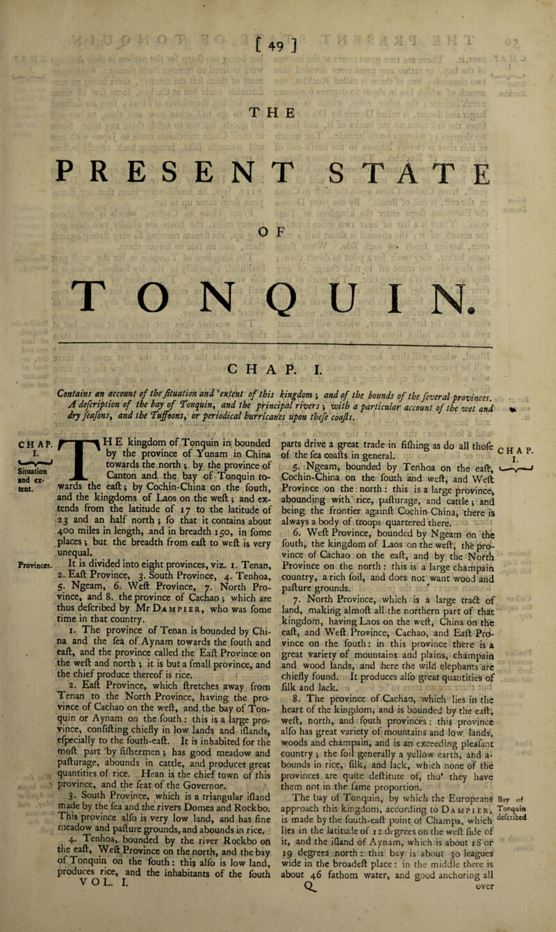 THE PRESENT STATE O F T O N O U I N. Situation and ex¬ tent. Provinces. CHAP. I. Contains an account of the fituation and 'extent of this kingdom ; and of the bounds of the feveral provinces. A defcription of the bay of Tonquin^ and the principal rivers ; with a particular account of the wet and dry feafonsy and the Tuffoons, or periodical hurricanes upon thefe coajls. TH E kingdom of Tonquin in bounded by the province of Yunam in China towards the north ; by the province of Canton and the bay of Tonquin to¬ wards the eaft; by Cochin-China on the fouth, and the kingdoms of Laos on the weft ; and ex¬ tends from the latitude of 17 to the latitude of 23 and an half north ; fo that it contains about 400 miles in length, and in breadth 150, in fome places ; but the breadth from eaft to weft is very unequal. It is divided into eight provinces, viz. 1. Tenan, 2. Eaft Province, 3. South Province, 4. Tenhoa, 5. Ngeam, 6. Weft Province, 7. North Pro¬ vince, and 8. the province of Cachao; which are thus defer ibed by Mr Dam pier, who was fome time in that country. 1. The province of Tenan is bounded by Chi¬ na and the fea of Aynam towards the fouth and eaft, and the province called the Eaft Province on the weft and north ; it is but a fmall province, and the chief produce thereof is rice. 2. Eaft Province, which ftretches away from Tenan to the North Province, having the pro¬ vince of Cachao on the weft, and the bay of Ton¬ quin or Aynam on the fouth : this is a large pro¬ vince, confiding chiefly in low lands and iflands, efpecially to the fouth-eaft. It is inhabited for the moft part by fifhermen ; has good meadow and pafturage, abounds in cattle, and produces great quantities of rice. Hean is the chief town of this province, and the feat of the Governor. 3. South Province, which is a triangular ifland made by the fea and the rivers Domea and Rockbo. This province alfo is very low land, and has fine meadow and pafture grounds, and abounds in rice. 4. Tenhoa, bounded by the river Rockbo on the eaft, Weft Province on the north, and the bay of Tonquin on the fouth: thi$ alfo is low land, produces rice, and the inhabitants of the fouth V O L. I. parts drive a great trade in fifliing as do all thofe c H A P of the fea coafts in general. c j 5. Ngeam, bounded by Tenhoa on the eaft, <—v—^ Cochin-China on the fouth and weft, and Weft Province on the: north : this is a large province, abounding with rice, pafturage, and cattle; and being the frontier againft Cochin-China, there is always a body of troops quartered there. 6. Weft Province, bounded by Ngeam on the fouth, the kingdom of Laos on the weft, the pro¬ vince of Cachao on the eaft, and by the North Province on the north : this is a large champain country, a rich foil, and does not want wood and pafture grounds. 7. North Province, which is a large trad of land, making almoft all the northern part of that kingdom, having Laos on the weft, China on the eaft, and Weft Province, Cachao, and Eaft Pro¬ vince on the fouth: in this province there is a great variety of mountains and plains, champain and wood lands, and here the wild elephants are chiefly found. It produces alfo great quantities of filk and lack. 8. The province of Cachao, which lies in the heart of the kingdom, and is bounded by the eaft, weft, north, and fouth provinces: this province alfo has great variety of mountains and low lands, woods and champain, and is an exceeding pleafanc country ; the foil generally a yellow earth, and a- bounds in rice, filk,- and lack, which none of the provinces are quite deftitute of, tho* they have them not in the fame proportion. The bay of Tonquin, by which the Europeans Bay of approach this kingdom, according to Dam pier, Tonquin is made by the fouth-eaft point of Champa, which defcribed lies in the latitude of 12 degrees on the weft fide of it, and the ifland of Aynam, which is about 18 or 19 degrees north : this bay is about 30 leagues wide in the broadeft place: in the middle there is about 46 fathom water, and good anchoring all over