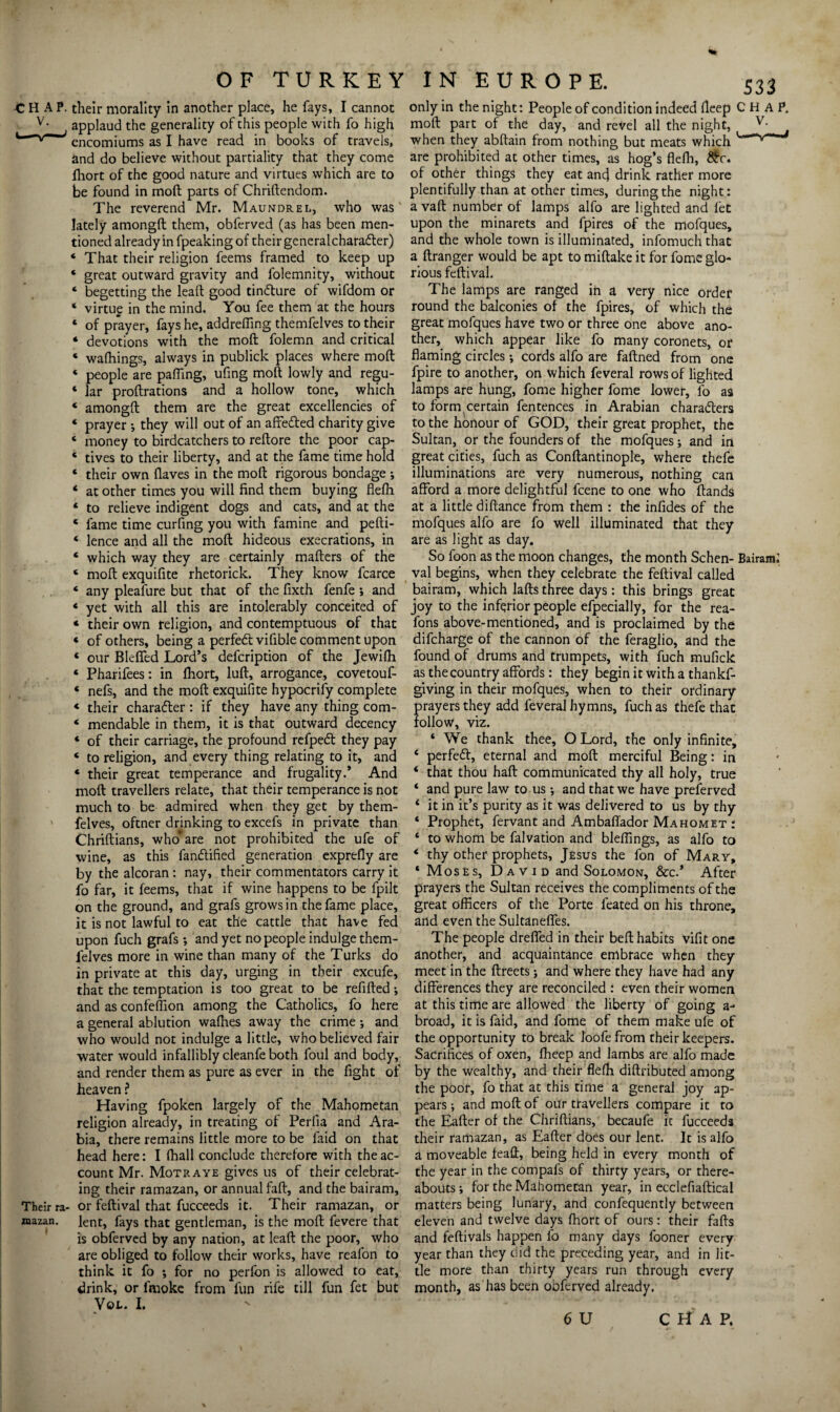 ■CHAP, their morality in another place, he fays, I cannot v- applaud the generality of this people with fo high ^ encomiums as I have read in books of travels, and do believe without partiality that they come fliort of the good nature and virtues which are to be found in mod parts of Chridendom. The reverend Mr. Maundrel, who was lately amongd them, obferved (as has been men¬ tioned already in fpeaking of their generalcharafter) ‘ That their religion feems framed to keep up ‘ great outward gravity and folemnity, without 4 begetting the lead good tincdure of wifdom or * virtu£ in the mind. You fee them at the hours « of prayer, fays he, addrefling themfelves to their 4 devotions with the mod folemn and critical « wafhings, always in publick places where mod 4 people are pafling, ufing mod lowly and re^u- 4 lar prodrations and a hollow tone, which * amongd them are the great excellencies of 4 prayer *, they will out of an affe&ed charity give 4 money to birdcatchers to redore the poor cap- 4 tives to their liberty, and at the fame time hold 4 their own (laves in the mod rigorous bondage ; 4 at other times you will find them buying flefh 4 to relieve indigent dogs and cats, and at the 4 fame time curfing you with famine and pefti- 4 lence and all the mod hideous execrations, in 4 which way they are certainly maders of the 4 mod exquifite rhetorick. They know fcarce 4 any pleafure but that of the fixth fenfe ; and 4 yet with all this are intolerably conceited of 4 their own religion, and contemptuous of that 4 of others, being a perfedl vifible comment upon 4 our Bleffed Lord’s defcription of the Jewifh 4 Pharifees: in fliort, lud, arrogance, covetouf- 4 nefs, and the mod exquifite hypocrify complete 4 their character : if they have any thing com- 4 mendable in them, it is that outward decency 4 of their carriage, the profound refpedl they pay 4 to religion, and every thing relating to it, and 4 their great temperance and frugality.’ And mod travellers relate, that their temperance is not much to be admired when they get by them¬ felves, oftner drinking to excefs in private than Chridians, who* are not prohibited the ufe of wine, as this fandtified generation exprefly are by the alcoran : nay, their commentators carry it fo far, it feems, that if wine happens to be fpilt on the ground, and grafs grows in the fame place, it is not lawful to eat the cattle that have fed upon fuch grafs; and yet no people indulge them¬ felves more in wine than many of the Turks do in private at this day, urging in their excufe, that the temptation is too great to be refided; and as confeffion among the Catholics, fo here a general ablution waflies away the crime; and who would not indulge a little, who believed fair water would infallibly cleanfe both foul and body, and render them as pure as ever in the fight of heaven ? Having fpoken largely of the Mahometan religion already, in treating of Perfia and Ara¬ bia, there remains little more to be faid on that head here: I (hall conclude therefore with the ac¬ count Mr. Motr aye gives us of their celebrat¬ ing their ramazan, or annual fad, and the bairam. Their ra- or fedival that fucceeds it. Their ramazan, or mazan. lent, fays that gentleman, is the mod fevere that is obferved by any nation, at lead the poor, who are obliged to follow their works, have reafon to think it fo ; for no perlbn is allowed to eat, drink, or lmoke from fun rife till fun fet but Vox.. I. only in the night: People of condition indeed deep CHAP, mod part of the day, and revel all the night, v- i when they abflain from nothing but meats which * are prohibited at other times, as hog’s fleffi, Stc, of other things they eat and drink rather more plentifully than at other times, during the night: a vad number of lamps alfo are lighted and let upon the minarets and fpires of the mofques, and the whole town is illuminated, infomuchthat a dranger would be apt to midake it for fome glo¬ rious fedival. The lamps are ranged in a very nice order round the balconies of the fpires, of which the great mofques have two or three one above ano¬ ther, which appear like fo many coronets, or flaming circles; cords alfo are fadned from one fpire to another, on which feveral rows of lighted lamps are hung, fome higher fome lower, fo as to form certain fentences in Arabian characters to the honour of GOD, their great prophet, the Sultan, or the founders of the mofques; and in great cities, fuch as Conflantinople, where thefe illuminations are very numerous, nothing can afford a more delightful fcene to one who ffands at a little didance from them : the infides of the mofques alfo are fo well illuminated that they are as light as day. So foon as the moon changes, the month Schen- Bairam; val begins, when they celebrate the fedival called bairam, which lads three days : this brings great joy to the inferior people efpecially, for the rea- fons above-mentioned, and is proclaimed by the difcharge of the cannon of the feraglio, and the found of drums and trumpets, with fuch mufick as the country affords: they begin it with a thankf- giving in their mofques, when to their ordinary prayers they add feveral hymns, fuch as thefe that follow, viz. 4 We thank thee, O Lord, the only infinite, 4 perfedt, eternal and mod merciful Being: in 4 that thou had communicated thy all holy, true 4 and pure law to us; and that we have preserved 4 it in it’s purity as it was delivered to us by thy 4 Prophet, fervant and Ambafiador Mahomet : 4 to whom be falvation and bleflings, as alfo to 4 thy other prophets, Jesus the fon of Mary, 4 Moses, David and Solomon, &c.’ After prayers the Sultan receives the compliments of the great officers of the Porte feated on his throne, and even the Sultaneffes. The people dreffed in their bed habits vifit one another, and acquaintance embrace when they meet in the dreets; and where they have had any differences they are reconciled : even their women at this time are allowed the liberty of going a- broad, it is faid, and fome of them make ufe of the opportunity to break loofefrom their keepers. Sacrifices of oxen, fheep and lambs are alfo made by the wealthy, and their flefh diflributed among the poor, fo that at this time a general joy ap¬ pears ; and mod of our travellers compare it to the Eader of the Chridians, becaufe it fucceeds their ramazan, as Eader does our lent. It is alfo a moveable feafl, being held in every month of the year in the compafs of thirty years, or there¬ abouts ; for the Mahometan year, in ecclefiadical matters being lunary, and confequently between eleven and twelve days ffiort of ours: their fads and fedivals happen fo many days fooner every year than they did the preceding year, and in lit¬ tle more than thirty years run through every month, as has been obferved already.