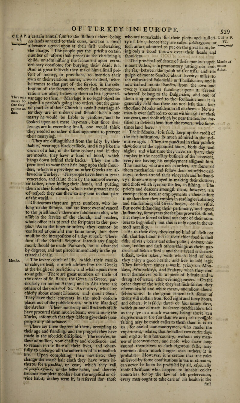 a certain annual fum to the Bifhop : there being who are remarkable for their piety and aufteri- C H a p. no lands annexed to their cures, and but a fmall ty of life ; hence they are called jt«, or VL allowance agreed upon at their firft undertaking fuch as are admitted to put on the great habit, be- the charge. The people pay the prieft a certain ing only a hood thrown over their heads and number of afpers (half-pence) at the chriftning a Ihoulders. child, or adminiftring the facrament upon extra- The principal refidence of thcfe monks is upon Monks of ordinary occafions, for burying their dead, &c. mount Athos, in a promontory jutting out into mounC And at great feftivals they make him afmall pre- the fea, between the gulph of Conteffa, and the Ath°3, fent ot money, or provifions, to mention their gulph of monte Sandlo, about feventy miles to the eaftwardof Salonichi, or Theffalonica, and is now named monte San<5lo, from the two and twenty monafteries Handing upon it, feveral whereof belong to the Bulgarians, and one of own or their relations names, alive or dead, when he comes to that part of the fervice, in the cele¬ bration of the facrament, where fuch commemo¬ rations are ufed, believing them to be of great ad- _ __ _ _ larYT7 vantage to them. Marriage is no legal objection them is appropriated to the°Ruffians : and *it fbre'they againft a perfon’s going into orders, but the gene- generally held that there are not lefs than fou'r go into or- raJ pra^ice of their Church is againft marriage af- thoufand Monks refident in all of them. No wo- ter they are in orders ; and fhould fuch is ders. Monks, are in oraers •, ana mouia lucn a one marry he would be liable to cenfures, and be looked upon as a mere lay-man ; but fince their livings are fo exceeding fmall, one would think they needed no other difcouragements to prevent their marrying. They are diftinguifhed from the laity by their habits, wearing a black cafibck, and a cap like the man is ever fuffered to come within fight of thefe convents, and thofe which lye near the fea, are for¬ tified to defend them from the rovers, who fome- times land here. Thefe Monks, it is faid, keep up the credit of the firft inftitution, fo much admired in the pri¬ mitive ages. They are punctual in their publick devotions at the appointed hours, both day and crown of a hat, of the fame colour; and if they night *, and what time they have to fpare, they are monks, they have a kind of hood, which employ in the neceffary bufinefs of the convent, hangs down behind their backs. They are alfo every one having his employment afligned him! permitted to wear their hair long upon their Ihoul- The monks, who are not in orders, are fome of ders, which is a privilege no other Greeks are al- them mechanics, and follow their refpe&ive call- lowed in Turkey. The people have them in great ings ; others attend their vineyards and hufband- veneration, and falute them by the name of ary ; fome are employed in making their clothes; or father, often killing their hands, and putting and thofe which lye near the fea, in filhing. The them to their foreheads, which is the greateft mark priefts and deacons amongft them, however, are of refpedt they can (hew to any one in that part exempt from fecular employments ; their leifure of the world. time therefore they employ in reading or collating Of deacons there are great numbers, who be- and tranfcribing old Greek books, or in vifits. long to the Bifhops, and are fcarce ever advanced But notwithftanding their parfimony, and good to the priefthood : there are fubdeacons alfo, who hufbandry, fome years the feafons prove fo unkind, aftift in the fervice of the church, and readers, that they are forced to fend out fome of their num! whofe office it is to read the fcriptures to the peo- bers to beg relief ; but this is only done in the ut- ple. As to the fuperior orders, they cannot be conferred at one and the fame time, but there muft be the interpofition of a day at leaft. There¬ fore if the Grand Seignior intends any fimple monk fhould be made Patriarch, he is advanced by degrees, and not placed immediately in the pa¬ triarchal chair. The fevere courfe of life, which their monks orcaloyers lead, is much admired by the Greeks as the height of perfe&ion, and what equals them days, Wednefdays, and Fridays, when they con- moft neceffity As to their diet, they eat no kind of fleffi or fiffi that has blood in it : their chief food is ffiell fiffi, olives ; beans and other pulfe ; onions, me¬ lons., raifins and fuch others things as their war¬ dens and fields afford •, and their bread is a coarfe bifcuit, twice baked, with which kind of diec they enjoy a good health, and live to old age. They faft three times a week, (viz.) on Mon to angels. There are great numbers of thefe of the order of St. Basil the Great, in Greece, par¬ ticularly on mount Athos ; and in Afia there are others of the order of St. Anthony, who live chiefly about mount Libanus, and mount Sinai. They have their convents in the molt obfcure places out of the publick roads, or in the iflandsof the Arches. Their innocency and ftridlnefs oflife tent themfelves with a piece of bifcuit and a draught of water, after evening prayers. On the other days of the week they eat fuch fiffi as they efteem lawful and white meats, and allow them¬ felves wine. In the great lenten faft, fome of them will abftain from food eight and forty hours, and others, it is faid, three or four entire days, which in our climate is fcarce practicable •, but have procured them much efteem, even among the as they lye in a much warmer, being above ten Turks, infomuch that they feldom give thefe poor degrees nearer the fun than we are ; it is poljble people any difturbance. faffing may be much eafier to them than it is to There are three degrees of them, according to us; for one of our countrymen, who made the their age and Handing, and the progrefs they have experiment, relates, that he failed two entire days made in the afcetick difcipline. The novices, on and nights, in a hot country, without any man- their admiffion, vow chaftity and obedience, and ner of inconvenience, and thofe who have long to remain in this ftate all their lives, and chear- enured themfelves to fuch rigorous falls, fully to undergo all the aufterities of a monaftick continue them much longer than may . w „ others, it is life. Upon completing their novitiate, they probable. However, it is certain that the rules obferved by fome conftitutions in warm climates, can never be fit to be pra&ifed by all, efpecially thofe Chriltians who happen to inhabit colder countries; for by the law of felf prefervation, every man ought to take care of his health in the firft change the coarfe hair cloth they have worn hi¬ therto, for a or coat, which they call to [Aixqov or the Ieffer habit, and thereby become complete monks: but the angelical or di¬ vine habit, as they term it, is referved for thofe