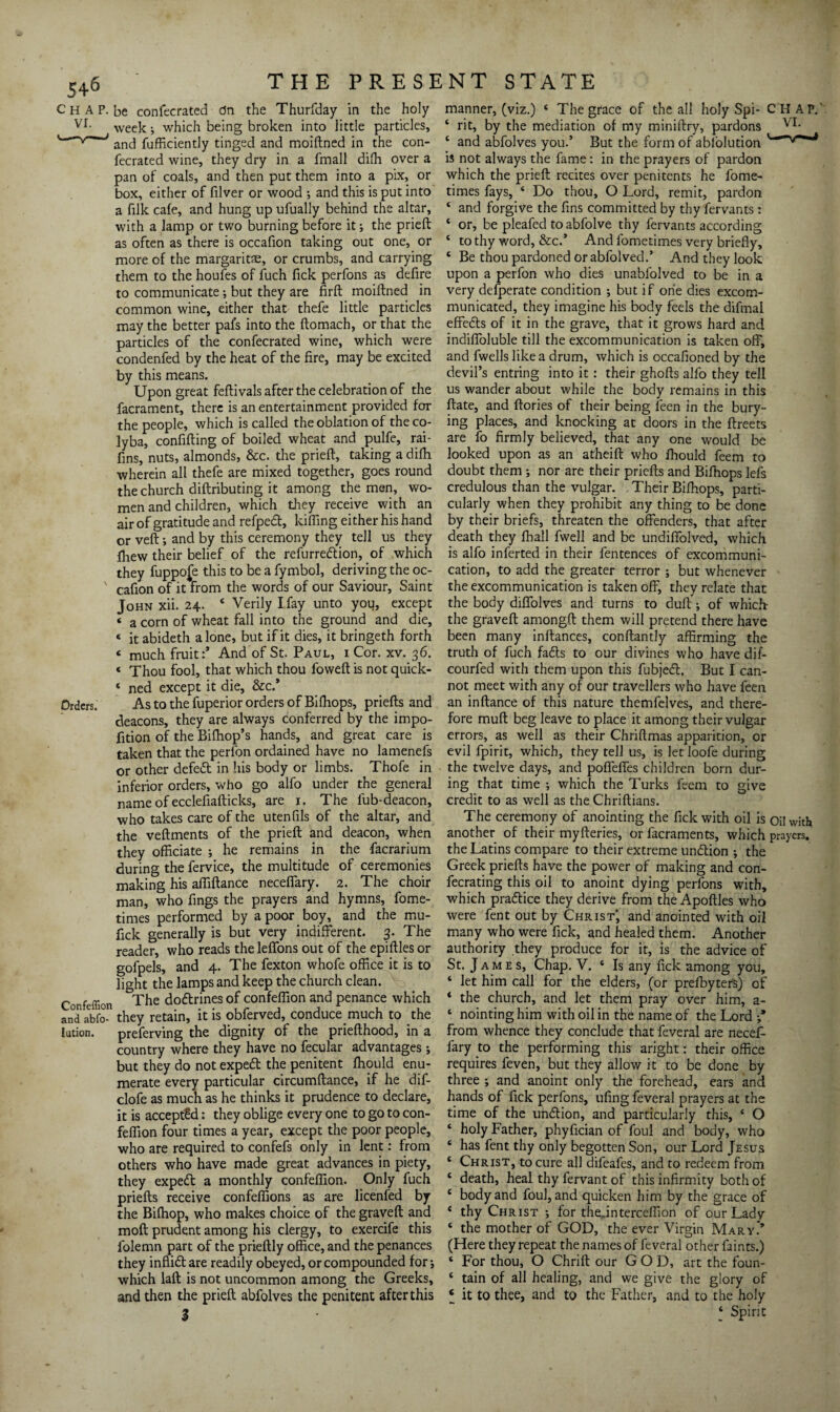 Chap, be confecrated dn the Thurfday in the holy vr- week; which being broken into little particles, and fufficiently tinged and moiftned in the con¬ fecrated wine, they dry in a fmall difh over a pan of coals, and then put them into a pix, or box, either of filver or wood ; and this is put into a filk cafe, and hung up ufually behind the altar, with a lamp or two burning before it; the prieft as often as there is occafion taking out one, or more of the margaritse, or crumbs, and carrying them to the houfes of fuch fick perfons as defire to communicate; but they are firft moiftned in common wine, either that thefe little particles may the better pafs into the ftomach, or that the particles of the confecrated wine, which were condenfed by the heat of the fire, may be excited by this means. Upon great feftivals after the celebration of the facrament, there is an entertainment provided for the people, which is called the oblation of theco- ]yba, confifting of boiled wheat and pulfe, rai- fins, nuts, almonds, &c. the prieft, taking a difh wherein all thefe are mixed together, goes round the church diftributing it among the men, wo¬ men and children, which they receive with an air of gratitude and refpedt, kiffing either his hand or veft; and by this ceremony they tell us they ftiew their belief of the refurredtion, of which they fuppo£e this to be a fymbol, deriving the oc- ' cafion of it from the words of our Saviour, Saint John xii. 24. 4 Verily I fay unto you, except * a corn of wheat fall into the ground and die, « it abideth alone, but if it dies, it bringeth forth « much fruit:* And of St. Paul, i Cor. xv. 36. < Thou fool, that which thou foweft is not quick- 4 ned except it die, &c.* Orders. As to the fuperior orders of Biffiops, priefts and deacons, they are always conferred by the impo- fition of the Bifhop’s hands, and great care is taken that the perfon ordained have no lamenefs or other defedt in his body or limbs. Thofe in inferior orders, who go alfo under the general name of ecclefiafticks, are 1. The lub-deacon, who takes care of the utenfils of the altar, and the veftments of the prieft and deacon, when they officiate ; he remains in the -facrarium during the fervice, the multitude of ceremonies making his affiftance neceffary. 2. The choir man, who fings the prayers and hymns, fome- times performed by a poor boy, and the mu- fick generally is but very indifferent. 3. The reader, who reads the leffons out of the epiftles or gofpels, and 4. The fexton whofe office it is to light the lamps and keep the church clean. Confeffion The dodtrines of confeffion and penance which and abfo- they retain, it is obferved, conduce much to the lution. preferving the dignity of the priefthood, in a country where they have no fecular advantages j but they do not exped the penitent fhould enu¬ merate every particular circumftance, if he dif- clofe as much as he thinks it prudence to declare, it is accepted: they oblige every one to go to con¬ feffion four times a year, except the poor people, who are required to confefs only in lent: from others who have made great advances in piety, they exped a monthly confeffion. Only fuch priefts receive confeffions as are licenfed by the Biffiop, who makes choice of the graved and moft prudent among his clergy, to exercife this folemn part of the prieftly office, and the penances they inflid are readily obeyed, or compounded for which laft is not uncommon among the Greeks, and then the prieft abfolves the penitent after this manner, (viz.) 4 The grace of the all holy Spi- CHAP.' 4 rit, by the mediation of my miniftry, pardons VI. 4 and abfolves you.’ But the form of abfolution is not always the fame: in the prayers of pardon which the prieft recites over penitents he fome- times fays, 4 Do thou, O Lord, remit, pardon 4 and forgive the fins committed by thy fervants: 4 or, be pleafed to abfolve thy fervants according 4 to thy word, &c.’ And fometimes very briefly, 4 Be thou pardoned or abfolved.’ And they look upon a perfon who dies unabfolved to be in a very defperate condition ; but if one dies excom¬ municated, they imagine his body feels the difmai effeds of it in the grave, that it grows hard and indiffoluble till the excommunication is taken off, and fwells like a drum, which is occafioned by the devil’s entring into it: their ghofts alfo they tell us wander about while the body remains in this ftate, and ftories of their being feen in the bury¬ ing places, and knocking at doors in the ftreets are fo firmly believed, that any one would be looked upon as an atheift who fliould feem to doubt them ; nor are their priefts and Bifhops lefs credulous than the vulgar. Their Bifhops, parti¬ cularly when they prohibit any thing to be done by their briefs, threaten the offenders, that after death they fball fwell and be undiffolved, which is alfo inferted in their fentences of excommuni¬ cation, to add the greater terror ; but whenever the excommunication is taken off, they relate that the body diffolves and turns to duft •, of which- the graveft amongft them will pretend there have been many inftances, conftantly affirming the truth of fuch fadts to our divines who have dif- courfed with them upon this fubjedt. But I can¬ not meet with any of our travellers who have feen an inftance of this nature themfelves, and there¬ fore muft beg leave to place it among their vulgar errors, as well as their Chriftmas apparition, or evil fpirit, which, they tell us, is let loofe during the twelve days, and poffeffes children born dur¬ ing that time ; which the Turks feem to give credit to as well as the Chriftians. The ceremony of anointing the fick with oil is oil with another of their myfteries, or facraments, which prayers, the Latins compare to their extreme undfion •, the Greek priefts have the power of making and con- fecrating this oil to anoint dying perfons with, which pradtice they derive from the Apoftles who were fent out by Christ, and anointed with oil many who were fick, and healed them. Another authority they produce for it, is the advice of St. James, Chap. V. 4 Is any fick among you, 4 let him call for the elders, (or prefbyters) of 4 the church, and let them pray over him, a- 4 nointing him with oil in the name of the Lord from whence they conclude that feveral are necef- fary to the performing this aright: their office requires feven, but they allow it to be done by three ; and anoint only the forehead, ears and hands of fick perfons, ufing feveral prayers at the time of the undtion, and particularly this, 4 O 4 holy Father, phyfician of foul and body, who 4 has fent thy only begotten Son, our Lord Jesus 4 Christ, to cure all difeafes, and to redeem from 4 death, heal thy fervant of this infirmity both of 4 body and foul, and quicken him by the grace of 4 thy Christ ; for theftnterceffion of our Lady 4 the mother of GOD, the ever Virgin Mary* (Here they repeat the names of feveral other faints.) 4 For thou, O Chrift our GOD, art the foun- 4 tain of all healing, and we give the glory of ‘ it to thee, and to the Father, and to the holy