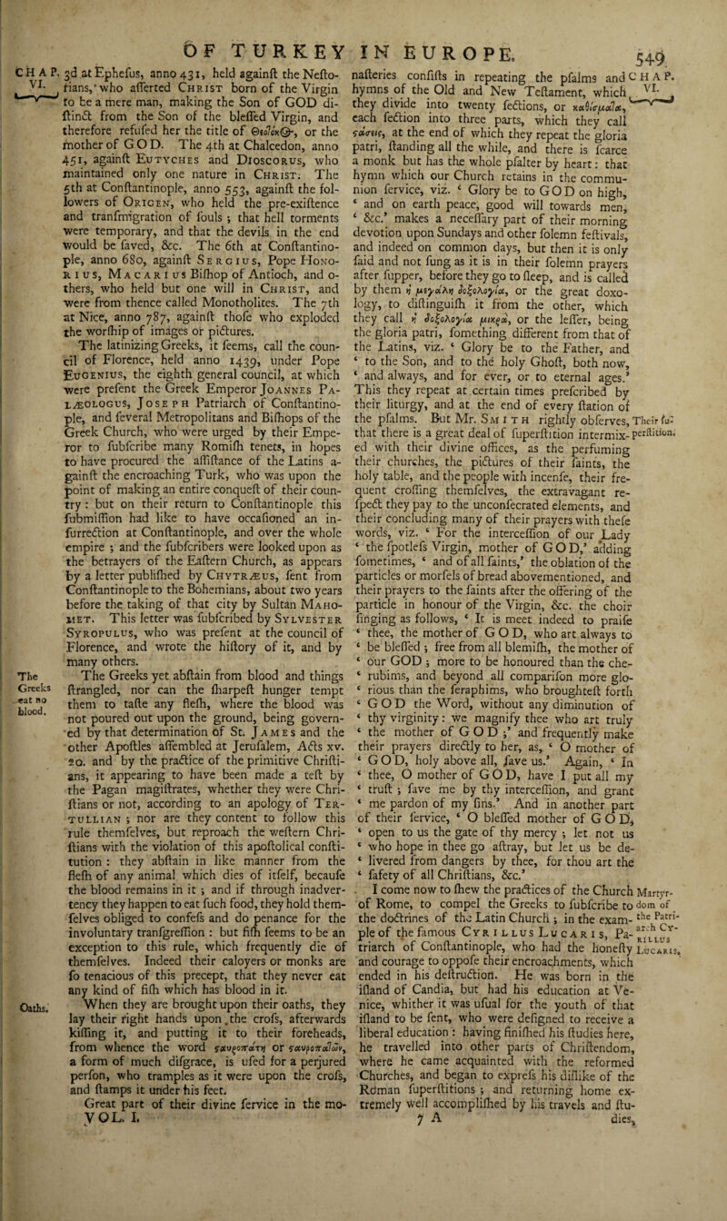VI. The Greeks _*at no blood. Oaths. 6fturkey f-ians/who afferted Christ born of the Virgin to be a mere man, making the Son of GOD di- ftinift from the Son of the bleffed Virgin, and therefore refufed her the title of QiolcaQ-, or the mother of GOD. The 4 th at Chalcedon, anno 451, againft Eutyches and Dioscorus, who maintained only one nature in Christ: The 5th at Conftantinople, anno 553, againft the fol¬ lowers of Origen, who held the pre-exiftence and tranfrmgration of fouls ; that hell torments were temporary, and that the devils in the end would be faved, &c. The 6th at Conftantino¬ ple, anno 680, againft Sergius, Pope Hono- r 1 us, Macarius Biffiop of Antioch, and o- thers, who held but one will in Christ, and were from thence called Monotholites. The 7th at Nice, anno 787, againft thofe who exploded the worfhip of images or pictures. The latinizing Greeks, it feems, call the coun¬ cil of Florence, held anno 1439, under Pope Eugenius, the eighth general council, at which were prefent the Greek Emperor Joannes Pa- l^ologus, Joseph Patriarch of Conftantino¬ ple, and feveral Metropolitans and Biffiops of the Greek Church, who were urged by their Empe¬ ror to fubfcribe many Romifh tenets, in hopes to have procured the aftiftance of the Latins a- gainft the encroaching Turk, who was upon the point of making an entire conqueft of their coun¬ try : but on their return to Conftantinople this fubmiftion had like to have occafioned an in- furredtion at Conftantinople, and over the whole empire ; and the fubfcribers were looked upon as the betrayers of the Eaftern Church, as appears by a letter publifhed by Chytr^eus, fent from Conftantinople to the Bohemians, about two years before the taking of that city by Sultan Maho¬ met. This letter was fubfcribed by Sylvester Syropulus, who was prefent at the council of Florence, and wrote the hiftory of it, and by many others. The Greeks yet abftain from blood and things ftrangled, nor can the fliarpeft hunger tempt them to tafte any flefh, where the blood was not poured out upon the ground, being govern¬ ed by that determination of St. James and the other Apoftles affembled at Jerufalem, A<5ts xv. so. and by the praftice of the primitive Chrifti- ans, it appearing to have been made a teft by the Pagan magiftrates, whether they were Chri- ftians or not, according to an apology of Ter- tullian ; nor are they content to follow this rule themfelves, but reproach the weftern Chri- ftians with the violation of this apoftolical confti- tution : they abftain in like manner from the flefh of any animal which dies of itfelf, becaufe the blood remains in it ; and if through inadver¬ tency they happen to eat fuch food, they hold them¬ felves obliged to confefs and do penance for the involuntary tranfgreflion : but fifh feems to be an exception to this rule, which frequently die of themfelves. Indeed their caloyers or monks are fo tenacious of this precept, that they never eat any kind of fifh which has blood in it. When they are brought upon their oaths, they lay their right hands upon. the crofs, afterwards killing it, and putting it to their foreheads, from whence the word 5'«v£07r«T>j or a form of much difgrace, is ufed for a perjured perfon, who tramples as it were upon the crofs, and ftamps it under his feet. Great part of their divine fervice in the mo- yoL. 1. IN EUROPE. 549 naileries confifts in repeating the pfalm9 and CHAP, hymns of the Old and New Tcftament, which , they divide into twenty fe&ions, or x«S<Vpc7*, each fedtion into three parts, which they call <r»<ruf, at the end of which they repeat the gloria patri, Handing all the while, and there is fcarce a monk but has the whole pfalter by heart: that hymn which our Church retains in the commu¬ nion fervice, viz. 4 Glory be to G O D on high, ‘ and on earth peace, good will towards men, ‘ &c.* makes a neceflary part of their morning devotion upon Sundays and other folemn feftivals, and indeed on common days, but then it is only faid and not fung as it is in their folemn prayers after fupper, before they go to fleep, and is called by them tj y.iy*Kvi Jo|oAoyi'u, or the great doxo- logy, to diftinguifh it from the other, which they call >?' «Tfi|oAoy!« tuixgx, or the leffer, being the gloria patri, fomething different from that of the Latins, viz. ‘ Glory be to the Father, and ‘ to the Son, and to the holy Ghoft, both now, ‘ and always, and for ever, or to eternal ages.* This they repeat at certain times prefcribed by their liturgy, and at the end of every ftation of the pfalms. But Mr. Smith rightly obferves. Their to: that there is a great deal of fuperftition intermix- perftition.- ed with their divine offices, as the perfuming their churches, the pi&ures of their faints, the holy table, and the people with incenfe, their fre¬ quent crofting themfelves, the extravagant re- fpeft they pay to the unconfecrated elements, and their concluding many of their prayers with thefe words, viz. 4 For the interceffion of our Lady ‘ the fpotlefs Virgin, mother of G O D,’ adding fometimes, ‘ and of all faints,’ the oblation of the particles or morfels of bread abovementioned, and their prayers to the faints after the offering of the particle in honour of the Virgin, &c. the choir ftnging as follows, * It is meet indeed to praife * thee, the mother of GOD, who art always to 4 be bleffed •, free from all blemiffi, the mother of 4 our GOD ; more to be honoured than the che- 4 rubims, and beyond all comparifon more glo- 4 rious than the feraphims, who broughteft forth 4 GOD the Word, without any diminution of 4 thy virginity: we magnify thee who art truly 4 the mother of GOD;’ and frequently make their prayers diredlly to her, as, 4 O mother of ‘GOD, holy above all, Jave us.’ Again, 4 In 4 thee, O mother of GOD, have I put all my 4 truft ; fave me by thy interceffion, and grant 4 me pardon of my fins.’ And in another part of their fervice, 4 O bleffed mother of G O D* 4 open to us the gate of thy mercy ; let not us 4 who hope in thee go aftray, but let us be de- 4 livered from dangers by thee, for thou art the 4 fafety of all Chriftians, &c.’ I come now to fhew the practices of the Church Martyr- of Rome, to compel the Greeks to fubfcribe to dom of the doftrines of the Latin Church ; in the exam-the Patn* pie of the famous CyrillusLucaris, Pa- rVm.us”* triarch of Conftantinople, who had the honefty Lucaris. and courage to oppofe their encroachments, which ended in his deftrudtiori. He was born in the lfland of Candia, but had his education at Ve¬ nice, whither it was ufual for the youth of that ifland to be fent, who were defigned to receive a liberal education : having finiffied his ftudies here, he travelled into other parts of Chriftendom, where he came acquainted with the reformed Churches, and began to exprefs his diffike of the Rdman fuperftitions ; and returning home ex¬ tremely well accompliffied by his travels and ftu- y A dies.