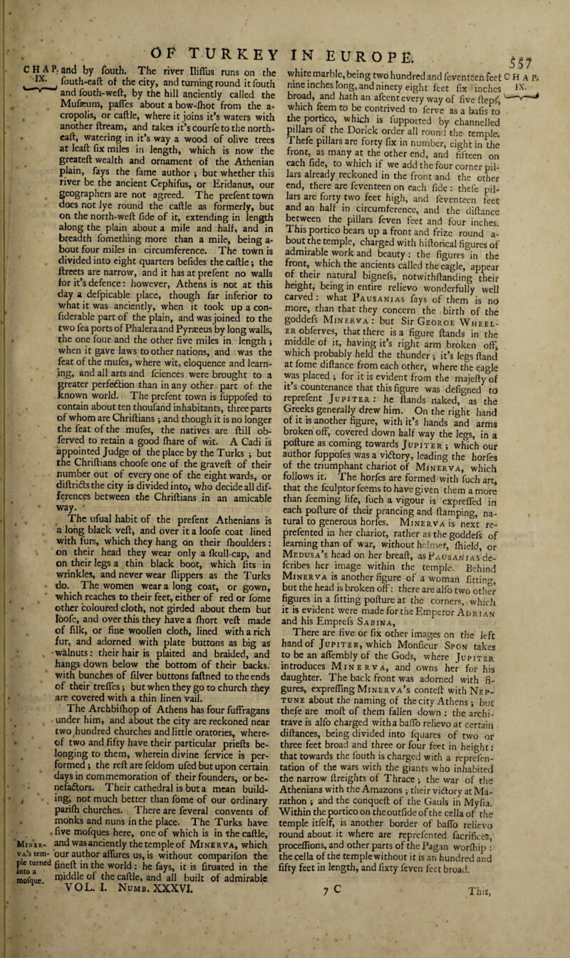 CHAP, and by fouth. The river Iliffus runs on the L IX: , fouth-eaft of the city, and turning round it fouth ^ and fouth-weft, by the hill anciently called the Mufaeum, paffes about a bow-lhot from the a- cropolisj or caftle, where it joins it’s waters with another ftream, and takes it’s courfe to the north- caff, watering in it’s way a wood of olive trees at lead fix miles in length, which is now the greateft wealth and ornament of the Athenian plain, fays the fame author ; but whether this river be the ancient Cephifus, or Eridanus, our geographers are not agreed. The prefent town does not lye round the caftle as formerly, but on the north-weft fide of it, extending in length along the plain about a mile and half, and in breadth fomething more than a mile, being a- bout four miles in circumference. The town is divided into eight quarters befides the caftle; the ftreets are narrow, and it has at prefent no walls for it’s defence: however, Athens is not at this day a defpicable place, though far inferior to what it was anciently, when it took up a con- fiderable part of the plain, and was joined to the two fea ports of Phaleraand Pyrseeus by long walls, the one four and the other five miles in length *, when it gave laws to other nations, and was the feat of the mufes, where wit, eloquence and learn¬ ing, and all arts and fciences were brought to a greater perfe&ion than in any other part of the known world. The prefent town is fuppofed to contain about ten thoufand inhabitants, three parts of whom are Chriftians ; and though it is no longer the feat of the mufes, the natives are ftill ob- ferved to retain a good fhare of wit. A Cadi is appointed Judge of the place by the Turks ; but the Chriftians choofe one of the graveft of their number out of every one of the eight wards, or diftri&s the city is divided into, who decide all dif¬ ferences between the Chriftians in an amicable • way. The ufual habit of the prefent Athenians is a long black veft, and over it a loofe coat lined with furs, which they hang on their fhoulders: on their head they wear only a fkull-cap, and on their legs a thin black boot, which fits in wrinkles, and never wear flippers as the Turks do. The women wear a long coat, or gown, which reaches to their feet, either of red or fome other coloured cloth, not girded about them but loofe, and over this they have a fhort veft made of filk, or fine woollen cloth, lined with a rich fur, and adorned with plate buttons as big as walnuts: their hair is plaited and braided, and hangs down below the bottom of their backs, with bunches of filver buttons faftned to the ends of their treffes j but when they go to church they are covered with a thin linen vail. The Archbilhop of Athens has four fuffragans under him, and about the city are reckoned near two hundred churches and little oratories, where¬ of two and fifty have their particular priefts be¬ longing to them, wherein divine fervice is per¬ formed ; the reft are feldom ufed but upon certain days in commemoration of their founders, or be¬ nefactors. Their cathedral is but a mean build¬ ing, not much better than fome of our ordinary parifh churches. There are feveral convents of monks and nuns in the place. The Turks have five mofques here, one of which is in the caftle. Miner- and was anciently the temple of Minerva, which va’s tem- our author affures us, is without comparison the fntoCarnCd fineft in the world : he ic 15 fixated in the mofquc noddle of the caftle, and all built of admirable 4 VOL. I. Numb. XXXVI. 557 white marble, being two hundred and feventeen feet CHaPj nine inches long, and ninety eight feet fix inches IX. broad, and hath an afeent every way of five ftep^ which feem to be contrived to ferve as a balls to the portico whkh is fupported by channelled pillars of the Donck order all round the temple. Thefe pillars are forty fix in number, eight in the front, as many at the other end, and fifteen on each fide, to which if we add the four corner pil¬ lars already reckoned in the front and the other end, there are feventeen on each fide : thefe pil¬ lars are forty two feet high, and feventeen feet and an half in circumference, and the diftance between the pillars feven feet and four inches. This portico bears up a front and frize round a- bout the temple, charged with hiftorical figures of admirable work and beauty: the figures in the front, which the ancients called the eagle, appear of their natural bignefs, notwithftanding their height, being in entire relievo wonderfully well carved: what Pausanias fays of them is no more, than that they concern the birth of the goddefs Minerva: but Sir George Wheel¬ er obferves, that there is a figure ftands in the middle of it, having it’s right arm broken oft; which probably held the thunder ; it’s legs ftand at fome diftance from each other, where the eagle was placed ; for it is evident from the majefty of it’s countenance that this figure was defigned to reprefent Jupiter: he ftands naked, as the Greeks generally drew him. On the right hand of it is another figure, with it’s hands and arms broken off, covered down half way the legs, in a pofture as coming towards Jupiter ; which our author fuppofes was a victory, leading the horfes of the triumphant chariot of Minerva, which follows it. The horfes are formed with fuch art, that the lculptorfeems to have given them a more than feeming life, fuch a vigour is expreffed in each pofture of their prancing and ftamping, na¬ tural to generous horfes. Minerva is next re- prefented in her chariot, rather as the goddefs of learning than of war, without helmet, fhield, or Medusa’s head on her breaft, as PausaniaS de- feribes her image within the temple. Behind Minerva is another figure of a woman fitting but the head is broken off: there are alfo two other figures in a fitting pofture at the corners, which it is evident were made for the Emperor Adrian and his Emprefs Sabina, There are five or fix other images on the left hand of Jupiter, which Monfieur Spon takes to be an affembly of the Gods, where Jupiter introduces Minerva, and owns her for his daughter. The back front was adorned with fi¬ gures, expreftingMinerva’s conteft with Nep¬ tune about the naming of the city Athens; but thefe are moft of them fallen down : the archi¬ trave is alfo charged with a baffo relievo at certain diftances, being divided into fquares of two or three feet broad and three or four feet in height: that towards the fouth is charged with a reprefen- tation of the wars with the giants who inhabited the narrow ftreights of Thrace ; the war of the Athenians with the Amazons; their vidtory at Ma¬ rathon ; and the conqueft of the Gauls in Myfia. Within the portico on theoutfide of the cella of the temple itlelf, is another border of baffo relievo round about it where are reprefented facrificeS, proceflions, and other parts of the Pagan worlhip : the cella of the temple without it is an hundred and fifty feet in length, and fixty feven feet broad.