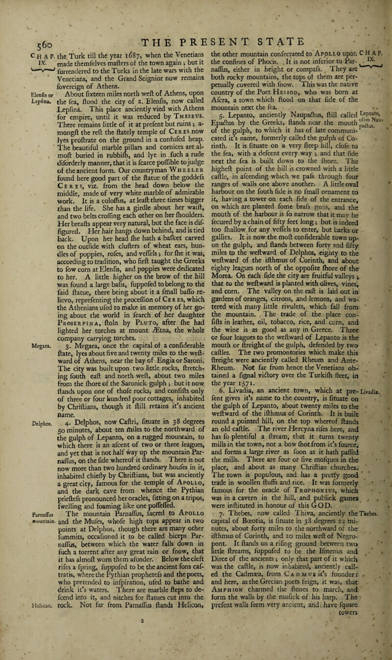 Elenfis or Lepfina, Megara. Dclphos. Parnaflus mountain. Helican. THE P R E the Turk till the year 1687* when the Venetians made themfelves matters of the town again ; but it furrendered to the Turks in the late wars with the Venetians, and the Grand Seignior now remains, fovereign of Athens. About fixteen miles north weft of Athens, upon the fea, flood the city of 2. Elenfis, now called Lepfina. This place anciently vied with Athens for empire, until it was reduced by Theseus. There remains little of it at prefent but ruins ; a- mongft the reft the ftately temple of Ceres now lyes proftrate on the ground in a confufed heap. The beautiful marble pillars and cornices are al- moft buried in rubbifh, and lye in fuch a rude diforderly manner, that it is fcarce poflible tojudge of the ancient form. Our countryman Wheeler found here good part of the ftatue of the goddefs Ceres, viz. from the head down below the middle, made of very white marble of admirable work. It is a colofius, at leaft three times bigger than the life. She has a girdle about her waift, and two belts eroding each other on her (houlders. Her breafts appear very natural, but the face is dis¬ figured. Her hair hangs down behind, and is tied back. Upon her head fhe hath a bafket carved on the outfide with clufters of wheat ears, bun¬ dles of poppies, rofes, and veffels; for fhe it was, according to tradition, who firft taught the Greeks to fow corn at Elenfis, and poppies were dedicated to her. A little higher on the brow of the hill was found a large bafts, fuppofed to belong to the faid ftatue, there being about it a fmall baffo re¬ lievo, reprefenting the procefiion of Ceres, which the Athenians ufed to make in memory of her go¬ ing about the world in fearch of her daughter Proserpina, ftoln by Pluto, after fhe had lighted her torches at mount iEtna, the whole company carrying torches. 3. Megara, once the capital of a confiderable ftate, lyes about five and twenty miles to the weft- ward of Athens, near the bay of Engiaor Saroni. The city was built upon two little rocks, ftretch- ing fouth eaft and north weft, about two miles from the fhore of the Saronick gulph j but it now Hands upon one of thofe rocks, and confifts only of three or four hundred poor cottages, inhabited by Chriftians, though it ftill retains it’s ancient name. 4. Delphos, now Caftri, fituate in 38 degrees 50 minutes, about ten miles to the northward of the gulph of Lepanto, on a rugged mountain, to which there is an afcent of two or three leagues, and yet that is not half Way up the mountain Par¬ naflus, on the fide whereof it (lands. There is not now more than two hundred ordinary houfes in it, inhabited chiefly by Chriftians, but was anciently a great city, famous for the temple of Apollo, and the dark cave from whence the Pythian prieftefs pronounced her oracles, fitting on a tripos, fwelling and foaming like one pofTeffed. The mountain Parnaflus, (acred to Apollo and the Mufes, whofe high tops appear in two points at Delphos, though there are many other fummits, occafioned it to be called biceps Par¬ naflus, between which the water falls down in fuch a torrent after any great rain or fnow, that it has almoft worn them afunder. Below the cleft rifes a fpring, fuppofed to be the ancient fons caf- tratis, where the Pythian prophetefs and the poets, who pretended to infpiration, ufed to bathe and drink it’s waters. There are marble fteps to de- fcend into it, and nitches for ftatues cut into the rock. Not far from Parnaflus (lands Helicon, SENT STATE the other mountain confecrated to Apollo upon CHAP, the confines of Phocis. It is not inferior to Par- IX> naflus, either in height or compafs. They are both rocky mountains, the tops of them are per¬ petually covered with fnow. This was the native country of the Poet Hesiod, who was born at Afcra, a town which flood on that fide of the mountain next the fea. 5. Lepanto, anciently Naupaftus, ftill called LfPant°. Epadtos by the Greeks, Hands near the mouth * of the gulph, to which it has of late communi-F cated it’s name, formerly called the gulph of Co¬ rinth. It is fituate on a very deep hill, clofe to the fea, with a defcent every way ; and that fide next the fea is built down to the fhore. The higheft point of the hill is crowned with a little caftle, in afcending which we pafs through four ranges of walls one above another. A little oval harbour on the fouth fide is no fmall ornament to it, having a tower on each fide of the entrance, on which are planted fome brafs guns, and the mouth of the harbour is fo narrow that it may be fecured by a chain of fifty feet long; but is indeed too (hallow for any veffels to enter, but barks or gallies. It is now the moft confiderable town up¬ on the gulph, and (lands between forty and fifty miles tp the weftward of Delphos, eighty to the weftward of the ifthmus of Corinth, and about eighty leagues north of the oppofite fhore of the Morea. On each fide the city are fruitful valleys ; that to the weftward is planted with olives, vines, and corn. The valley on the eaft is laid out in gardens of oranges, citrons, and lemons, and wa¬ tered with many little rivulets, which fall from the mountain. The trade of the place con¬ fifts in leather, oil, tobacco, rice, and corn, and the wine is as good as any in Greece. Three or four leagues to the weftward of Lepanto is the mouth or (freight of the gulph, defended by two cattles. The two promontories which make this (freight were anciently called Rheum and Ante- Rheum. Not far from hence the Venetians ob¬ tained a fignal vidlory over the Turkifh fleet, in the year 1571. 6. Livadia, an ancient town, which at pre- Livadia. fent gives it’s name to the country, is fituate on the gulph of Lepanto, about twenty miles to the weftward of the ifthmus of Corinth. It is built round a pointed hill, on the top whereof (lands an old caftle. The river Hercyna rifes here, and has fo plentiful a dream, that it turns twenty mills in the town, not a bow (hot from it’sfource, and forms a large river as foon as it hath patted the mills. There are four or five mofques in the place, and about as many Chriftian churches. The town is populous, and has a pretty good trade in woollen (tuffs and rice. It was formerly famous for the oracle of Trophonius, which was in a cavern in the hill, and publick games were inftituted in honour of this GOD. 7. Thebes, now called Thiva, anciently the Thebes, capital of Bceotia, is fituate in 38 degrees 22 mi¬ nutes, about forty miles to the northward of the ifthmus of Corinth, and 20 miles weft of Negro- pont. It (lands on a rifing ground between two little dreams, fuppofed to be the Ifmenus and Dirce of the ancients *, only that part of it which was the caftle, is now inhabited, anciently call¬ ed the Cadmsea, from Cad Music’s founder: and here, as the Grecian poets feign, it was, that Amph ion charmed the ftones to march, and form the walls by the mufick of his harp. The prefent walls feem very ancient, and have fquare towers