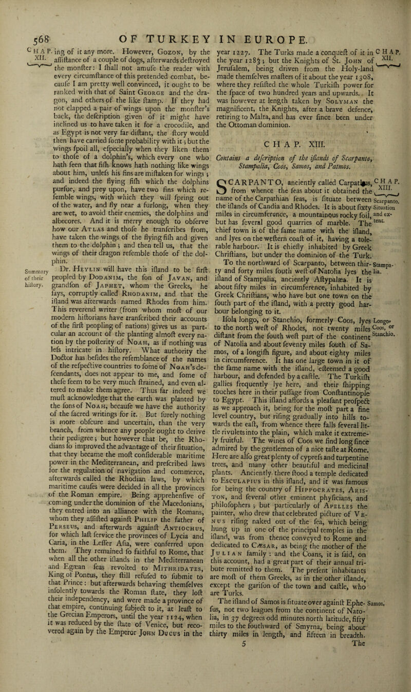 c H A P. ing of it any more. However, Gozon, by the affiftance of a couple of dogs, afterwards deftroyed V“ the monfter: I fhall not amufe the reader with every circumftance of this pretended combat, be- caufe I am pretty well convinced, it ought to be ranked with that of Saint George and the dra¬ gon, and others of the like ftamp. If they had not clapped a pair of wings upon the monfter’s back, the defcription given of it might have inclined us to have taken it for a crocodile, and as Egypt is not very far diftant, the ftory would then have carried fome probability with it •, but the wings fpoil all, efpecially when they liken them to thofe of a dolphin’s, which every one who hath feen that fifh knows hath nothing like wings about him, unlefs his fins are miftaken for wings ; and indeed the flying fifh which the dolphins purfue, and prey upon, have two fins which re- femble wings, with which they will fpring out of the water, and fly near a furlong, when they are wet, to avoid their enemies, the dolphins and albecores. And it is merry enough to obferve how our Atlas and thofe he tranfcribes from, have taken the wings of the flying filh and given them to the dolphin ; and then tell us, that the wings of their dragon refemble thofe of the dol¬ phin. Summary Dr. Heylin will have this ifland to be'firft, ofrheir peopled by Dodanim, the fon of Javan, and hiitory. grandfon of Japhet, whom the Greeks, he fays, corruptly called Rhodanim, and that the ifland was afterwards named Rhodes from him. This reverend writer (from whom moft of our modern hiftorians have tranfcribed their accounts of the firft peopling of nations) gives us as part- cular an account of the planting almoft every na¬ tion by the pofterity of Noah, as if nothing was lefs intricate in hiftory. What authority the Dodlor has befides the refemblance of the names of the refpedlive countries to fome of Noah’s de¬ fendants, does not appear to me, and fome of thefe feem to be very much ftrained, and even al¬ tered to make them agree. Thus far indeed we mult acknowledge that the earth was planted by the fonsof Noah, becaufe we have the authority of the facred writings for it. But furely nothing is more obfcure and uncertain, than the very branch, from whence any people ought to derive their pedigree; but however that be, the Rho¬ dians fo improved the advantage of their fituation, that they became the moft confiderable maritime power in the Mediterranean, and prefcribed laws for the regulation of navigation and commerce, afterwards called the Rhodian laws, by which maritime caufes were decided in all the provinces of the Roman empire. Being apprehenfive of coming under the dominion of the Macedonians, they entred into an alliance with the Romans, whom they aflifted againft Philip the father of Perseus, and afterwards againft Antiochus, for which laft fervice the provinces of Lycia and Caria, in the Lefler Afia, were conferred upon them. They remained fo faithful to Rome, that when all the other iflands in the Mediterranean and Egman feas revolted to Mithridates, King of Pontus, they ftill refufed to fubmit to that Prince : but afterwards behaving themfelves infolently towards the Roman ftate, they loft their independency, and were made a province of that empire, continuing fubjedl to it, at leaft to the Grecian Emperors, until the year 1124, when it was reduced by the ftate of Venice, but reco¬ vered again by the Emperor John Ducus in the year 1227. The Turks made a conqueft of it in CHAP, the year 1283 ; but the Knights of St. John of l*11' Jerufalem, being driven from the Holy-land made themfelves mafters of it about the year 1308, where they refilled the whole Turkilh power for the fpace of two hundred years and upwards. It was however at length taken by Solyman the magnificent, the Knights, after a brave defence, retiring to Malta, and has ever fince been under the Ottoman dominion. CHAP. XIII. Contains a defcription of the iflands of Scarpanto, Stamp alia, Coos, Samos, and Patmos. CARPANT O, anciently called Carpatl^is, CHAP, from whence the feas about it obtained the name of the Carpathian feas, is fituate between Scarpamo. the iflands of Candia and Rhodes. It is about fixty Situation  miles in circumference, a mountainous rocky foil, and ex' but has feveral good quarries of marble. The tenC‘ chief town is of the fame name with the ifland, and lyes on the weftern coaft of it, having a tole¬ rable harbour. It is chiefly inhabited by Greek Chriftians, but under the dominion of the Turk. To the northward of Scarpanto, between thir- Stampa- ty and forty miles fouth weft ofNatolia lyes the Aa. ifland of Stampalia, anciently Aftypalasa. It is about fifty miles in circumference, inhabited by Greek Chriftians, who have but one town on the fouth part of the ifland, with a pretty good har¬ bour belonging to it. Ifola longo, or Stanchio, formerly Coos, lyes Longo» to the north weft of Rhodes, not twenty miles Coos> or diftant from the fouth weft part of the continent Stancilio* of Natolia and about feventy miles fouth of Sa¬ mos, of a longifh figure, and about eighty miles in circumference. It has one large town in it of the fame name with the ifland, efteemed a good harbour, and defended by a caftle. The Turkilh gallies frequently lye here, and their Ihipping touches here in their paffage from Conftantinople to Egypt. This ifland affords a pleafant profpedfc as we approach it, being for the moft part a fine level country, but rifing gradually into hills to¬ wards the eaft, from whence there falls feveral lit¬ tle rivulets into the plain, which make it extreme¬ ly fruitful. The wines of Coos we find long fince admired by the gentlemen of a nice tafteatRome. Here are alfo great plenty of cyprefs and turpentine trees, and many other beautiful and medicinal plants. Anciently there Hood a temple dedicated to Esculapius in this ifland, and it was famous for being the country of Hippocrates, Aris- ton, and feveral other eminent phyficians, and philofophers ; but particularly of Apelles the painter, who drew that celebrated picture of V e- nus rifing naked out of the fea, which being hung up in one of the principal temples in the ifland, was from thence conveyed to Rome and dedicated to Caesar, as being the mother of the Julian family : and the Coans, it is faid, on this account, had a great part of their annual tri¬ bute remitted to them. The prefent inhabitants are moft of them Greeks, as in the other iflands, except the garifon of the town and caftle, who are Turks. The ifland of Samos is fituate over againft Ephe- Samos, fus, not two leagues from the continent of Nato¬ lia, in 37 degrees odd minutes north latitude, fifty miles to the fouthward of Smyrna, being about thirty miles in length, and fifteen in breadth. 5 The