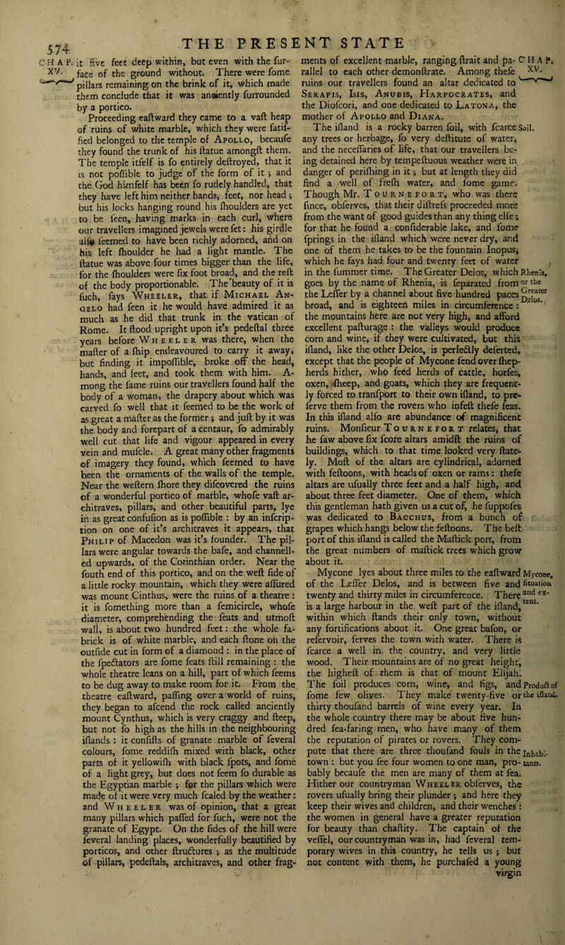 CHAP. XV. THE PRESENT STATE it five feet deep within, but even with the fur- face of the ground without. There were fome pillars remaining on the brink of it, which made them conclude that it was anoiently furrounded by a portico. Proceeding eaftward they came to a vaft heap of ruins of white marble, which they were fatif- fied belonged to the temple of Apollo, becaufe they found the trunk of his llatue amongft them. The temple itfelf is fo entirely deftroyed, that it is not poffible to judge of the form of it ; and the God hknfelf has been fo rudely handled, that they have left him neither hands, feet, nor head •, but his locks hanging round his Ihoulders are yet to be ieen, having marks in each curl, where our travellers imagined jewels were fet: his girdle alfe leemed to have been richly adorned, and on his left fhoulder he had a light mantle. The ftatue was above four times bigger than the life, for the Ihoulders were fix foot broad, and the reft of the body proportionable. The beauty of it is fuch, fays Wheeler, that if Michael An¬ gelo had feen it he would have admired it as much as he did that trunk in the Vatican of Rome. It flood upright upon it’s pedeftal three years before Wheeler was there, when the mafter of a fhip endeavoured to carry it away, but finding it impofiible, broke off the head, hands, and feet, and took them with him. A- mong the fame ruins our travellers found half the body of a woman, the drapery about which was carved fo well that it feemed to be the work of as great a mafter as the former *, and juft by it was the body and forepart of a centaur, fo admirably well cut that life and vigour appeared in every vein and mufcle. A great many other fragments of imagery they found, which feemed to have been the ornaments of the walls of the temple. Near the weftern fhore they difcovered the ruins of a wonderful portico of marble, whofe vaft ar¬ chitraves, pillars, and other beautiful parts, lye in as great confufion as is poffible : by an infcrip- tion on one of it’s architraves it appears, that Philip of Macedon was it’s founder. The pil¬ lars were angular towards the bafe, and channell¬ ed upwards, of the Corinthian order. Near the fouth end of this portico, and on the weft fide of a little rocky mountain, which they were affured was mount Cinthus, were the ruins of a theatre : it is fomething more than a femicircle, whofe diameter, comprehending the feats and utmoft wall, is about two hundred feet: the whole fa- brick is of white marble, and each ftone on the outfide cut in form of a diamond : in the place of the fpeflators are fome feats ftill remaining : the whole theatre leans on a hill, part of which feems to be dug away to make room for it. From the theatre eaftward, paffing over a world of ruins, they began to afcend the rock called anciently mount Cynthus, which is very craggy and fteep, but not fo high as the hills in the neighbouring iflands : it confifts of granate marble of feveral colours, fome reddifh mixed with black, other parts of it yellowifh with black fpots, and fome of a light grey, but does not feem fo durable as the Egyptian marble •, for the pillars which were made of it were very much fcaled by the weather: and Wheeler was of opinion, that a great many pillars which paffed for fuch, were not the granate of Egypt. On the fides of the hill were feveral landing places, wonderfully beautified by porticos, and other ftruftures ; as the multitude of pillars, pedeftals, architraves, and other frag¬ ments of excellent marble, ranging ftrait and pa- C H A P. rallel to each other demonftrate. Among thefe xv- ruins our travellers found an altar dedicated to' Serapis, Isis, Anubis, Harpocrates, and the Diofcori, and one dedicated to Latona, the mother of Apollo and Diana. The ifiand is a rocky barren foil, with fcarcesoil. any trees or herbage, fo very deftitute of water, and the neceffaries of life, that our travellers be¬ ing detained here by tempeftuous weather were in danger of perifhing in it •, but at length they did find a well of frefh water, and fome game. Though Mr. Tournefort, who was there fince, obferves, that their diftrefs proceeded more from the want of good guides than any thing elfe; for that he found a confiderable lake, and fome fprings in the ifiand which were never dry, and one of them he takes to be the fountain Inopus, which he fays had four and twenty feet of water in the fummer time. The Greater Delos, which Rhenia, goes by the name of Rhenia, is feparated from or tbe the Leffer by a channel about five hundred paces ^[^ster broad, and is eighteen miles in circumference :  0 *1 the mountains here are not very high, and afford excellent pafturage : the valleys would produce corn and wine, if they were cultivated, but this ifiand, like the other Delos, is perfectly deferted, except that the people of Mycone fend over fhep- herds hither, who feed herds of cattle, horfes, oxen, fheep, and goats, which they are frequent¬ ly forced to tranfport to their own ifiand, to pre- ferve them from the rovers who infeft thefe feas. In this ifiand alfo are abundance of magnificent ruins. Monfieur Tournefort relates, that he faw above fix fcore altars amidft: the ruins of buildings, which to that time looked very {late¬ ly. Moft of the altars are cylindrical, adorned with feftoons, with heads of oxen or rams: thefe altars are ufually three feet and a half high, and about three feet diameter. One of them, which this gentleman hath given us a cut of, he fuppofes was dedicated to Bacchus, from a bunch of grapes which hangs below the feftoons. The belt port of this ifiand is called the Maftick port, from the great numbers of maftick trees which grow about it. Mycone lyes about three miles to the eaftward Mycone, of the Leffer Delos, and is between five and fixation twenty and thirty miles in circumference. There and ex~ is a large harbour in the weft part of the ifiand, tent‘ within which Hands their only town, without any fortifications about it. One great bafon, or refervoir, ferves the town with water. There is fcarce a well in the country, and very little wood. Their mountains are of no great height, the higheft of~th'em is that of mount Elijah. The foil produces corn, wine, and figs, andproduftof fome few olives. They make twenty-five or the ifiand. thirty thoufand barrels of wine every year. In the whole country there may be about five hun¬ dred fea-faring men, who have many of them the reputation of pirates or rovers. They com¬ pute that there are three thoufand fouls in thej^-^,;. town : but you fee four women to one man, pro- tarns, bably becaufe the men are many of them at fea. Hither our countryman Wheeler obferves, the rovers ufually bring their plunder j and here they keep their wives and children, and their w'enches : the women in general have a greater reputation for beauty than chaftity. The captain of the veffel, our countryman was in, had feveral tem¬ porary wives in this country, he tells us ; but not content with them, he purchafed a young I virgin