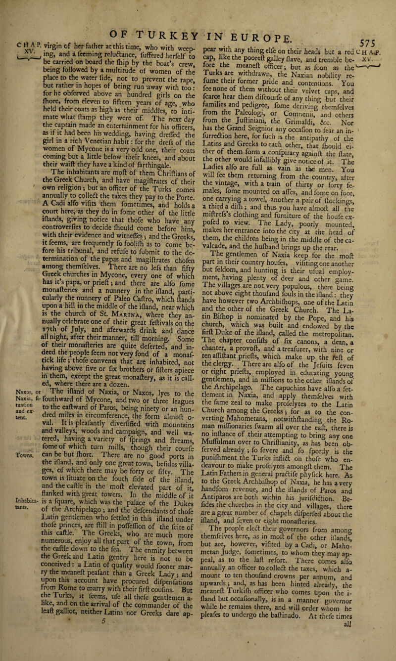 c vv P‘ Vlrgin °f hcr father atthis time’ who with weeP- ^ ,ng> and a feeming reludance, fufFered herfelf to be carried on board the (hip by the boat’s crew, being followed by a multitude of women of the place to the water fide, not to prevent the rape, but rather in hopes of being run away with too: for he obferved above an hundred girls on the fhore, from eleven to fifteen years of age, who held their coats as high as their middles, to inti¬ mate what (lamp they were of. The next day the captain made an entertainment for his officers, as if it had been his wedding, having dreffed the girl in a rich Venetian habit: for the drefs of the women of Mycone is a very odd one, their coats coming but a little below their knees, and about their waift they have a kind of farthingale. The inhabitants are moll of them Chriftiansof the Greek Church, and have magiftrates of their own religion ; but an officer of the Turks comes annually to colled the taxes they pay to the Porte. A Cadi alfo vifits them fometimes, and holds a court here, as they do in fome other of the little iflands, giving notice that thofe who have any controverfies to decide ffiould come before him, with their evidence and witnelfes; and the Greeks’ it feems, are frequently fo fooliffi as to come be¬ fore his tribunal, and refufe to fubmit to the de¬ termination of the papas and magiftrates chofen among themfclves. There are no lefs than fifty Greek churches in Mycone, every one of which has it s papa, or prieft ; and there are alio fome monafteries and a nunnery in the illand, parti¬ cularly the nunnery of Paleo Caftro, which ftands upon a hill in the middle of the illand, near which is the church of St. Marina, where they an¬ nually celebrate one of their great feftivals on the 17th of July, and aferwards drink and dance all night, after their manner, till morning. Some of their monafteries are quite deferted, and in¬ deed the people feem not very fond of a monaf- tick life; thofe convents that are inhabited, not having above five or fix brothers or fillers apiece in them, except the great monaftery, as it is call¬ ed, where there are a dozen. Naxos, or The illand ol Naxia, or Naxos, lyes to the Naxia, fi- fouthward of Mycone, and two or three leagues S‘ex- t0 the eaftward of Paros> being ninety or an hun- tent. dred milFs in circumference, the form almoft o- val. It is pleafantly diverfified with mountains and valleys, woods and campaign, and well wa¬ tered, having a variety of fprings and ftreams, fome of which turn mills, though their courfe Towns, can be but fhort. There are no good ports in the illand, and only one great town, befides villa¬ ges, of which there may be forty or fifty. The town is fituate on the fouth fide of the illand, and the caftle in the moll elevated part of it’, flanked with great towers. In the middle of it Inhabita- is a fquare, which was the palace of the Dukes tants. cf the Archipelago ; and the defendants of thofe Latin gentlemen who fettled in this illand under thofe princes, are Hill in pofleffion of the fcite of this caftle. The Greeks, who are much more numerous, enjoy all that part of the town, from the caftle down to the fea. The enmity between the Greek and Latin gentry here is not to be conceived . a Latin of quality would (boner mar¬ ry the meaneft peafant than a Greek Lady; and upon this account have procured difpenfations from Rome to marry with their firft coufins. But tbe Turks, it feems, ufe all thefe gentlemen a- like, and on the arrival of the commander of the leaft galliot, neither Latins nor Greeks dare ap- I N EUROPE. 575 pear with any thing elfe on their heads hut a red C h A.p. cap, like the poorelt galley Have, and tremble be- XV. fore the meaneft officer; but as foon as the Turks are withdrawn, the Naxian nobility re¬ fume their former pride and contentions. You fee none of them without their velvet caps, and fcarce hear them difcourfe of any thing but their families and pedigree, fome deriving themfelves from the Paleolo^i, or Comnenii, and others from the Juftiniani, the Grimaldi, &c. Nor has the Grand Seignior any occafion to fear an in- 1 furredion here, for fuch is the antipathy of the Latins and Greeks to each other, that ffiould ei¬ ther of them form a confpiracy againft the ft ate, the other would infallibly give notice of it. The Ladies alfo are full as vain as the men. You will fee them returning from the country, after the vintage, with a train of thirty or forty fe¬ males, fome mounted on aftes, and fome on foot, one carrying a towel, another a pair of (lockings, a third a diffi ; and thus you have almoft all the miftrefs s clothing and furniture of the houfe ex¬ posed to view. 1 he Lady, poorly mounted, makes her entrance into the city at the head of them, the children being in the middle of the ca¬ valcade, and the huffiand brings up the rear. The gentlemen of Naxia keep for the moft part in their country houfes, vifiting one another but feldom, and hunting is their ufual employ¬ ment, having plenty of deer and other game. The villages are not very populous, there being not above eight thoufand fouls in the ifland: they have however two Archbiffiops, one of the Latin and the other of the Greek Church. The La¬ tin Biffiop is nominated by the Pope, and his church, which was built and endowed by the firft Duke of the ifland, called the metropolitan. The chapter confifts of fix canons, a dean, a chanter, a provoft, and a treafurer, with nine or ten affiftant priefts, which make up the reft of the clergy. . There are alfo of the Jefuits feven or eight priefts, employed in educating young gentlemen, and in miffions to the other ifiands of the Archipelago. The capuchins have alfo a fet- tlement in Naxia, and apply themfelves with the fame zeal to make profelytes to the Latin Church among the Greeks ; for as to the con¬ verting Mahometans, notwithftanding the Ro¬ man miffionaries fwarm all over the eaft, there is no inftance of their attempting to bring any one Muflulman over to Chriftianity, as has been ob¬ ferved already ; fo fevere and fo fpeedy is the puniffiment the Turks inflid on thofe who en¬ deavour to make profelytes amongft them. The Latin Fathers in general pradife phyfick here. As to the Greek Archbiffiop of Naxia, he has a very handfom revenue, and the iflands of Paros and Antiparos are both within his jurifdidion. Be¬ fides the churches in the city and villages, there are a great number of chapels difperfed about the ifland, and feven or eight monafteries. The people eled their governors from among themfelves here, as in moft of the other iflandg but are, however, vifited by a Cadi, or Maho¬ metan Judge, fometimes, to whom they may ap¬ peal, as to the Jaft refort. There comes alfo annually an officer to colled the taxes, which a- mount to ten thoufand crowns per annum, and upwards ; and, as has been hinted already, the meaneft Turkiffi officer who comes tipon the i- fland but occafionally, is in a manner governor while he remains there, and will order whom he pleafes to undergo the baftinado. At thefe times all