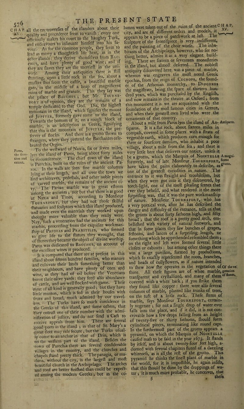 P,iros, the fmia- tion and extent. CHAP, all the cortroverfies of the iflanders about their XV. quality and precedence feem to vanifh : every one officioufly makes his court to the haughty Turk, and endeavours to infinuate himfelf into his fa¬ vour. As for the common people, they feem to lead as merry a thoughtlefs life here, as in the other idands: they derive themfelves from Bac¬ chus, and have plenty of good wine-, and if they are (laves they are the merried in the uni-, verfe. Among their antiquities there is frill {landing, upon a little rock in the fea, about a mufket (hot from the cadle, a beautiful marble crate, in the middle of a heap of magnificent ruins of marble and granate. This they fay was the palace of Bacchus ; but Mr. Tourne- tort is-of opinion, they are the remains of a temple dedicated to that God. Dia, the highed mountain in the ifland, which fignifies the mount of Jupiter, formerly gave name to the ifland Towards the bottom of it, on a rough block of marble, is an infcription in Greek, figmfying that this is the mountain of Jupiter, the pre- ferver of flocks. And there is a grotto fliewn to ftrangers, where they pretend the Bacchantes cele¬ brated the Orgies. To the we Award of Naxia, fix or feven miles, lyec the ifland of Paros, being about forty miles •in circumference. The chief town of the ifland is Parechia, built on the ruins of the ancient 1 a- ros. In the walls are feen fine marble columns lying at their length, and all over the town we find architraves, pededals, and other noble pieces of carved marble, the remains of the ancient ci¬ ty The Parian marble was in great efteem amon the ancients not but that there is as good at Naxia and Tinos, according to Monfieur Tournefort, but they had not thofe ikilful Actuaries and fculptors which this ifland produced, and made even the materials they worked upon thought more valuable than they really were. Nay,0,fuch a veneration had the ancients for this marble, proceeding from the exquifite workman¬ ship of Phidias and Praxitiles, who feemed to o-ive life to the ftatues they wrought, that of ftones they became the objecff of divine worfhip. Paros was dedicated to Bacchus, on account of the excellent wines it produced. It is computed that there are at prefent in this ifland about fifteen hundred families, who manure and cultivate their lands fomething better than their neighbours, and have plenty of corn and wine, as they had of oil before the Venetians burnt their olive yards: they feed alfo abundance of cattle, and are well flocked with game. Their meat of all kind is generally good 5 but they have little mutton, which is fed in their houfes with fruits and bread, much admired by our travel¬ lers. The Turks have fo much confidence in the Greeks of this ifland, and fome others, that they entruft one of their number with the admi- -niftration of juftice, and do not fend a Cadi to receive appeals from him. There are feveral good ports in the ifland •, in that of St. Mary s a great fleet may ride fecure ; but the Turks _ufual¬ ly come to an anchor in that of Drio, which is on the weftern part of the ifland. Befides the town of Parechia there are feveral confiderable villages in the country, and the churches and chapels (land pretty thick. 1 he panagia, or ma- dona, without the city, is the larged and mod beautiful church in the Archipelago. The arches and roof are better finilhed than could be expedit¬ ed among the modern Greeks; but as the co¬ lumns were taken out of the ruins of the ancient C HA P. and are of different orders and models, it appears to be a piece of patchwork at lad. The fculpture of the frontifpiece is very indifferent, and the painting of the choir worfe. The inha¬ bitants of the Archipelago, however, who fee no¬ thing better, admire it as a very elegant build- inm There are fixteen or feventeen monafleries in'the ifland, but almofl deferted. The nobled antiquity difeovered here was a piece of marble, whereon was engraven the mod noted Greek epochas, from the reign of Cecrops, the found- of the Athenian monarchy, to Diogenes er the magidrate, being the fpace of thirteen hun¬ dred years, which Was purchafed by the Englifh, and now remains in the theatre at Oxford ; from this monument it is we are acquainted, with the foundation of the mod famous cities in Greece, and when their greated men lived who were the ornaments of that country. About a mile from Paros lyes the ifland of An- Antiparos. tiparos. It is a flat rock, about fixteen miles in compafs, covered in fome places withadrata of vegetable earth, which produces corn enough for three or fourfeore families, who inhabit a poor village, about a mile from the fea ; and there is very little here that deferves our notice, unlefs it be a grotto, which the Marquis of Nointelle Amagni- formerly, and of late Monfieur Tournefort, ficent have taken the pains elaborately to deferibe, as grotto‘ one of the greated curiofities in nature. The entrance to it was draight and troublefom, but when they were got into it they difeovered, by torch-light, one of the mod pleafing feenes that ever they beheld, and what rendered it the more furprifing was, that it was the pure workmanlhip of nature. Monfieur Tournefort, who has a very poetical vein, after he has deferibed the danger and difficulty of the entrance, tells us that the grotto is about forty fathoms high, and fifty broad •, that the roof is a pretty good arch, era- belliflied with variety of natural fretwork, and that in fome places they faw bunches of grapes, fedoons, and lances of a furprifing length, or fomething which he apprehended refembled them; on the right and left were formed feveral little clofets or cabinets: but among other things there was a large pavilion, formed by productions, which fo exactly reprefented the roots, branches, and heads of collyflowers, as if nature intended to fbew how fhe operates in the vegetation of Of the ve done. All thefe figures are of white marble, getation tranfparent and crydallized, and many of them°ntone3* covered with a white bark ; if you drike them they found like copper : there were alfo feveral columns of marble, planted like trunks of trees, on the tuft of a little rock. Thefe (lems of marble, fays Monfieur Tournefort, certain¬ ly vegetate •, for not a Angle drop of water ever falls into the place, and if it did, it is not con¬ ceivable how a few drops falling from an height of twenty-five or thirty fathoms, fhould form cylindrical pieces, terminating like round caps. In the farthermod part of the grotto appears a pyramid, on which the Marquis of Nointelle caufed mafs to be faid in the year 1673. It dands by itfelf, and is about twenty-four feet high, a- dorned with feveral chapiters fluted of a dazzling whitenefs, as is alfthe red of the grotto. This pyramid he thinks the fined plant of marble in the world, for it is impoffible, he again infids, that this fliould be done by the droppings of wa¬ ter ; it is much more probable, he conceives, that 5 . thefe