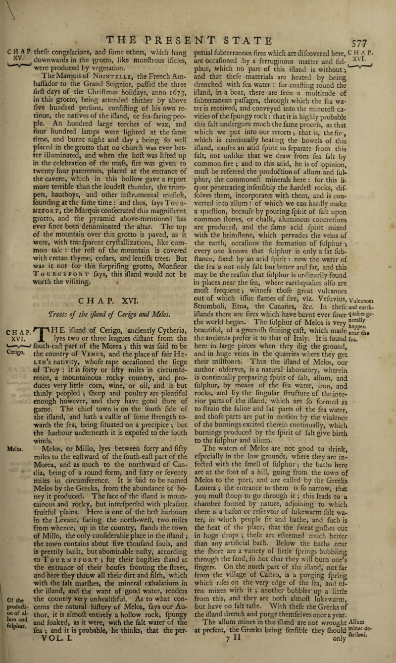 c *LA p‘ thefe congelations, and fome others, which hang petual fubterranean fires which aredifcovered here, C ha I* are occafioned by a ferruginous matter and ful- XV*' - --0-,---J AVj downwards in the grotto, like monftrous ificles, CHAP XVI. Cerigo. Melos. Of the producti¬ on of al- lum and fulphur. were produced by vegetation. The Marquis of Nointelle, the French Am- baflador to the Grand Seignior, palled the three firft days of the Chriftmas holidays, anno 1673, in this grotto, being attended thither by above five hundred perfons, confifting of his own re¬ tinue, the natives of the ifiand, or lea-faring peo¬ ple. An hundred large torches of wax, and four hundred lamps were lighted at the fame time, and burnt night and day ; being fo well placed in the grotto that no church was ever bet¬ ter illuminated, and when the hoft was lifted up in the celebration of the mafs, fire was given to twenty four patereroes, placed at the entrance of the cavern, which in this hollow gave a report more terrible than the loudeft thunder, the trum¬ pets, hautboys, and other inftrumental mufick, founding at the fame time : and thus, fays Tour- nefort, the Marquis confecrated this magnificent grotto, and the pyramid above-mentioned has ever fince been denominated the altar. The top of the mountain over this grotto is paved, as it were, with tranfparent cryftallizations, like com¬ mon talc : the reft of the mountain is covered with Cretan thyme, cedars, and lentilk trees. But was it not for this furprifing grotto, Monfieur Tournefort fays, this ifland would not be worth the vifiting. CHAP. XVI. Treats of the ifland of Cerigo and Melos. TH E ifland of Cerigo, anciently Cytheria, lyes two or three leagues diftant from the fouth-eaft part of the Morea ; this was faid to be the country of Venus, and the place of fair He¬ len’s nativity, whofe rape occafioned the fiege of Troy : it is forty or fifty miles in circumfe¬ rence, a mountainous rocky country, and pro¬ duces very little corn, wine, or oil, and is but thinly peopled ; fheep and poultry are plentiful enough however, and they have good ftore of game. The chief town is on the fouth fide of the ifiand, and hath a caftle of fome ftrength to¬ wards the fea, being fituated on a precipice ; but the harbour underneath it is expofed to the fouth winds. Melos, or Millo, lyes between forty and fifty miles to the eaftward of the fouth-eaft part of the Morea, and as much to the northward of Can- dia, being of a round form, and fixty or feventy miles in circumference. It is faid to be named Melos by the Greeks, from the abundance of ho¬ ney it produced. The face of the ifiand is moun¬ tainous and rocky, but interfperfed with pleafant fruitful plains. Here is one of the beft harbours in the Levant, facing the north-weft, two miles from whence, up in the country, ftands the town of Millo, the only confiderable place in the ifland ; the town contains about five thoufand fouls, and is prettily built, but abominable nafty, according to Tournefort ; for their hogfties ftand at the entrance of their houfes fronting the ftreet, and here they throw all their dirt and filth, which with the lalt marfhes, the mineral exhalations in the ifland, and the want of good water, renders the country veiy unhealthful. As to what con¬ cerns the natural hiftory of Melos, fays our Au¬ thor, it is almoft entirely a hollow rock, fpungy and foaked, as it were, with the fait water of the fea ; and it is probable, he thinks, that the per- VOL. I. phur, which no part of this ifiand is without •, and that thefe materials are heated by being drenched with fea water : for coafting round the ifiand, in a boat, there are feen a multitude of fubterranean pafiages, through which the fea wa¬ ter is received, and conveyed into the minuteft ca¬ vities of the fpungy rock: that it is highly probable this fait undergoes much the fame procefs, as that which we put into our retorts; that is, the fir, which is continually heating the bowels of this ifland, caufes an acid fpirit to feparate from this fait, not unlike that we draw from fea fait by common fire •, and to this acid, he is of ppinion, muft be referred the production of allum and ful* phur, the commoneft minerals here r for this li¬ quor penetrating infenfibly the hardeft rocks, dif- folves them, incorporates with them, and is con¬ verted into allum ; of which we can hardly make a queftion, becaufe by pouring fpirit of fait upon common ftones, or chalk, aluminous concretions are produced, and the fame acid fpirit mixed with the brimftone, which pervades the veins of the earth, occafions the formation of fulphur ; every one knows that fulphur is only a fat fub- ftance, fixed by an acid fpirit : now the water of the fea is not only fait but bitter and fat, and this may be the reafon that fulphur is ordinarily found in places near the fea, where earthquakes alfo are moft frequent •, witnefs thofe great vulcanoes out of which ififue flames of fire, viz. Vefuvius, Vulcanoes Stromboli, Etna, the Canaries, &c. In thefe and earth- iflands there are fires which have burnt ever fince quakes ge- the world began. The fulphur of Melos is Very beautiful, of a greenifli fhining caft, which made near th# the ancients prefer it to that of Italy. It is found fea. here in large pieces when they dig the ground, and in huge veins in the quarries where they get their milftones. Thus the ifland of Melos, our author obferves, is a natural laboratory, wherein is continually preparing fpirit of fait, allum, and fulphur, by means of the fea water, iron, and rocks, and by the Angular ftrudure of the inte* rior parts of the ifland, which are fo formed as to ftrain the faline and fat parts of the fea water, and thofe parts are put in motion by the violence of the burnings excited therein continually, which burnings produced by the fpirit of fait give birth to the fulphur and allum. The waters of Melos are not good to drink, efpecially in the low grounds, where they are in* fe&ed with the fmell of fulphur •, the baths here are at the foot of a hill, going from the town of Melos to the port, and are called by the Greeks Loutra ; the entrance to them is fo narrow, that you muft ftoop to go through it; this leads to a chamber formed by nature, adjoining to which there is a balon or refervoir of lukewarm fait wa¬ ter, in which people fit and bathe, and fuch is the heat of the place, that the lweat gufhes out in huge drops *, thefe are efteemed much better than any artificial bath. Below the baths near the fhore are a variety of little fprings bubbling through the fand, fo hot that they will burn one’s fingers. On the north part of the ifland, net far from the village of Caftro, is a purging fpring which rifes on the very edge of the lea, and of¬ ten mixes with it ; another bubbles'up a little from this, and they are both almoft lukewarm, but have no fait tafte. With thefe the Greeks of the ifland drench and purge themfelvesonceayear. The allum mines in this ifland are not wrought Allum at prefent, the Greeks being fenfible they Ihould „ 11 * t iCnb«J. 7 n only