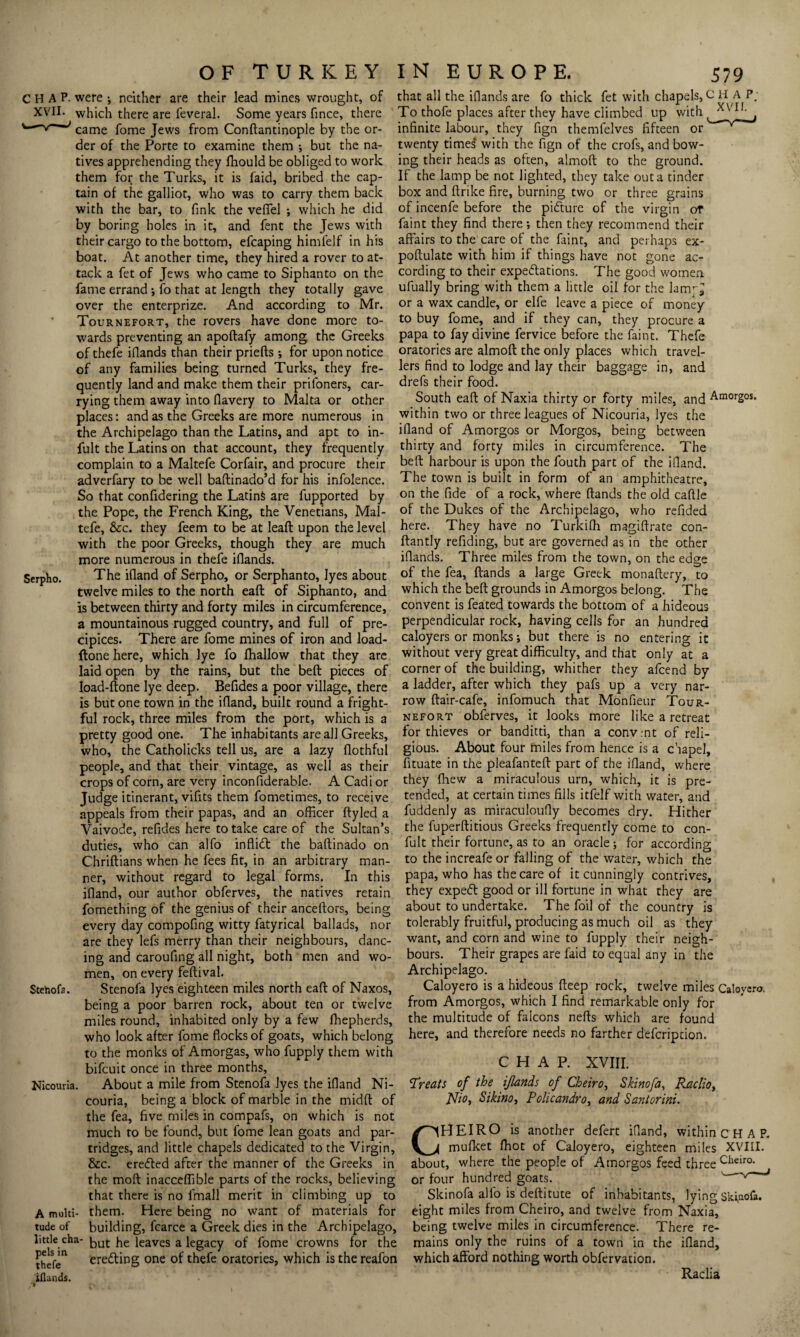 H A P. were ; neither are their lead mines wrought, of that all the iflands are fo thick fet with chapels, C H A P; i ■ * * ^ ^ » *1 * -1 r i * ' ’' 1 i XVII. XVII Serpho. which there are feveral. Some years fince, there came fome Jews from Conftantinople by the or¬ der of the Porte to examine them ; but the na¬ tives apprehending they fhould be obliged to work them for the Turks, it is faid, bribed the cap¬ tain of the galliot, who was to carry them back with the bar, to fink the veffel ; which he did by boring holes in it, and fent the Jews with their cargo to the bottom, efcaping himfelf in his boat. At another time, they hired a rover to at¬ tack a fet of Jews who came to Siphanto on the fame errand ; fo that at length they totally gave over the enterprize. And according to Mr. Tournefort, the rovers have done more to¬ wards preventing an apoftafy among the Greeks To thofe places after they have climbed up with infinite labour, they fign themfelves fifteen or twenty times with the fign of the crofs, and bow¬ ing their heads as often, almoft to the ground. If the lamp be not lighted, they take out a tinder box and ftrike fire, burning two or three grains of incenfe before the pifture of the virgin or faint they find there; then they recommend their affairs to the care of the faint, and perhaps ex- poftulate with him if things have not gone ac¬ cording to their expectations. The good women ufually bring with them a little oil for the lam^ or a wax candle, or elfe leave a piece of money to buy fome, and if they can, they procure a papa to fay divine fervice before the faint. Thefe of thefe iflands than their priefts ; for upon notice oratories are almoft the only places which travel- of any families being turned Turks, they fre¬ quently land and make them their prifoners, car¬ rying them away into fiavery to Malta or other places: and as the Greeks are more numerous in the Archipelago than the Latins, and apt to in- lers find to lodge and lay their baggage in, and drefs their food. South eaft of Naxia thirty or forty miles, and Amorgos. within two or three leagues of Nicouria, lyes the ifiand of Amorgos or Morgos, being between fult the Latins on that account, they frequently thirty and forty miles in circumference. The complain to a Maltefe Corfair, and procure their adverfary to be well baftinado’d for his infolence. So that confidering the LatinS are fupported by the Pope, the French King, the Venetians, Mal¬ tefe, See. they feem to be at leaft upon the level with the poor Greeks, though they are much more numerous in thefe iflands. belt harbour is upon the fouth part of the ifland. The town is built in form of an amphitheatre, on the fide of a rock, where (lands the old caftle of the Dukes of the Archipelago, who refided here. They have no Turkifh magiftrate con- ftantly refiding, but are governed as in the other iflands. Three miles from the town, on the edge The ifland of Serpho, or Serphanto, lyes about °f the fea, (lands a large Greek monaftery, to twelve miles to the north eaft of Siphanto, and which the bed grounds in Amorgos belong. The convent is feated towards the bottom of a hideous perpendicular rock, having cells for an hundred caloyers or monks; but there is no entering it without very great difficulty, and that only at a corner of the building, whither they afeend by is between thirty and forty miles in circumference, a mountainous rugged country, and full of pre¬ cipices. There are fome mines of iron and load- ftone here, which lye fo ffiallow that they are laid open by the rains, but the beft pieces of load-done lye deep. Befides a poor village, there a ladder, after which they pafs up a very nar¬ row ftair-cafe, infomuch that Monfieur Tour¬ nefort obferves, it looks more like a retreat for thieves or banditti, than a convmt of reli¬ gious. About four miles from hence is a chapel, fituate in the pleafanteft part of the ifland, where they (hew a miraculous urn, which, it is pre- Stehofa. is but one town in the ifland, built round a fright¬ ful rock, three miles from the port, which is a pretty good one. The inhabitants are all Greeks, who, the Catholicks tell us, are a lazy flothful people, and that their vintage, as well as their crops of corn, are very inconfiderable. A Cadi or Judge itinerant, vifits them fometimes, to receive tended, at certain times fills itfelf with water, and appeals from their papas, and an officer ftyled a fuddenly as miraculoufly becomes dry. Hither Vaivode, refides here to take care of the Sultan’s duties, who can alfo inflidt the baftinado on Chriftians when he fees fit, in an arbitrary man¬ ner, without regard to legal forms. In this ifland, our author obferves, the natives retain fomething of the genius of their anceftors, being every day compofing witty fatyrical ballads, nor are they lefs merry than their neighbours, danc¬ ing and caroufing all night, both men and wo¬ men, on every feftival. Stenofa lyes eighteen miles north eaft of Naxos, being a poor barren rock, about ten or twelve miles round, inhabited only by a few ffiepherds, the fuperftitious Greeks frequently come to con- fult their fortune, as to an oracle ; for according to the increafe or falling of the water, which the papa, who has the care of it cunningly contrives, they expedt good or ill fortune in what they are about to undertake. The foil of the country is tolerably fruitful, producing as much oil as they want, and corn and wine to fupply their neigh¬ bours. Their grapes are faid to equal any in the Archipelago. Caloyero is a hideous deep rock, twelve miles Caloyero. from Amorgos, which I find remarkable only for the multitude of falcons nefts which are found Nicouria. A multi¬ tude of little cha pels in thefe iflands. who look after fome flocks of goats, which belong here, and therefore needs no farther defeription to the monks of Amorgas, who fupply them with bifeuit once in three months. About a mile from Stenofa lyes the ifland Ni¬ couria, being a block of marble in the midft of the fea, five miles in compafs, on which is not much to be found, but fome lean goats and par¬ tridges, and little chapels dedicated to the Virgin, &c. eredled after the manner of the Greeks in the mod inacceffible parts of the rocks, believing that there is no (mail merit in climbing up to them. Here being no want of materials for building, fcarce a Greek dies in the Archipelago, but he leaves a legacy of fome crowns for the CHAP. XVIII. Treats of the ijlands of Cheiro, Skinofa, Raclioy Nio, Sikino, Policandro, and Santorini. (HEIRO is another defert ifland, within c H A P. mufket (hot of Caloyero, eighteen miles XVIII. about, where the people of Amorgos feed three Cheira or four hundred goats. v Skinofa alfo is deftitute of inhabitants, lying skiuofa. eight miles from Cheiro, and twelve from Naxia, being twelve miles in circumference. There re¬ mains only the ruins of a town in the ifland. C erecting one of thefe oratories, which is the reafon which afford nothing worth obfervation. Raclia