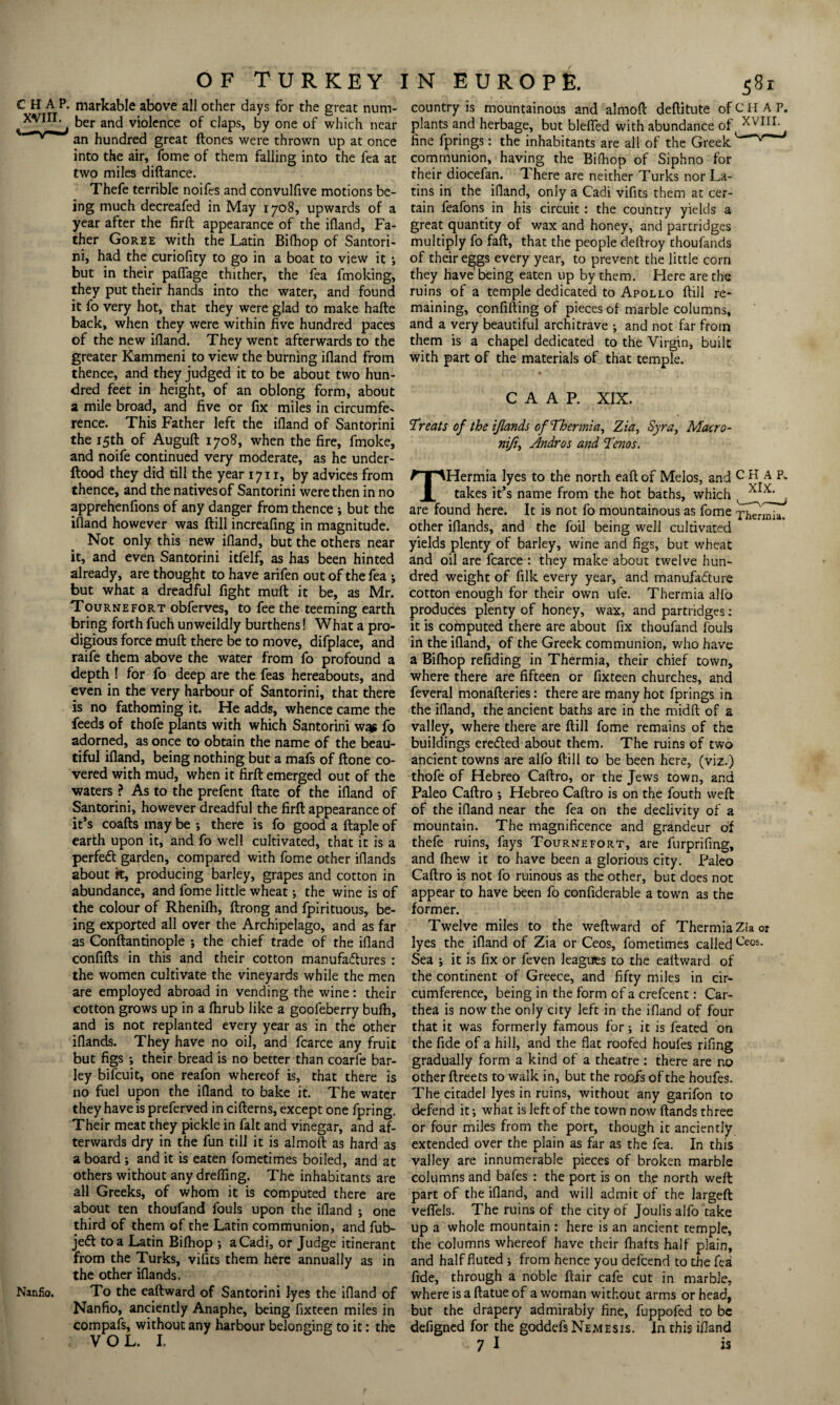 CHAP, markable above all other days for the great num- , ber and violence of claps, by one of which near an hundred great (tones were thrown up at once into the air, fome of them falling into the fea at two miles diftance. Thefe terrible noifes and convulfive motions be¬ ing much decreafed in May 1708, upwards of a year after the firft appearance of the ifland, Fa¬ ther Goree with the Latin Bifhop of Santori¬ ni, had the curiofity to go in a boat to view it •, but in their pafifage thither, the fea fmoking, they put their hands into the water, and found it fo very hot, that they were glad to make hade back, when they were within five hundred paces of the new ifiand. They went afterwards to the greater Kammeni to view the burning ifland from thence, and they judged it to be about two hun¬ dred feet in height, of an oblong form, about a mile broad, and five or fix miles in circumfe¬ rence. This Father left the ifiand of Santorini the 15th of Auguft 1708, when the fire, fmoke, and noife continued very moderate, as he under- Hood they did till the year 1711, by advices from thence, and the nativesof Santorini were then in no apprehenfions of any danger from thence ; but the ifland however was dill increafing in magnitude. Not only this new ifland, but the others near it, and even Santorini itfelf, as has been hinted already, are thought to have arifen out of the fea ; but what a dreadful fight muft: it be, as Mr. Tournefort obferves, to fee the teeming earth bring forth fuch unweildly burthens! What a pro¬ digious force muft there be to move, difplace, and raife them above the water from fo profound a depth ! for fo deep are the feas hereabouts, and even in the very harbour of Santorini, that there is no fathoming it. He adds, whence came the feeds of thofe plants with which Santorini wqs fo adorned, as once to obtain the name of the beau¬ tiful ifland, being nothing but a mafs of ftone co¬ vered with mud, when it firft emerged out of the waters ? As to the prefent ftate of the ifland of Santorini, however dreadful the firft appearance of it’s coafts may be •, there is fo good a ftaple of earth upon it, and fo well cultivated, that it is a perfeft garden, compared with fome other iflands about it, producing barley, grapes and cotton in abundance, and fome little wheat; the wine is of the colour of Rhenifh, ftrong and fpirituous, be¬ ing exported all over the Archipelago, and as far as Conftantinople ; the chief trade of the ifland confifts in this and their cotton manufactures : the women cultivate the vineyards while the men are employed abroad in vending the wine: their cotton grows up in a flirub like a goofeberry bulh, and is not replanted every year as in the other iflands. They have no oil, and fcarce any fruit but figs ; their bread is no better than coarfe bar¬ ley bifcuit, one reafon whereof is, that there is no fuel upon the ifland to bake it. The water they have is preferved in cifterns, except one fpring. Their meat they pickle in fait and vinegar, and af¬ terwards dry in the fun till it is almoft as hard as a board ; and it is eaten fometimes boiled, and at others without any drefling. The inhabitants are all Greeks, of whom it is computed there are about ten thoufand fouls upon the ifland ; one third of them of the Latin communion, and fub- jeft to a Latin Bifhop ; a Cadi, or Judge itinerant from the Turks, vifits them here annually as in the other iflands. Nanfio. To the eaftward of Santorini lyes the ifland of Nanfio, anciently Anaphe, being fixteen miles in compafs, without any harbour belonging to it: the VOL. I. country is mountainous and almoft deftitute of C H A P. plants and herbage, but blefled with abundance of _ XVIII. ^ fine fprings: the inhabitants are all of the Greek ^ 'rmmJ communion, having the Bifhop of Siphno for their diocefan. There are neither Turks nor La¬ tins in the ifland, only a Cadi vifits them at cer¬ tain feafons in his circuit: the country yields a great quantity of wax and honey, and partridges multiply fo faft, that the people deftroy thoufands of their e^gs every year, to prevent the little corn they have being eaten up by them. Here are the ruins of a temple dedicated to Apollo (till re¬ maining, confifting of pieces of marble columns, and a very beautiful architrave •, and not far from them is a chapel dedicated to the Virgin, built with part of the materials of that temple. C A A P. XIX. Treats of the iflands of Thermia, Zia, Syr a, Macro- nifi, Andros and Terns. THermia lyes to the north eaft of Melos, and CHAP. takes it’s name from the hot baths, which X*X' . are found here. It is not fo mountainous as fome Thermia. other iflands, and the foil being well cultivated yields plenty of barley, wine and figs, but wheat and oil are fcarce : they make about twelve hun¬ dred weight of filk every year, and manufacture cotton enough for their own ufe. Thermia alio produces plenty of honey, wax, and partridges: it is computed there are about fix thoufand fouls in the ifland, of the Greek communion, who have a Bifhop refiding in Thermia, their chief town, where there are fifteen or fixteen churches, and feveral monafteries: there are many hot fprings in the ifland, the ancient baths are in the midft of a valley, where there are dill fome remains of the buildings ereCted about them. The ruins of two ancient towns are alfo dill to be been here, (viz.) thofe of Hebreo Caftro, or the Jews town, and Paleo Caftro ; Hebreo Caftro is on the fouth weft of the ifland near the fea on the declivity of a mountain. The magnificence and grandeur of thefe ruins, fays Tournefort, are furprifing, and fhew it to have been a glorious city. Paleo Caftro is not fo ruinous as the other, but does not appear to have been fo confiderable a town as the former. Twelve miles to the weftward of Thermia Zia or lyes the ifland of Zia or Ceos, fometimes called Ceos. Sea •, it is fix or feven leagues to the eaftward of the continent of Greece, and fifty miles in cir¬ cumference, being in the form of a crefcent: Car- thea is now the only city left in the ifland of four that it was formerly famous for; it is feated on the fide of a hill, and the flat roofed houfes rifing gradually form a kind of a theatre : there are no other ftreets to walk in, but the roofs of the houfes. The citadel lyes in ruins, without any garifon to defend it; what is left of the town now ftands three or four miles from the port, though it anciently extended over the plain as far as the fea. In this valley are innumerable pieces of broken marble columns and bafes : the port is on the north weft part of the ifland, and will admit of the largeft vefifels. The ruins of the city of Joulis alfo take up a whole mountain : here is an ancient temple, the columns whereof have their (hafts half plain, and half fluted ; from hence you delcend to the fea fide, through a noble ftair cafe cut in marble, where is a ftatue of a woman without arms or head, but the drapery admirabiy fine, fuppofed to be defigned for the goddefs Nemesis. In this ifland 7 I is